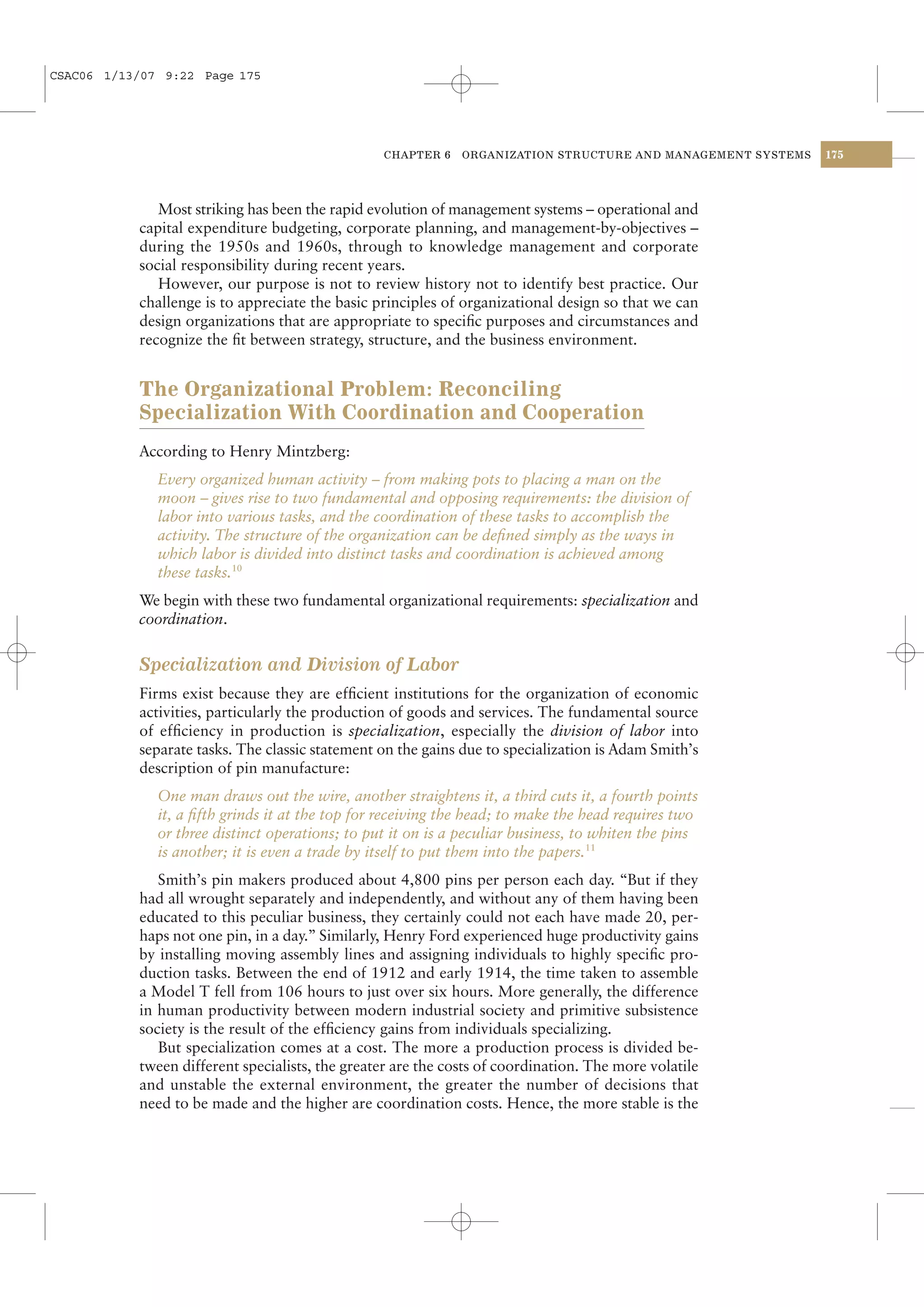 CSAC06 1/13/07 9:22 Page 175




                                                 CHAPTER 6    ORGANIZATION STRUCTURE AND MANAGEMENT SYSTEMS   175




              Most striking has been the rapid evolution of management systems – operational and
           capital expenditure budgeting, corporate planning, and management-by-objectives –
           during the 1950s and 1960s, through to knowledge management and corporate
           social responsibility during recent years.
              However, our purpose is not to review history not to identify best practice. Our
           challenge is to appreciate the basic principles of organizational design so that we can
           design organizations that are appropriate to speciﬁc purposes and circumstances and
           recognize the ﬁt between strategy, structure, and the business environment.


           The Organizational Problem: Reconciling
           Specialization With Coordination and Cooperation
           According to Henry Mintzberg:
              Every organized human activity – from making pots to placing a man on the
              moon – gives rise to two fundamental and opposing requirements: the division of
              labor into various tasks, and the coordination of these tasks to accomplish the
              activity. The structure of the organization can be deﬁned simply as the ways in
              which labor is divided into distinct tasks and coordination is achieved among
              these tasks.10
           We begin with these two fundamental organizational requirements: specialization and
           coordination.


           Specialization and Division of Labor
           Firms exist because they are efﬁcient institutions for the organization of economic
           activities, particularly the production of goods and services. The fundamental source
           of efﬁciency in production is specialization, especially the division of labor into
           separate tasks. The classic statement on the gains due to specialization is Adam Smith’s
           description of pin manufacture:
              One man draws out the wire, another straightens it, a third cuts it, a fourth points
              it, a ﬁfth grinds it at the top for receiving the head; to make the head requires two
              or three distinct operations; to put it on is a peculiar business, to whiten the pins
              is another; it is even a trade by itself to put them into the papers.11
              Smith’s pin makers produced about 4,800 pins per person each day. “But if they
           had all wrought separately and independently, and without any of them having been
           educated to this peculiar business, they certainly could not each have made 20, per-
           haps not one pin, in a day.” Similarly, Henry Ford experienced huge productivity gains
           by installing moving assembly lines and assigning individuals to highly speciﬁc pro-
           duction tasks. Between the end of 1912 and early 1914, the time taken to assemble
           a Model T fell from 106 hours to just over six hours. More generally, the difference
           in human productivity between modern industrial society and primitive subsistence
           society is the result of the efﬁciency gains from individuals specializing.
              But specialization comes at a cost. The more a production process is divided be-
           tween different specialists, the greater are the costs of coordination. The more volatile
           and unstable the external environment, the greater the number of decisions that
           need to be made and the higher are coordination costs. Hence, the more stable is the
 