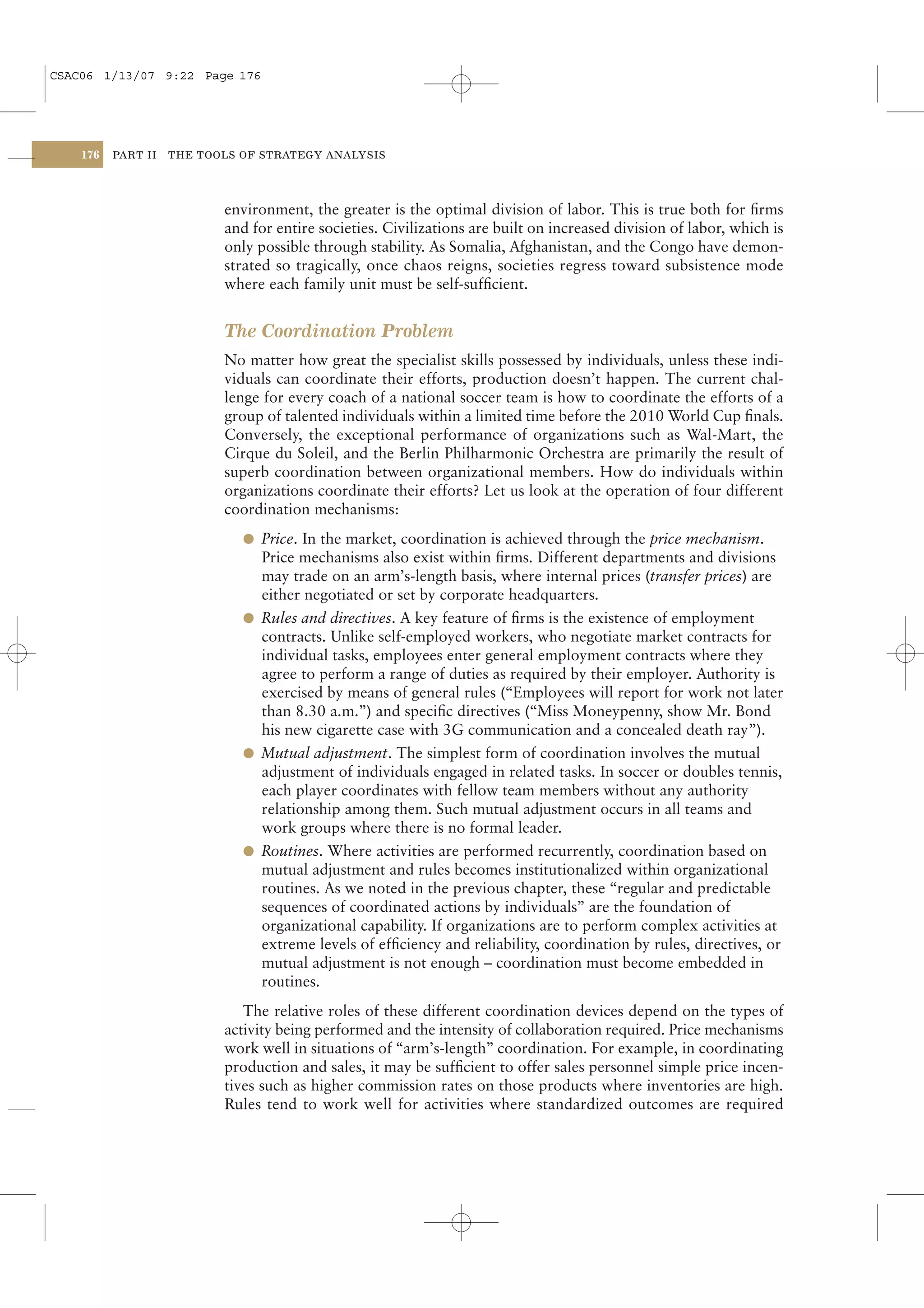 CSAC06 1/13/07 9:22 Page 176




    176   PART II   THE TOOLS OF STRATEGY ANALYSIS




                           environment, the greater is the optimal division of labor. This is true both for ﬁrms
                           and for entire societies. Civilizations are built on increased division of labor, which is
                           only possible through stability. As Somalia, Afghanistan, and the Congo have demon-
                           strated so tragically, once chaos reigns, societies regress toward subsistence mode
                           where each family unit must be self-sufﬁcient.


                           The Coordination Problem
                           No matter how great the specialist skills possessed by individuals, unless these indi-
                           viduals can coordinate their efforts, production doesn’t happen. The current chal-
                           lenge for every coach of a national soccer team is how to coordinate the efforts of a
                           group of talented individuals within a limited time before the 2010 World Cup ﬁnals.
                           Conversely, the exceptional performance of organizations such as Wal-Mart, the
                           Cirque du Soleil, and the Berlin Philharmonic Orchestra are primarily the result of
                           superb coordination between organizational members. How do individuals within
                           organizations coordinate their efforts? Let us look at the operation of four different
                           coordination mechanisms:
                              l Price. In the market, coordination is achieved through the price mechanism.
                                Price mechanisms also exist within ﬁrms. Different departments and divisions
                                may trade on an arm’s-length basis, where internal prices (transfer prices) are
                                either negotiated or set by corporate headquarters.
                              l Rules and directives. A key feature of ﬁrms is the existence of employment
                                contracts. Unlike self-employed workers, who negotiate market contracts for
                                individual tasks, employees enter general employment contracts where they
                                agree to perform a range of duties as required by their employer. Authority is
                                exercised by means of general rules (“Employees will report for work not later
                                than 8.30 a.m.”) and speciﬁc directives (“Miss Moneypenny, show Mr. Bond
                                his new cigarette case with 3G communication and a concealed death ray”).
                              l Mutual adjustment. The simplest form of coordination involves the mutual
                                adjustment of individuals engaged in related tasks. In soccer or doubles tennis,
                                each player coordinates with fellow team members without any authority
                                relationship among them. Such mutual adjustment occurs in all teams and
                                work groups where there is no formal leader.
                              l Routines. Where activities are performed recurrently, coordination based on
                                mutual adjustment and rules becomes institutionalized within organizational
                                routines. As we noted in the previous chapter, these “regular and predictable
                                sequences of coordinated actions by individuals” are the foundation of
                                organizational capability. If organizations are to perform complex activities at
                                extreme levels of efﬁciency and reliability, coordination by rules, directives, or
                                mutual adjustment is not enough – coordination must become embedded in
                                routines.
                              The relative roles of these different coordination devices depend on the types of
                           activity being performed and the intensity of collaboration required. Price mechanisms
                           work well in situations of “arm’s-length” coordination. For example, in coordinating
                           production and sales, it may be sufﬁcient to offer sales personnel simple price incen-
                           tives such as higher commission rates on those products where inventories are high.
                           Rules tend to work well for activities where standardized outcomes are required
 