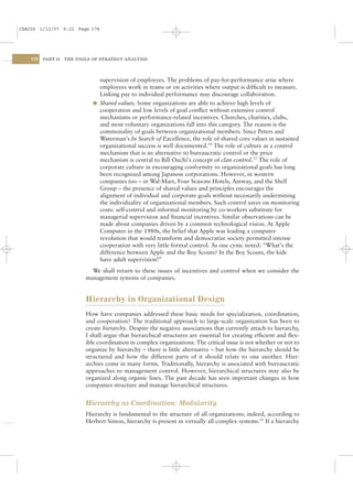 CSAC06 1/13/07 9:22 Page 178




    178   PART II   THE TOOLS OF STRATEGY ANALYSIS




                                supervision of employees. The problems of pay-for-performance arise where
                                employees work in teams or on activities where output is difﬁcult to measure.
                                Linking pay to individual performance may discourage collaboration.
                              l Shared values. Some organizations are able to achieve high levels of
                                cooperation and low levels of goal conﬂict without extensive control
                                mechanisms or performance-related incentives. Churches, charities, clubs,
                                and most voluntary organizations fall into this category. The reason is the
                                commonality of goals between organizational members. Since Peters and
                                Waterman’s In Search of Excellence, the role of shared core values in sustained
                                organizational success is well documented.14 The role of culture as a control
                                mechanism that is an alternative to bureaucratic control or the price
                                mechanism is central to Bill Ouchi’s concept of clan control.15 The role of
                                corporate culture in encouraging conformity to organizational goals has long
                                been recognized among Japanese corporations. However, in western
                                companies too – in Wal-Mart, Four Seasons Hotels, Amway, and the Shell
                                Group – the presence of shared values and principles encourages the
                                alignment of individual and corporate goals without necessarily undermining
                                the individuality of organizational members. Such control saves on monitoring
                                costs: self-control and informal monitoring by co-workers substitute for
                                managerial supervision and ﬁnancial incentives. Similar observations can be
                                made about companies driven by a common technological vision. At Apple
                                Computer in the 1980s, the belief that Apple was leading a computer
                                revolution that would transform and democratize society permitted intense
                                cooperation with very little formal control. As one cynic noted: “What’s the
                                difference between Apple and the Boy Scouts? In the Boy Scouts, the kids
                                have adult supervision!”
                             We shall return to these issues of incentives and control when we consider the
                           management systems of companies.


                           Hierarchy in Organizational Design
                           How have companies addressed these basic needs for specialization, coordination,
                           and cooperation? The traditional approach to large-scale organization has been to
                           create hierarchy. Despite the negative associations that currently attach to hierarchy,
                           I shall argue that hierarchical structures are essential for creating efﬁcient and ﬂex-
                           ible coordination in complex organizations. The critical issue is not whether or not to
                           organize by hierarchy – there is little alternative – but how the hierarchy should be
                           structured and how the different parts of it should relate to one another. Hier-
                           archies come in many forms. Traditionally, hierarchy is associated with bureaucratic
                           approaches to management control. However, hierarchical structures may also be
                           organized along organic lines. The past decade has seen important changes in how
                           companies structure and manage hierarchical structures.


                           Hierarchy as Coordination: Modularity
                           Hierarchy is fundamental to the structure of all organizations; indeed, according to
                           Herbert Simon, hierarchy is present in virtually all complex systems.16 If a hierarchy
 