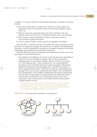 CSAC06 1/13/07 9:22 Page 179




                                                CHAPTER 6   ORGANIZATION STRUCTURE AND MANAGEMENT SYSTEMS   179




           is deﬁned as a system composed of interrelated subsystems, examples of hierarchy
           include:
              l The human body, which is composed of a hierarchy of cells, organs, and
                subsystems such as the respiratory system, nervous system, digestive system,
                and so on.
              l Physical systems are composed at the macro level of planets, stars, and
                galaxies, and at the micro level of subatomic particles, atoms, and molecules.
              l Social systems consist of individuals, families, communities, tribes or
                socio-economic groups, and nations.
              l A book consists of letters, words, sentences, paragraphs, and chapters.
              Note that this is a broader concept of hierarchy than that encountered in most
           discussions of organization design, where hierarchy is identiﬁed with administrative
           hierarchy, in which organizational members are arranged in superior–subordinate
           relationships and authority ﬂows downward from the top.
              Viewed in this broad context of subsystems and component units, there are two key
           advantages to hierarchical structures:
              1 Economizing on coordination. As we have noted, the gains from specialization
                come at the cost of coordination. Suppose there are ﬁve programmers
                designing a piece of customized computer software. If they are structured
                as a “self-organized team,” where coordination is by mutual adjustment
                (see Figure 6.2a), ten bilateral interactions must be managed. Alternatively,
                suppose the programmer with the biggest feet is selected to be supervisor.
                In this simple hierarchy (Figure 6.2b), there are only four relationships to be
                managed. Of course, this says nothing about the quality of the coordination:
                if the programmers’ work is highly interdependent, hierarchical relationships
                may not allow for the richness of communication and collaboration that a
                team structure would permit. As an organization increases in size and
                complexity, so the communication-economizing beneﬁts of hierarchically
                arranged modules increase:
                    By breaking up a complex system into discrete pieces – which can then
                    communicate with one another through standard interfaces within a
                    standardized architecture – one can eliminate what would otherwise be
                    an unmanageable spaghetti tangle of interconnections.17

           FIGURE 6.2 How hierarchy economizes on coordination




                    (a) Self-organizing Team:                      (b) Hierarchy:
                         ten interactions                        four interactions
 