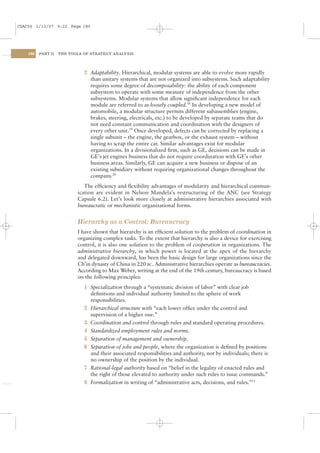 CSAC06 1/13/07 9:22 Page 180




    180   PART II   THE TOOLS OF STRATEGY ANALYSIS




                              2 Adaptability. Hierarchical, modular systems are able to evolve more rapidly
                                than unitary systems that are not organized into subsystems. Such adaptability
                                requires some degree of decomposability: the ability of each component
                                subsystem to operate with some measure of independence from the other
                                subsystems. Modular systems that allow signiﬁcant independence for each
                                module are referred to as loosely coupled.18 In developing a new model of
                                automobile, a modular structure permits different subassemblies (engine,
                                brakes, steering, electricals, etc.) to be developed by separate teams that do
                                not need constant communication and coordination with the designers of
                                every other unit.19 Once developed, defects can be corrected by replacing a
                                single subunit – the engine, the gearbox, or the exhaust system – without
                                having to scrap the entire car. Similar advantages exist for modular
                                organizations. In a divisionalized ﬁrm, such as GE, decisions can be made in
                                GE’s jet engines business that do not require coordination with GE’s other
                                business areas. Similarly, GE can acquire a new business or dispose of an
                                existing subsidiary without requiring organizational changes throughout the
                                company.20
                              The efﬁciency and ﬂexibility advantages of modularity and hierarchical commun-
                           ication are evident in Nelson Mandela’s restructuring of the ANC (see Strategy
                           Capsule 6.2). Let’s look more closely at administrative hierarchies associated with
                           bureaucratic or mechanistic organizational forms.


                           Hierarchy as a Control: Bureaucracy
                           I have shown that hierarchy is an efﬁcient solution to the problem of coordination in
                           organizing complex tasks. To the extent that hierarchy is also a device for exercising
                           control, it is also one solution to the problem of cooperation in organizations. The
                           administrative hierarchy, in which power is located at the apex of the hierarchy
                           and delegated downward, has been the basic design for large organizations since the
                           Ch’in dynasty of China in 220 BC. Administrative hierarchies operate as bureaucracies.
                           According to Max Weber, writing at the end of the 19th century, bureaucracy is based
                           on the following principles:
                              1 Specialization through a “systematic division of labor” with clear job
                                deﬁnitions and individual authority limited to the sphere of work
                                responsibilities.
                              2 Hierarchical structure with “each lower ofﬁce under the control and
                                supervision of a higher one.”
                              3 Coordination and control through rules and standard operating procedures.
                              4 Standardized employment rules and norms.
                              5 Separation of management and ownership.
                              6 Separation of jobs and people, where the organization is deﬁned by positions
                                and their associated responsibilities and authority, not by individuals; there is
                                no ownership of the position by the individual.
                              7 Rational-legal authority based on “belief in the legality of enacted rules and
                                the right of those elevated to authority under such rules to issue commands.”
                              8 Formalization in writing of “administrative acts, decisions, and rules.”21
 