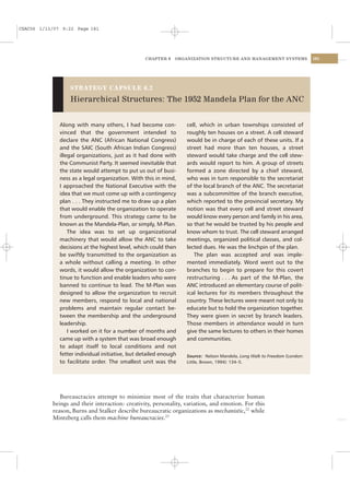 CSAC06 1/13/07 9:22 Page 181




                                                  CHAPTER 6   ORGANIZATION STRUCTURE AND MANAGEMENT SYSTEMS               181




                  STRATEGY CAPSULE 6.2

                  Hierarchical Structures: The 1952 Mandela Plan for the ANC


              Along with many others, I had become con-           cell, which in urban townships consisted of
              vinced that the government intended to              roughly ten houses on a street. A cell steward
              declare the ANC (African National Congress)         would be in charge of each of these units. If a
              and the SAIC (South African Indian Congress)        street had more than ten houses, a street
              illegal organizations, just as it had done with     steward would take charge and the cell stew-
              the Communist Party. It seemed inevitable that      ards would report to him. A group of streets
              the state would attempt to put us out of busi-      formed a zone directed by a chief steward,
              ness as a legal organization. With this in mind,    who was in turn responsible to the secretariat
              I approached the National Executive with the        of the local branch of the ANC. The secretariat
              idea that we must come up with a contingency        was a subcommittee of the branch executive,
              plan . . . They instructed me to draw up a plan     which reported to the provincial secretary. My
              that would enable the organization to operate       notion was that every cell and street steward
              from underground. This strategy came to be          would know every person and family in his area,
              known as the Mandela-Plan, or simply, M-Plan.       so that he would be trusted by his people and
                  The idea was to set up organizational           know whom to trust. The cell steward arranged
              machinery that would allow the ANC to take          meetings, organized political classes, and col-
              decisions at the highest level, which could then    lected dues. He was the linchpin of the plan.
              be swiftly transmitted to the organization as          The plan was accepted and was imple-
              a whole without calling a meeting. In other         mented immediately. Word went out to the
              words, it would allow the organization to con-      branches to begin to prepare for this covert
              tinue to function and enable leaders who were       restructuring . . . As part of the M-Plan, the
              banned to continue to lead. The M-Plan was          ANC introduced an elementary course of polit-
              designed to allow the organization to recruit       ical lectures for its members throughout the
              new members, respond to local and national          country. These lectures were meant not only to
              problems and maintain regular contact be-           educate but to hold the organization together.
              tween the membership and the underground            They were given in secret by branch leaders.
              leadership.                                         Those members in attendance would in turn
                  I worked on it for a number of months and       give the same lectures to others in their homes
              came up with a system that was broad enough         and communities.
              to adapt itself to local conditions and not
              fetter individual initiative, but detailed enough   Source: Nelson Mandela, Long Walk to Freedom (London:
              to facilitate order. The smallest unit was the      Little, Brown, 1994): 134–5.




              Bureaucracies attempt to minimize most of the traits that characterize human
           beings and their interaction: creativity, personality, variation, and emotion. For this
           reason, Burns and Stalker describe bureaucratic organizations as mechanistic,22 while
           Mintzberg calls them machine bureaucracies.23
 