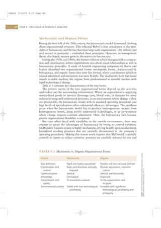 CSAC06 1/13/07 9:22 Page 182




    182   PART II   THE TOOLS OF STRATEGY ANALYSIS




                           Mechanistic and Organic Forms
                           During the ﬁrst half of the 20th century, the bureaucratic model dominated thinking
                           about organizational structure. This reﬂected Weber’s clear articulation of the prin-
                           ciples of bureaucracy and the fact that most large-scale organizations – the military and
                           civil service in particular – embodied these principles. However, as management
                           theory developed, interest grew in alternatives to bureaucracy.
                              During the 1950s and 1960s, the human relations school recognized that coopera-
                           tion and coordination within organizations was about social relationships as well as
                           bureaucratic principles. A study of Scottish engineering companies by Burns and
                           Stalker identiﬁed two organizational forms: mechanistic forms, characterized by
                           bureaucracy, and organic forms that were less formal, where coordination relied on
                           mutual adjustment and interaction was more ﬂexible. The mechanistic form was found
                           mainly in stable markets; the organic form predominated in unstable markets with
                           rapid technological change.
                              Table 6.1 contrasts key characteristics of the two forms.
                              The relative merits of the two organizational forms depend on the activities
                           undertaken and the surrounding environment. Where an organization is supplying
                           standardized goods or services (beverage cans, blood tests, or haircuts for army
                           inductees) using well-understood processes, in an environment where change is slow
                           and predictable, the bureaucratic model with its standard operating procedures and
                           high levels of specialization offers substantial efﬁciency advantages. The problems
                           occur when the bureaucratic model has to produce heterogeneous outputs from
                           heterogeneous inputs, using poorly understood technologies, in an environment
                           where change requires constant adjustment. Here, the bureaucracy fails because
                           greater organizational ﬂexibility is required.
                              But even when faced with variability in the outside environment, ﬁrms may
                           attempt to retain the advantages of bureaucracy by trying to control variation.
                           McDonald’s business system is highly mechanistic, relying heavily upon standardized,
                           formalized working practices that are carefully documented in the company’s
                           operating procedures. Making this system work requires that McDonald’s carefully
                           controls its inputs to reduce variation: potatoes are carefully selected for size and




                           TABLE 6.1 Mechanistic vs. Organic Organizational Forms
                                                                                                                           SOURCE: ADAPTED FROM RICHARD BUTLER, DESIGNING ORGANIZATIONS: A DECISION-




                             Feature                 Mechanistic                       Organic

                             Task deﬁnition          Rigid and highly specialized      Flexible and less narrowly deﬁned
                             Coordination and        Rules and directives vertically   Mutual adjustment, common
                                                                                                                           MAKING PERSPECTIVE (LONDON: ROUTLEDGE, 1991): 76.




                               control                 imposed                            culture
                             Communication           Vertical                          Vertical and horizontal
                             Knowledge               Centralized                       Dispersed
                             Commitment and          To immediate superior             To the organization and
                               loyalty                                                    its goals
                             Environmental context   Stable with low technological     Unstable with signiﬁcant
                                                       uncertainty                        technological uncertainty and
                                                                                          ambiguity
 