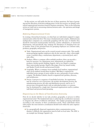 CSAC06 1/13/07 9:22 Page 184




    184   PART II   THE TOOLS OF STRATEGY ANALYSIS




                              In this section, we will tackle the ﬁrst two of these questions: the basis of group-
                           ing and the allocation of decision-making power. In the next section, we identify some
                           typical organizational structures found in business enterprises. Then, in the following
                           section we shall look at structuring relations between units – the operation and design
                           of management systems.


                           Deﬁning Organizational Units
                           In creating a hierarchical structure, on what basis are individuals assigned to organ-
                           izational units within the ﬁrm? This issue is fundamental and complex. Multinational,
                           multiproduct companies are continually grappling with the issue of whether they
                           should be structured around product divisions, country subsidiaries, or functional
                           departments, and periodically they undergo the disruption of changing from one
                           to another. Some of the principal bases for grouping employees are common tasks,
                           products, geography, and process:
                              l Tasks. Organizational units can be created around common tasks. This usually
                                means grouping together employees who do the same job – thus, a ﬁrm might
                                create a machine shop, a maintenance department, a secretarial pool, and a
                                sales ofﬁce.
                              l Products. Where a company offers multiple products, these can provide a
                                basis for structure. In a department store, departments are deﬁned by
                                products: kitchen goods, bedding, lingerie, and so on. PepsiCo comprises
                                three main product groups: PepsiCo Beverages, Frito-Lay (snack foods),
                                and Quaker Foods (cereals and processed foods).
                              l Geography. Where a company serves multiple local markets, organizational
                                units can be deﬁned around these localities. Wal-Mart is organized by
                                individual stores, groups of stores within an area, and groups of areas within
                                a region. The Roman Catholic church is organized into parishes, dioceses,
                                and archdioceses.
                              l Process. A process is a sequence of interlinked activities. An organization
                                may be viewed as a set of processes: the product development process, the
                                manufacturing process, the sales and distribution process, and so on. A
                                process may correspond closely with an individual product, or a process
                                may be dominated by a single task. Functional organizations tend to combine
                                task-based and process-based grouping.


                           Organizing on the Basis of Coordination Intensity
                           How do we decide whether to use task, product, geography, or process to deﬁne
                           organizational units? The fundamental issue is achieving the coordination necessary
                           to integrate the efforts of different individuals. This implies grouping individuals
                           according to the intensity of their coordination needs. Those individuals whose
                           tasks require the most intensive coordination should work within the same organiza-
                           tional unit.
                              l In a geographically dispersed organization where communication across
                                distance is difﬁcult, the organization must be built on local units. The ANC is
                                an example (see Strategy Capsule 6.2).
 