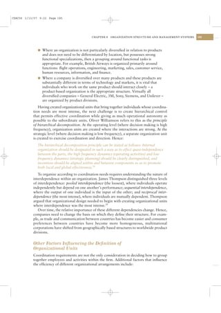 CSAC06 1/13/07 9:22 Page 185




                                                 CHAPTER 6   ORGANIZATION STRUCTURE AND MANAGEMENT SYSTEMS   185




              l Where an organization is not particularly diversiﬁed in relation to products
                and does not need to be differentiated by location, but possesses strong
                functional specializations, then a grouping around functional tasks is
                appropriate. For example, British Airways is organized primarily around
                functions: ﬂight operations, engineering, marketing, sales, customer service,
                human resources, information, and ﬁnance.
              l Where a company is diversiﬁed over many products and these products are
                substantially different in terms of technology and markets, it is vital that
                individuals who work on the same product should interact closely – a
                product-based organization is the appropriate structure. Virtually all
                diversiﬁed companies – General Electric, 3M, Sony, Siemens, and Unilever –
                are organized by product divisions.
               Having created organizational units that bring together individuals whose coordina-
           tion needs are most intense, the next challenge is to create hierarchical control
           that permits effective coordination while giving as much operational autonomy as
           possible to the subordinate units. Oliver Williamson refers to this as the principle
           of hierarchical decomposition. At the operating level (where decision making is high
           frequency), organization units are created where the interactions are strong. At the
           strategic level (where decision making is low frequency), a separate organization unit
           is created to exercise coordination and direction. Hence:
              The hierarchical decomposition principle can be stated as follows: Internal
              organization should be designated in such a way as to effect quasi-independence
              between the parts, the high frequency dynamics (operating activities) and low
              frequency dynamics (strategic planning) should be clearly distinguished, and
              incentives should be aligned within and between components so as to promote
              both local and global effectiveness.28
              To organize according to coordination needs requires understanding the nature of
           interdependence within an organization. James Thompson distinguished three levels
           of interdependence: pooled interdependence (the loosest), where individuals operate
           independently but depend on one another’s performance; sequential interdependence,
           where the output of one individual is the input of the other; and reciprocal inter-
           dependence (the most intense), where individuals are mutually dependent. Thompson
           argued that organizational design needed to begin with creating organizational units
           where interdependence was the most intense.29
              Over time, the relative importance of these different dependencies change. Hence,
           companies need to change the basis on which they deﬁne their structure. For exam-
           ple, as trade and communication between countries has become easier and consumer
           preferences between countries have become more homogeneous, multinational
           corporations have shifted from geographically based structures to worldwide product
           divisions.


           Other Factors Inﬂuencing the Deﬁnition of
           Organizational Units
           Coordination requirements are not the only consideration in deciding how to group
           together employees and activities within the ﬁrm. Additional factors that inﬂuence
           the efﬁciency of different organizational arrangements include:
 