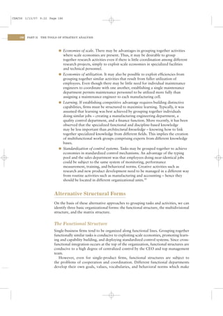 CSAC06 1/13/07 9:22 Page 186




    186   PART II   THE TOOLS OF STRATEGY ANALYSIS




                              l Economies of scale. There may be advantages in grouping together activities
                                where scale economies are present. Thus, it may be desirable to group
                                together research activities even if there is little coordination among different
                                research projects, simply to exploit scale economies in specialized facilities
                                and technical personnel.
                              l Economies of utilization. It may also be possible to exploit efﬁciencies from
                                grouping together similar activities that result from fuller utilization of
                                employees. Even though there may be little need for individual maintenance
                                engineers to coordinate with one another, establishing a single maintenance
                                department permits maintenance personnel to be utilized more fully than
                                assigning a maintenance engineer to each manufacturing cell.
                              l Learning. If establishing competitive advantage requires building distinctive
                                capabilities, ﬁrms must be structured to maximize learning. Typically, it was
                                assumed that learning was best achieved by grouping together individuals
                                doing similar jobs – creating a manufacturing engineering department, a
                                quality control department, and a ﬁnance function. More recently, it has been
                                observed that the specialized functional and discipline-based knowledge
                                may be less important than architectural knowledge – knowing how to link
                                together specialized knowledge from different ﬁelds. This implies the creation
                                of multifunctional work groups comprising experts from different knowledge
                                bases.
                              l Standardization of control systems. Tasks may be grouped together to achieve
                                economies in standardized control mechanisms. An advantage of the typing
                                pool and the sales department was that employees doing near-identical jobs
                                could be subject to the same system of monitoring, performance
                                measurement, training, and behavioral norms. Creative activities such as
                                research and new product development need to be managed in a different way
                                from routine activities such as manufacturing and accounting – hence they
                                should be located in different organizational units.30


                           Alternative Structural Forms
                           On the basis of these alternative approaches to grouping tasks and activities, we can
                           identify three basic organizational forms: the functional structure, the multidivisional
                           structure, and the matrix structure.


                           The Functional Structure
                           Single-business ﬁrms tend to be organized along functional lines. Grouping together
                           functionally similar tasks is conducive to exploiting scale economies, promoting learn-
                           ing and capability building, and deploying standardized control systems. Since cross-
                           functional integration occurs at the top of the organization, functional structures are
                           conducive to a high degree of centralized control by the CEO and top management
                           team.
                              However, even for single-product ﬁrms, functional structures are subject to
                           the problems of cooperation and coordination. Different functional departments
                           develop their own goals, values, vocabularies, and behavioral norms which make
 