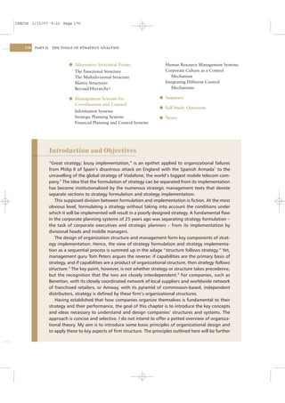 CSAC06 1/13/07 9:22 Page 170




    170   PART II    THE TOOLS OF STRATEGY ANALYSIS




                              l Alternative Structural Forms                    Human Resource Management Systems
                                 The Functional Structure                       Corporate Culture as a Control
                                 The Multidivisional Structure                     Mechanism
                                 Matrix Structures                              Integrating Different Control
                                 Beyond Hierarchy?                                 Mechanisms

                              l Management Systems for                       l Summary
                                 Coordination and Control
                                                                             l Self-Study Questions
                                 Information Systems
                                 Strategic Planning Systems                  l Notes
                                 Financial Planning and Control Systems




                    Introduction and Objectives
                    “Great strategy; lousy implementation,” is an epithet applied to organizational failures
                    from Philip II of Spain’s disastrous attack on England with the Spanish Armada1 to the
                    unravelling of the global strategy of Vodafone, the world’s biggest mobile telecom com-
                    pany.2 The idea that the formulation of strategy can be separated from its implementation
                    has become institutionalized by the numerous strategic management texts that devote
                    separate sections to strategy formulation and strategy implementation.
                       This supposed division between formulation and implementation is ﬁction. At the most
                    obvious level, formulating a strategy without taking into account the conditions under
                    which it will be implemented will result in a poorly designed strategy. A fundamental ﬂaw
                    in the corporate planning systems of 25 years ago was separating strategy formulation –
                    the task of corporate executives and strategic planners – from its implementation by
                    divisional heads and middle managers.
                       The design of organization structure and management form key components of strat-
                    egy implementation. Hence, the view of strategy formulation and strategy implementa-
                    tion as a sequential process is summed up in the adage “structure follows strategy.” Yet,
                    management guru Tom Peters argues the reverse: if capabilities are the primary basis of
                    strategy, and if capabilities are a product of organizational structure, then strategy follows
                    structure.3 The key point, however, is not whether strategy or structure takes precedence,
                    but the recognition that the two are closely interdependent.4 For companies, such as
                    Benetton, with its closely coordinated network of local suppliers and worldwide network
                    of franchised retailers, or Amway, with its pyramid of commission-based, independent
                    distributors, strategy is deﬁned by these ﬁrm’s organizational structures.
                       Having established that how companies organize themselves is fundamental to their
                    strategy and their performance, the goal of this chapter is to introduce the key concepts
                    and ideas necessary to understand and design companies’ structures and systems. The
                    approach is concise and selective. I do not intend to offer a potted overview of organiza-
                    tional theory. My aim is to introduce some basic principles of organizational design and
                    to apply these to key aspects of ﬁrm structure. The principles outlined here will be further
 