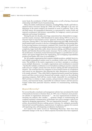 CSAC06 1/13/07 9:22 Page 190




    190   PART II   THE TOOLS OF STRATEGY ANALYSIS




                           sector head, the coordinator of Shell’s reﬁning sector, as well as having a functional
                           relationship with Shell’s head of manufacturing.
                              Many diversiﬁed, multinational companies, including Philips, Nestlé, and Unilever,
                           adopted matrix structures during the 1960s and 1970s, although in all cases one
                           dimension of the matrix tended to be dominant in terms of authority. Thus, in the
                           old Shell matrix the geographical dimension, as represented by country heads and
                           regional coordinators, had primary responsibility for budgetary control, personnel
                           appraisal, and strategy formulation.
                              During the past two decades, most large corporations have dismantled or reorgan-
                           ized their matrix structures. Shell abandoned its matrix during 1995–6 in favor of a
                           structure based on four business sectors: upstream, downstream, chemicals, and gas
                           and power. During 2001–2, the Swiss-Swedish engineering giant ABB, abandoned its
                           much-lauded matrix structure in the face of plunging proﬁtability and mounting debt.
                           In fast-moving business environments companies have found that the beneﬁts from
                           formally coordinating across multiple dimensions have been outweighed by excessive
                           complexity, larger head ofﬁce staffs, slower decision making, and diffused authority.
                           Bartlett and Ghoshal observed that matrix structures “led to conﬂict and confusion;
                           the proliferation of channels created informational logjams as a proliferation of com-
                           mittees and reports bogged down the organization; and overlapping responsibilities
                           produced turf battles and a loss of accountability.”31
                              Yet, all complex organizations that comprise multiple products, multiple functions,
                           and multiple geographical markets need to coordinate within each of these dimen-
                           sions. The problem of the matrix organization is not that it attempts to coordinate
                           across multiple dimensions – in complex organizations such coordination is essential
                           – but that this multiple coordination is over-formalized, resulting in excessive corporate
                           staffs and over complex systems that slow decision making and dull entrepreneurial
                           initiative. The trend has been for companies to focus formal systems of coordination
                           and control on one dimension, then allowing the other dimensions of coordination
                           to be mainly informal.32 Thus, while Shell is organized primarily around four business
                           sectors and these sectors exercise ﬁnancial and strategic control over the individual
                           operating companies, Shell still has country heads, responsible for coordinating all
                           Shell activities in relation to legal, taxation, and government relations within each
                           country, and functional heads, responsible for technical matters and best-practice
                           transfer within their particular function, whether it is manufacturing, marketing,
                           or HR.


                           Beyond Hierarchy?
                           For several decades consultants and management scholars have proclaimed the death
                           of hierarchical structures in business ﬁrms. In 1993, two of America’s most promin-
                           ent scholars of organization announced: “. . . the new organizational revolution is
                           sweeping one industry after another . . . quantum changes in manufacturing and
                           computer-mediated communication technologies have given managers radical new
                           options for designing organizations.” The new organizations featured “. . . ﬂatter hier-
                           archies, decentralized decision making, greater tolerance for ambiguity, permeable
                           internal and external boundaries, empowerment of employees, capacity for renewal,
                           self-organizing units, self-integrating coordination mechanisms.”33
                              As I noted in the earlier section on “Rethinking Hierarchy,” there have been
                           substantial changes in the way in which corporate hierarchies have been organized.
 