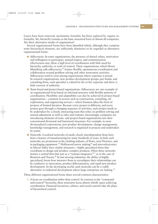 CSAC06 1/13/07 9:22 Page 191




                                                 CHAPTER 6   ORGANIZATION STRUCTURE AND MANAGEMENT SYSTEMS   191




           Layers have been removed; mechanistic formality has been replaced by organic in-
           formality. Yet, hierarchy remains as the basic structural form of almost all companies.
           Are there alternative modes of organization?
              Several organizational forms have been identiﬁed which, although they comprise
           some hierarchical elements, are sufﬁciently distinctive to be regarded as alternative
           organizational forms:
              l Adhocracies. In some organizations, the presence of shared values, motivation
                and willingness to participate, mutual respect, and communication
                effectiveness may allow a high level of coordination with little need for
                hierarchy, authority, or tools of control. These organizations, which Henry
                Mintzberg calls adhocracies,34 feature ﬂexible, spontaneous coordination and
                collaboration around problem solving and other nonroutine activities.
                Adhocracies tend to exist among organizations where expertise is prized.
                In research organizations, new product development groups, jazz bands, and
                consulting ﬁrms, each specialist is valued for his or her expertise and there is
                little exercise of authority.
              l Team-based and project-based organizations. Adhocracies are one example of
                an organizational form based on informal structure with ﬂexible patterns of
                coordination. Flexibility and adaptability can also be achieved in project-based
                organizations – common in sectors such as construction, consulting, oil
                exploration, and engineering services – where business takes the form of
                projects of limited duration. Because every project is different, and every
                project goes through a changing sequence of activities, each project needs to
                be undertaken by a closely interacting team that relies on problem solving and
                mutual adjustment as well as rules and routines. Increasingly, companies are
                introducing elements of team- and project-based organizations into their
                conventional divisional and functional structures. For example, in most
                divisionalized corporations, new product development, change management,
                knowledge management, and research is organized in projects and undertaken
                by teams.
              l Networks. Localized networks of small, closely interdependent ﬁrms have
                been a feature of manufacturing for many hundreds of years. In Italy such
                networks are prominent in the clothing industry of Prato, near Florence, and
                in packaging equipment.35 Hollywood movie making36 and microelectronics
                in Silicon Valley have similar structures – highly specialized ﬁrms that
                coordinate to design and produce complex products. Often these networks
                feature a central ﬁrm that acts as a “systems integrator,”37 as in the case of
                Benetton and Toyota.38 In fast-moving industries, the ability of highly
                specialized, know-how intensive ﬁrms to reconﬁgure their relationships can
                be conducive to innovation, product differentiation, and rapid new product
                development. In the developing world, such networks can be a viable
                alternative to industrial development where large enterprises are lacking.39
           These different organizational forms share several common characteristics:
              1 A focus on coordination rather than control. In contrast to the “command-
                and-control” hierarchy, these structures focus almost wholly upon achieving
                coordination. Financial incentives, culture, and social controls take the place
                of hierarchical control.
 