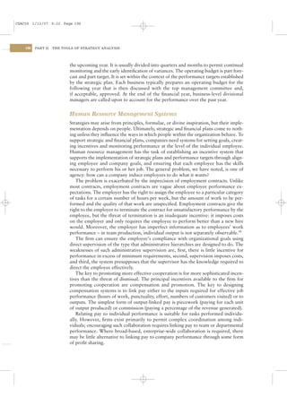 CSAC06 1/13/07 9:22 Page 196




    196   PART II   THE TOOLS OF STRATEGY ANALYSIS




                           the upcoming year. It is usually divided into quarters and months to permit continual
                           monitoring and the early identiﬁcation of variances. The operating budget is part fore-
                           cast and part target. It is set within the context of the performance targets established
                           by the strategic plan. Each business typically prepares an operating budget for the
                           following year that is then discussed with the top management committee and,
                           if acceptable, approved. At the end of the ﬁnancial year, business-level divisional
                           managers are called upon to account for the performance over the past year.


                           Human Resource Management Systems
                           Strategies may arise from principles, formulae, or divine inspiration, but their imple-
                           mentation depends on people. Ultimately, strategic and ﬁnancial plans come to noth-
                           ing unless they inﬂuence the ways in which people within the organization behave. To
                           support strategic and ﬁnancial plans, companies need systems for setting goals, creat-
                           ing incentives and monitoring performance at the level of the individual employee.
                           Human resource management has the task of establishing an incentive system that
                           supports the implementation of strategic plans and performance targets through align-
                           ing employee and company goals, and ensuring that each employee has the skills
                           necessary to perform his or her job. The general problem, we have noted, is one of
                           agency: how can a company induce employees to do what it wants?
                              The problem is exacerbated by the imprecision of employment contracts. Unlike
                           most contracts, employment contracts are vague about employee performance ex-
                           pectations. The employer has the right to assign the employee to a particular category
                           of tasks for a certain number of hours per week, but the amount of work to be per-
                           formed and the quality of that work are unspeciﬁed. Employment contracts give the
                           right to the employer to terminate the contract for unsatisfactory performance by the
                           employee, but the threat of termination is an inadequate incentive: it imposes costs
                           on the employer and only requires the employee to perform better than a new hire
                           would. Moreover, the employer has imperfect information as to employees’ work
                           performance – in team production, individual output is not separately observable.44
                              The ﬁrm can ensure the employee’s compliance with organizational goals using
                           direct supervision of the type that administrative hierarchies are designed to do. The
                           weaknesses of such administrative supervision are, ﬁrst, there is little incentive for
                           performance in excess of minimum requirements, second, supervision imposes costs,
                           and third, the system presupposes that the supervisor has the knowledge required to
                           direct the employee effectively.
                              The key to promoting more effective cooperation is for more sophisticated incen-
                           tives than the threat of dismissal. The principal incentives available to the ﬁrm for
                           promoting cooperation are compensation and promotion. The key to designing
                           compensation systems is to link pay either to the inputs required for effective job
                           performance (hours of work, punctuality, effort, numbers of customers visited) or to
                           outputs. The simplest form of output-linked pay is piecework (paying for each unit
                           of output produced) or commission (paying a percentage of the revenue generated).
                              Relating pay to individual performance is suitable for tasks performed individu-
                           ally. However, ﬁrms exist primarily to permit complex coordination among indi-
                           viduals; encouraging such collaboration requires linking pay to team or departmental
                           performance. Where broad-based, enterprise-wide collaboration is required, there
                           may be little alternative to linking pay to company performance through some form
                           of proﬁt sharing.
 