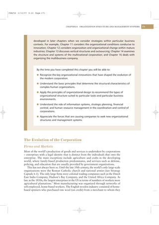 CSAC06 1/13/07 9:22 Page 171




                                                 CHAPTER 6    ORGANIZATION STRUCTURE AND MANAGEMENT SYSTEMS    171




                   developed in later chapters when we consider strategies within particular business
                   contexts. For example, Chapter 11 considers the organizational conditions conducive to
                   innovation; Chapter 12 considers organization and organizational change within mature
                   industries; Chapter 13 discusses vertical structures and outsourcing; Chapter 14 examines
                   the structure and systems of the multinational corporation; and Chapter 16 deals with
                   organizing the multibusiness company.



                      By the time you have completed this chapter you will be able to:

                      l Recognize the key organizational innovations that have shaped the evolution of
                         the modern corporation.

                      l Understand the basic principles that determine the structural characteristics of
                         complex human organizations.

                      l Apply the principles of organizational design to recommend the types of
                         organizational structure suited to particular tasks and particular business
                         environments.

                      l Understand the role of information systems, strategic planning, ﬁnancial
                         control, and human resource management in the coordination and control of
                         corporations.

                      l Appreciate the forces that are causing companies to seek new organizational
                         structures and management systems.




           The Evolution of the Corporation
           Firms and Markets
           Most of the world’s production of goods and services is undertaken by corporations
           – enterprises with a legal identity that is distinct from the individuals that own the
           enterprise. The main exceptions include agriculture and crafts in the developing
           world, where family-based production predominates, and services such as defense,
           policing, and education that are usually provided by government organizations.
              This has not always been so. Until the late 19th century, the world’s only large-scale
           organizations were the Roman Catholic church and national armies (see Strategy
           Capsule 6.1). The only large ﬁrms were colonial trading companies such as the Dutch
           East India Company, Hudson’s Bay Company, and the United Africa Company. As
           late as the 1850s, the largest enterprises in the US in terms of numbers of workers were
           agricultural plantations.5 Most manufacturing was organized through networks of
           self-employed, home-based workers. The English woolen industry consisted of home-
           based spinners who purchased raw wool (on credit) from a merchant to whom they
 