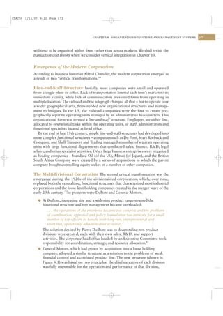 CSAC06 1/13/07 9:22 Page 173




                                                 CHAPTER 6    ORGANIZATION STRUCTURE AND MANAGEMENT SYSTEMS   173




           will tend to be organized within ﬁrms rather than across markets. We shall revisit the
           transaction cost theory when we consider vertical integration in Chapter 13.


           Emergence of the Modern Corporation
           According to business historian Alfred Chandler, the modern corporation emerged as
           a result of two “critical transformations.”6

           Line-and-Staff Structure Initially, most companies were small and operated
           from a single plant or ofﬁce. Lack of transportation limited each ﬁrm’s market to its
           immediate vicinity, while lack of communication prevented ﬁrms from operating in
           multiple location. The railroad and the telegraph changed all that – but to operate over
           a wider geographical area, ﬁrms needed new organizational structures and manage-
           ment techniques. In the US, the railroad companies were the ﬁrst to create geo-
           graphically separate operating units managed by an administrative headquarters. This
           organizational form was termed a line-and-staff structure. Employees are either line,
           allocated to operational tasks within the operating units, or staff, administrators and
           functional specialists located at head ofﬁce.
              By the end of late 19th century, simple line-and-staff structures had developed into
           more complex functional structures – companies such as Du Pont, Sears Roebuck and
           Company, and Shell Transport and Trading managed a number of separate operating
           units with large functional departments that conducted sales, ﬁnance, R&D, legal
           affairs, and other specialist activities. Other large business enterprises were organized
           as holding companies – Standard Oil (of the US), Mitsui (of Japan), and the British
           South Africa Company were created by a series of acquisitions in which the parent
           company bought controlling equity stakes in a number of other companies.

           The Multidivisional Corporation The second critical transformation was the
           emergence during the 1920s of the divisionalized corporation, which, over time,
           replaced both the centralized, functional structures that characterized most industrial
           corporations and the loose-knit holding companies created in the merger wave of the
           early 20th century. The pioneers were DuPont and General Motors.

              l At DuPont, increasing size and a widening product range strained the
                functional structure and top management became overloaded:
                   . . . the operations of the enterprise became too complex and the problems
                   of coordination, appraisal and policy formulation too intricate for a small
                   number of top ofﬁcers to handle both long-run, entrepreneurial and
                   short-run, operational administrative activities.7
                The solution devised by Pierre Du Pont was to decentralize: ten product
                divisions were created, each with their own sales, R&D, and support
                activities. The corporate head ofﬁce headed by an Executive Committee took
                responsibility for coordination, strategy, and resource allocation.8
              l General Motors, which had grown by acquisition into a loose holding
                company, adopted a similar structure as a solution to the problems of weak
                ﬁnancial control and a confused product line. The new structure (shown in
                Figure 6.1) was based on two principles: the chief executive of each division
                was fully responsible for the operation and performance of that division,
 