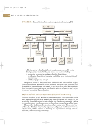 CSAC06 1/13/07 9:22 Page 174




    174   PART II   THE TOOLS OF STRATEGY ANALYSIS




                           FIGURE 6.1 General Motors Corporation: organizational structure, 1921


                                                                Board of Directors


                                                                    President                 Executive Committee




                                 Financial          GM Acceptance                   Legal              General
                                   Staff             Corporation                 Department          Advisory Staff




                                                                                                                                 SOURCE: A. P. SLOAN, MY YEARS WITH GENERAL MOTORS (ORBIT PUBLISHING, 1972): 57.
                            Chevrolet        Sheridan               Oldsmobile         Buick        Cadillac         GM Export
                             Division        Division                Division         Division      Division         Company



                                                    Canadian
                                                     Division



                                   GM Truck                 Samson              Oakland        Inter-          Scripps
                                    Division                Tractor             Division     company           Booth
                                                            Division                           Parts            Corp.
                                                                                              Division




                                 while the general ofﬁce, headed by the president, was responsible for the
                                 development and control of the corporation as a whole, including:
                                 – monitoring return on invested capital within the divisions;
                                 – coordinating the divisions (including establishing terms for interdivisional
                                   transactions);
                                 – establishing a product policy.9
                              The primary feature of the divisionalized corporation was the separation of oper-
                           ating responsibilities, which were vested in general managers at the divisional level,
                           from strategic responsibilities, which were located at the head ofﬁce. The divisional-
                           ized corporation reconciled central coordination with the efﬁciencies and respon-
                           siveness of operational decentralization.


                           Organizational Change Since the Mid-Twentieth Century
                           Since the end of the Second World War, business enterprises have continued to evolve
                           their structures and systems at a rapid rate. Increased scope and complexity has
                           resulted in the multidivisional form developing into the matrix organization – where
                           separate hierarchies coordinate around products, functions, and geographical areas.
                              The quest for ﬂexibility and responsiveness has resulted in the delayering of hier-
                           archies, the shift from functionally organized headquarters staff to shared services
                           organizations, and the creation of ﬂexibility and responsiveness through alliances,
                           networks, and outsourcing partnerships.
 