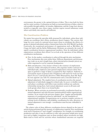 CSAC06 1/13/07 9:22 Page 176




    176   PART II   THE TOOLS OF STRATEGY ANALYSIS




                           environment, the greater is the optimal division of labor. This is true both for ﬁrms
                           and for entire societies. Civilizations are built on increased division of labor, which is
                           only possible through stability. As Somalia, Afghanistan, and the Congo have demon-
                           strated so tragically, once chaos reigns, societies regress toward subsistence mode
                           where each family unit must be self-sufﬁcient.


                           The Coordination Problem
                           No matter how great the specialist skills possessed by individuals, unless these indi-
                           viduals can coordinate their efforts, production doesn’t happen. The current chal-
                           lenge for every coach of a national soccer team is how to coordinate the efforts of a
                           group of talented individuals within a limited time before the 2010 World Cup ﬁnals.
                           Conversely, the exceptional performance of organizations such as Wal-Mart, the
                           Cirque du Soleil, and the Berlin Philharmonic Orchestra are primarily the result of
                           superb coordination between organizational members. How do individuals within
                           organizations coordinate their efforts? Let us look at the operation of four different
                           coordination mechanisms:
                              l Price. In the market, coordination is achieved through the price mechanism.
                                Price mechanisms also exist within ﬁrms. Different departments and divisions
                                may trade on an arm’s-length basis, where internal prices (transfer prices) are
                                either negotiated or set by corporate headquarters.
                              l Rules and directives. A key feature of ﬁrms is the existence of employment
                                contracts. Unlike self-employed workers, who negotiate market contracts for
                                individual tasks, employees enter general employment contracts where they
                                agree to perform a range of duties as required by their employer. Authority is
                                exercised by means of general rules (“Employees will report for work not later
                                than 8.30 a.m.”) and speciﬁc directives (“Miss Moneypenny, show Mr. Bond
                                his new cigarette case with 3G communication and a concealed death ray”).
                              l Mutual adjustment. The simplest form of coordination involves the mutual
                                adjustment of individuals engaged in related tasks. In soccer or doubles tennis,
                                each player coordinates with fellow team members without any authority
                                relationship among them. Such mutual adjustment occurs in all teams and
                                work groups where there is no formal leader.
                              l Routines. Where activities are performed recurrently, coordination based on
                                mutual adjustment and rules becomes institutionalized within organizational
                                routines. As we noted in the previous chapter, these “regular and predictable
                                sequences of coordinated actions by individuals” are the foundation of
                                organizational capability. If organizations are to perform complex activities at
                                extreme levels of efﬁciency and reliability, coordination by rules, directives, or
                                mutual adjustment is not enough – coordination must become embedded in
                                routines.
                              The relative roles of these different coordination devices depend on the types of
                           activity being performed and the intensity of collaboration required. Price mechanisms
                           work well in situations of “arm’s-length” coordination. For example, in coordinating
                           production and sales, it may be sufﬁcient to offer sales personnel simple price incen-
                           tives such as higher commission rates on those products where inventories are high.
                           Rules tend to work well for activities where standardized outcomes are required
 