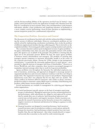CSAC06 1/13/07 9:22 Page 177




                                                 CHAPTER 6   ORGANIZATION STRUCTURE AND MANAGEMENT SYSTEMS   177




           and the decision-making abilities of the operatives involved may be limited – most
           quality control procedures involve the application of simple rules. Routines form the
           basis for coordination in most activities where close interdependence exists between
           individuals, whether a basic production task (supplying customers at Starbucks) or
           a more complex activity (performing a heart by-pass operation or implementing a
           systems integration project for a multinational corporation).


           The Cooperation Problem: Incentives and Control
           The discussion of coordination has dealt only with the technical problem of integrat-
           ing the actions of different individuals. However, coordination problems are not
           entirely solved by implementing coordination mechanisms, there is also the problem
           of different organizational members having conﬂicting goals. This is referred to as the
           cooperation problem. Overcoming goal conﬂict requires creating incentives and controls.
              The economics literature analyzes goal misalignment in terms of agency problems.12
           An agency relationship exists when one party (the principal) contracts with another
           party (the agent) to act on behalf of the principal. The problem is ensuring that the
           agent acts in the principal’s interest. Within the ﬁrm, the major agency problem
           is between owners (shareholders) and managers. The problem of ensuring that
           managers operate companies to maximize shareholder wealth is at the center of
           the corporate governance debate. During the 1990s, changes in top management
           remuneration – in particular the increasing emphasis given to stock options – were
           intended to align the interests of managers with those of shareholders.13 However, at
           Enron, WorldCom, and other companies, these incentives encouraged managers to
           manipulate reported earnings rather than to work for long-term proﬁtability.
              Agency problems exist throughout the hierarchy. For individual employees, sys-
           tems of incentives, monitoring, and appraisal are designed to encourage pursuit of
           organizational objectives and overcome employees’ tendency to do their own thing or
           simply shirk. The organization structure may create its own problems. Organizational
           departments create their own subgoals that do not align with one another. The
           classic conﬂicts are between different functions: sales wishes to please customers,
           production wishes to maximize output, R&D wants to introduce mind-blowing new
           products, while ﬁnance worries about proﬁt and loss.
              Several mechanisms are available to management for achieving goal alignment
           within organizations:
              l Control mechanisms typically operate on the basis of managers supervising
                groups of subordinates. Managerial supervision involves monitoring behavior
                and performance, while subordinates are obliged to seek approval for actions
                that lie outside their area of authority. Such hierarchical supervision and
                control rests on both positive and negative incentives. Positive incentives are
                typically the reward of promotion up the hierarchy in return for compliance;
                negative incentives are dismissal and demotion for failing to acquiesce to rules
                and directives.
              l Financial incentives are designed to reward performance. Such incentives
                extend from piece-rates for production workers to stock options and proﬁt
                bonuses for executives. Such performance-related incentives have two main
                beneﬁts: ﬁrst, they are high powered – they relate rewards directly to output –
                and second, they economize on the need for costly monitoring and
 