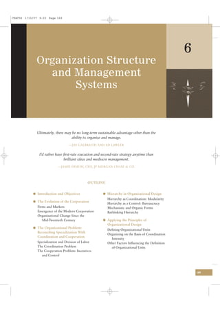 CSAC06 1/13/07 9:22 Page 169




                                                                                                    6
             Organization Structure
               and Management
                    Systems



              Ultimately, there may be no long-term sustainable advantage other than the
                                   ability to organize and manage.
                                   —JAY GALBRAITH AND ED LAWLER


               I’d rather have ﬁrst-rate execution and second-rate strategy anytime than
                               brilliant ideas and mediocre management.
                           —JAMIE DIMON, CEO, JP MORGAN CHASE & CO.




                                                OUTLINE


           l Introduction and Objectives               l Hierarchy in Organizational Design
                                                          Hierarchy as Coordination: Modularity
           l The Evolution of the Corporation
                                                          Hierarchy as a Control: Bureaucracy
              Firms and Markets                           Mechanistic and Organic Forms
              Emergence of the Modern Corporation         Rethinking Hierarchy
              Organizational Change Since the
                 Mid-Twentieth Century                 l Applying the Principles of
                                                          Organizational Design
           l The Organizational Problem:
                                                          Deﬁning Organizational Units
              Reconciling Specialization With
                                                          Organizing on the Basis of Coordination
              Coordination and Cooperation
                                                            Intensity
              Specialization and Division of Labor        Other Factors Inﬂuencing the Deﬁnition
              The Coordination Problem                      of Organizational Units
              The Cooperation Problem: Incentives
                 and Control




                                                                                                        169
 
