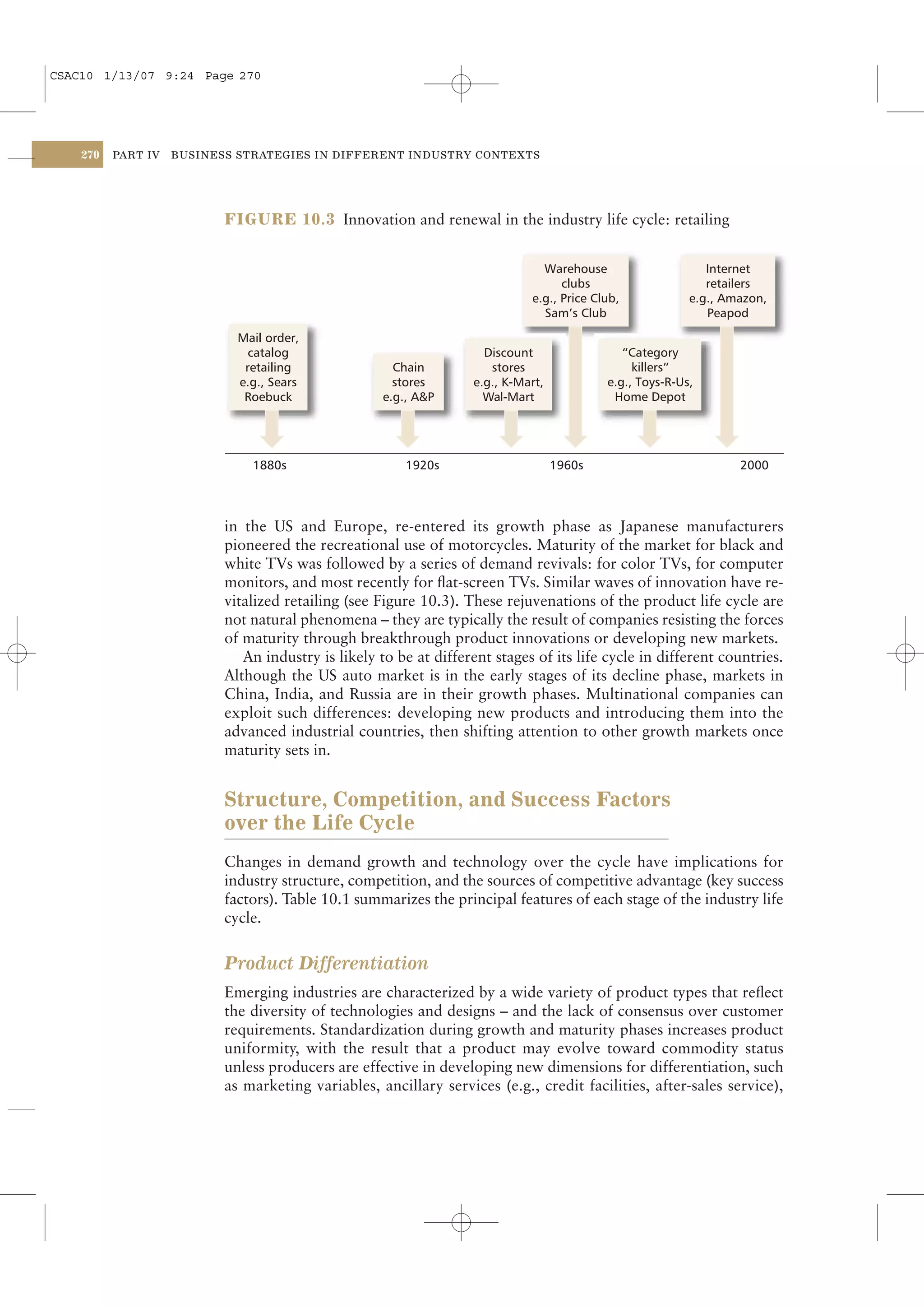 CSAC10 1/13/07 9:24 Page 270




    270   PART IV   BUSINESS STRATEGIES IN DIFFERENT INDUSTRY CONTEXTS




                           FIGURE 10.3 Innovation and renewal in the industry life cycle: retailing


                                                                               Warehouse                     Internet
                                                                                   clubs                     retailers
                                                                             e.g., Price Club,            e.g., Amazon,
                                                                               Sam’s Club                    Peapod
                             Mail order,
                               catalog                               Discount                 “Category
                              retailing                Chain          stores                    killers”
                             e.g., Sears               stores      e.g., K-Mart,           e.g., Toys-R-Us,
                              Roebuck                e.g., A&P       Wal-Mart               Home Depot




                               1880s                    1920s                      1960s                          2000



                           in the US and Europe, re-entered its growth phase as Japanese manufacturers
                           pioneered the recreational use of motorcycles. Maturity of the market for black and
                           white TVs was followed by a series of demand revivals: for color TVs, for computer
                           monitors, and most recently for ﬂat-screen TVs. Similar waves of innovation have re-
                           vitalized retailing (see Figure 10.3). These rejuvenations of the product life cycle are
                           not natural phenomena – they are typically the result of companies resisting the forces
                           of maturity through breakthrough product innovations or developing new markets.
                              An industry is likely to be at different stages of its life cycle in different countries.
                           Although the US auto market is in the early stages of its decline phase, markets in
                           China, India, and Russia are in their growth phases. Multinational companies can
                           exploit such differences: developing new products and introducing them into the
                           advanced industrial countries, then shifting attention to other growth markets once
                           maturity sets in.


                           Structure, Competition, and Success Factors
                           over the Life Cycle
                           Changes in demand growth and technology over the cycle have implications for
                           industry structure, competition, and the sources of competitive advantage (key success
                           factors). Table 10.1 summarizes the principal features of each stage of the industry life
                           cycle.


                           Product Differentiation
                           Emerging industries are characterized by a wide variety of product types that reﬂect
                           the diversity of technologies and designs – and the lack of consensus over customer
                           requirements. Standardization during growth and maturity phases increases product
                           uniformity, with the result that a product may evolve toward commodity status
                           unless producers are effective in developing new dimensions for differentiation, such
                           as marketing variables, ancillary services (e.g., credit facilities, after-sales service),
 