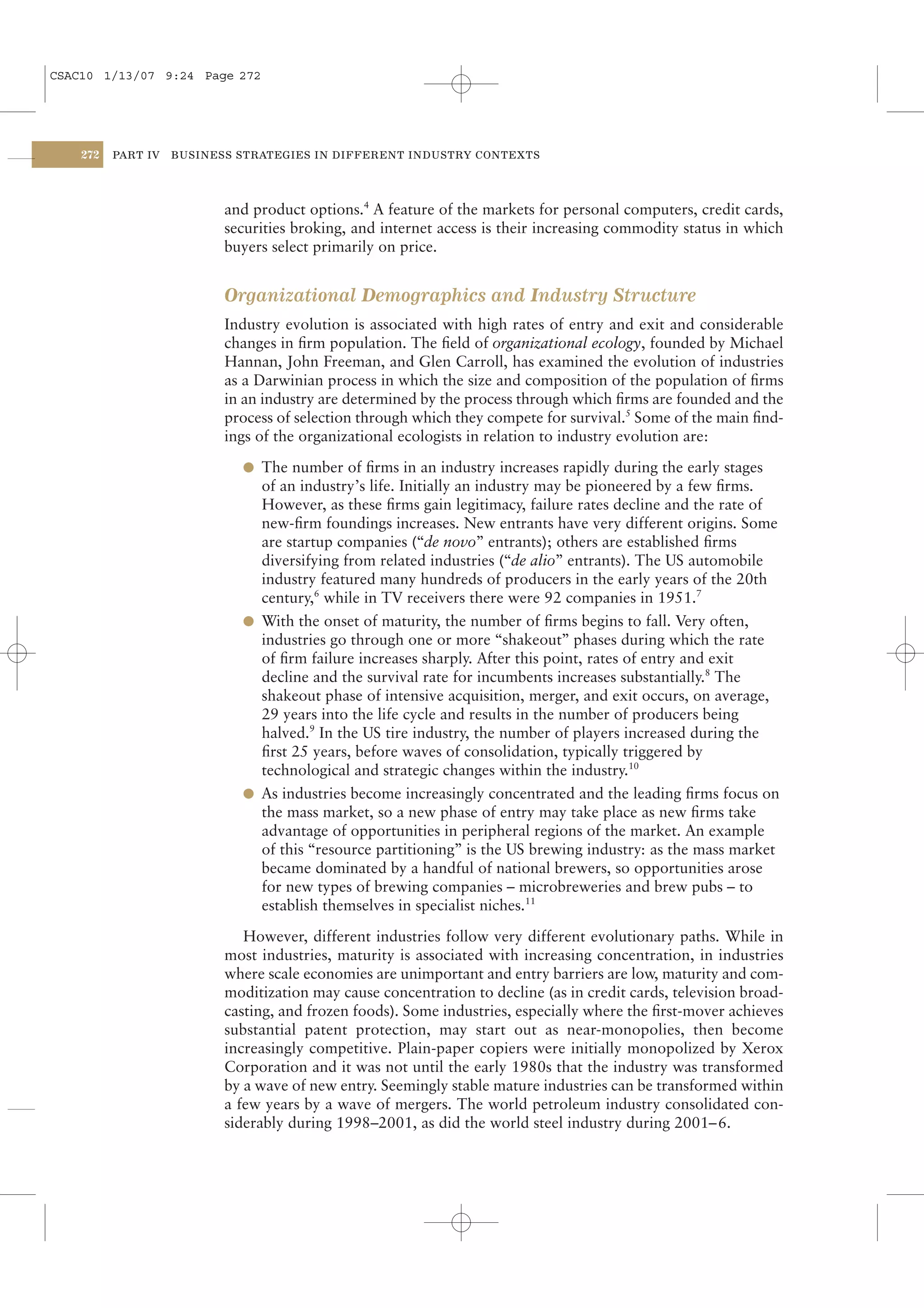 CSAC10 1/13/07 9:24 Page 272




    272   PART IV   BUSINESS STRATEGIES IN DIFFERENT INDUSTRY CONTEXTS




                           and product options.4 A feature of the markets for personal computers, credit cards,
                           securities broking, and internet access is their increasing commodity status in which
                           buyers select primarily on price.


                           Organizational Demographics and Industry Structure
                           Industry evolution is associated with high rates of entry and exit and considerable
                           changes in ﬁrm population. The ﬁeld of organizational ecology, founded by Michael
                           Hannan, John Freeman, and Glen Carroll, has examined the evolution of industries
                           as a Darwinian process in which the size and composition of the population of ﬁrms
                           in an industry are determined by the process through which ﬁrms are founded and the
                           process of selection through which they compete for survival.5 Some of the main ﬁnd-
                           ings of the organizational ecologists in relation to industry evolution are:

                             l The number of ﬁrms in an industry increases rapidly during the early stages
                               of an industry’s life. Initially an industry may be pioneered by a few ﬁrms.
                               However, as these ﬁrms gain legitimacy, failure rates decline and the rate of
                               new-ﬁrm foundings increases. New entrants have very different origins. Some
                               are startup companies (“de novo” entrants); others are established ﬁrms
                               diversifying from related industries (“de alio” entrants). The US automobile
                               industry featured many hundreds of producers in the early years of the 20th
                               century,6 while in TV receivers there were 92 companies in 1951.7
                             l With the onset of maturity, the number of ﬁrms begins to fall. Very often,
                               industries go through one or more “shakeout” phases during which the rate
                               of ﬁrm failure increases sharply. After this point, rates of entry and exit
                               decline and the survival rate for incumbents increases substantially.8 The
                               shakeout phase of intensive acquisition, merger, and exit occurs, on average,
                               29 years into the life cycle and results in the number of producers being
                               halved.9 In the US tire industry, the number of players increased during the
                               ﬁrst 25 years, before waves of consolidation, typically triggered by
                               technological and strategic changes within the industry.10
                             l As industries become increasingly concentrated and the leading ﬁrms focus on
                               the mass market, so a new phase of entry may take place as new ﬁrms take
                               advantage of opportunities in peripheral regions of the market. An example
                               of this “resource partitioning” is the US brewing industry: as the mass market
                               became dominated by a handful of national brewers, so opportunities arose
                               for new types of brewing companies – microbreweries and brew pubs – to
                               establish themselves in specialist niches.11

                              However, different industries follow very different evolutionary paths. While in
                           most industries, maturity is associated with increasing concentration, in industries
                           where scale economies are unimportant and entry barriers are low, maturity and com-
                           moditization may cause concentration to decline (as in credit cards, television broad-
                           casting, and frozen foods). Some industries, especially where the ﬁrst-mover achieves
                           substantial patent protection, may start out as near-monopolies, then become
                           increasingly competitive. Plain-paper copiers were initially monopolized by Xerox
                           Corporation and it was not until the early 1980s that the industry was transformed
                           by a wave of new entry. Seemingly stable mature industries can be transformed within
                           a few years by a wave of mergers. The world petroleum industry consolidated con-
                           siderably during 1998–2001, as did the world steel industry during 2001– 6.
 