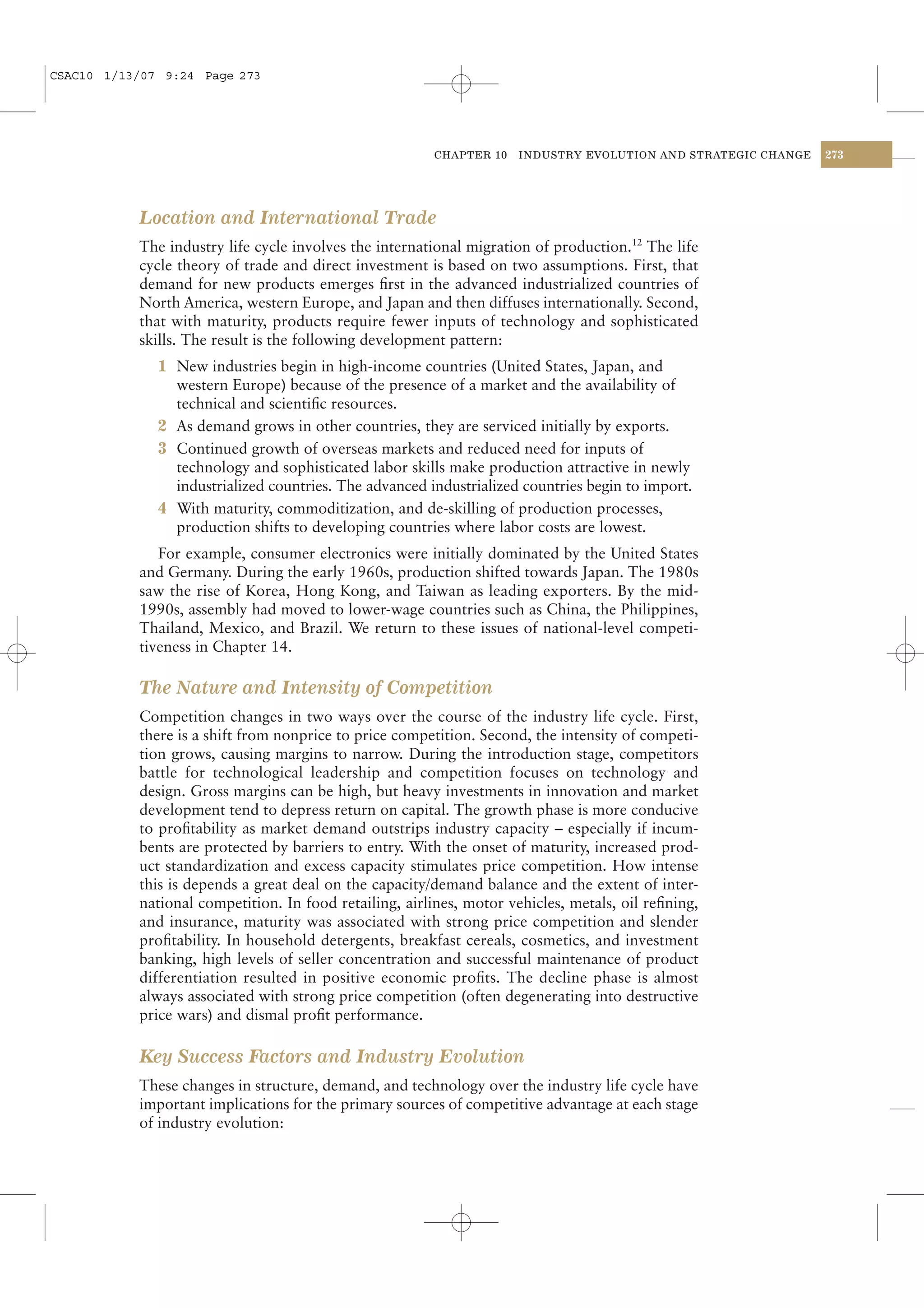 CSAC10 1/13/07 9:24 Page 273




                                                        CHAPTER 10   INDUSTRY EVOLUTION AND STRATEGIC CHANGE   273




           Location and International Trade
           The industry life cycle involves the international migration of production.12 The life
           cycle theory of trade and direct investment is based on two assumptions. First, that
           demand for new products emerges ﬁrst in the advanced industrialized countries of
           North America, western Europe, and Japan and then diffuses internationally. Second,
           that with maturity, products require fewer inputs of technology and sophisticated
           skills. The result is the following development pattern:
              1 New industries begin in high-income countries (United States, Japan, and
                western Europe) because of the presence of a market and the availability of
                technical and scientiﬁc resources.
              2 As demand grows in other countries, they are serviced initially by exports.
              3 Continued growth of overseas markets and reduced need for inputs of
                technology and sophisticated labor skills make production attractive in newly
                industrialized countries. The advanced industrialized countries begin to import.
              4 With maturity, commoditization, and de-skilling of production processes,
                production shifts to developing countries where labor costs are lowest.
              For example, consumer electronics were initially dominated by the United States
           and Germany. During the early 1960s, production shifted towards Japan. The 1980s
           saw the rise of Korea, Hong Kong, and Taiwan as leading exporters. By the mid-
           1990s, assembly had moved to lower-wage countries such as China, the Philippines,
           Thailand, Mexico, and Brazil. We return to these issues of national-level competi-
           tiveness in Chapter 14.

           The Nature and Intensity of Competition
           Competition changes in two ways over the course of the industry life cycle. First,
           there is a shift from nonprice to price competition. Second, the intensity of competi-
           tion grows, causing margins to narrow. During the introduction stage, competitors
           battle for technological leadership and competition focuses on technology and
           design. Gross margins can be high, but heavy investments in innovation and market
           development tend to depress return on capital. The growth phase is more conducive
           to proﬁtability as market demand outstrips industry capacity – especially if incum-
           bents are protected by barriers to entry. With the onset of maturity, increased prod-
           uct standardization and excess capacity stimulates price competition. How intense
           this is depends a great deal on the capacity/demand balance and the extent of inter-
           national competition. In food retailing, airlines, motor vehicles, metals, oil reﬁning,
           and insurance, maturity was associated with strong price competition and slender
           proﬁtability. In household detergents, breakfast cereals, cosmetics, and investment
           banking, high levels of seller concentration and successful maintenance of product
           differentiation resulted in positive economic proﬁts. The decline phase is almost
           always associated with strong price competition (often degenerating into destructive
           price wars) and dismal proﬁt performance.

           Key Success Factors and Industry Evolution
           These changes in structure, demand, and technology over the industry life cycle have
           important implications for the primary sources of competitive advantage at each stage
           of industry evolution:
 