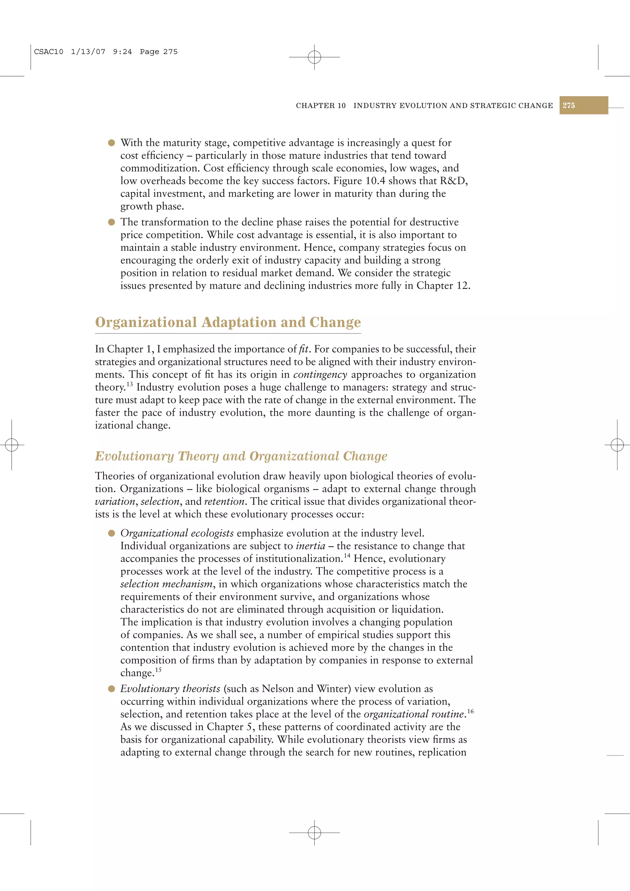 CSAC10 1/13/07 9:24 Page 275




                                                          CHAPTER 10    INDUSTRY EVOLUTION AND STRATEGIC CHANGE   275




              l With the maturity stage, competitive advantage is increasingly a quest for
                cost efﬁciency – particularly in those mature industries that tend toward
                commoditization. Cost efﬁciency through scale economies, low wages, and
                low overheads become the key success factors. Figure 10.4 shows that R&D,
                capital investment, and marketing are lower in maturity than during the
                growth phase.
              l The transformation to the decline phase raises the potential for destructive
                price competition. While cost advantage is essential, it is also important to
                maintain a stable industry environment. Hence, company strategies focus on
                encouraging the orderly exit of industry capacity and building a strong
                position in relation to residual market demand. We consider the strategic
                issues presented by mature and declining industries more fully in Chapter 12.


           Organizational Adaptation and Change
           In Chapter 1, I emphasized the importance of ﬁt. For companies to be successful, their
           strategies and organizational structures need to be aligned with their industry environ-
           ments. This concept of ﬁt has its origin in contingency approaches to organization
           theory.13 Industry evolution poses a huge challenge to managers: strategy and struc-
           ture must adapt to keep pace with the rate of change in the external environment. The
           faster the pace of industry evolution, the more daunting is the challenge of organ-
           izational change.


           Evolutionary Theory and Organizational Change
           Theories of organizational evolution draw heavily upon biological theories of evolu-
           tion. Organizations – like biological organisms – adapt to external change through
           variation, selection, and retention. The critical issue that divides organizational theor-
           ists is the level at which these evolutionary processes occur:
              l Organizational ecologists emphasize evolution at the industry level.
                Individual organizations are subject to inertia – the resistance to change that
                accompanies the processes of institutionalization.14 Hence, evolutionary
                processes work at the level of the industry. The competitive process is a
                selection mechanism, in which organizations whose characteristics match the
                requirements of their environment survive, and organizations whose
                characteristics do not are eliminated through acquisition or liquidation.
                The implication is that industry evolution involves a changing population
                of companies. As we shall see, a number of empirical studies support this
                contention that industry evolution is achieved more by the changes in the
                composition of ﬁrms than by adaptation by companies in response to external
                change.15
              l Evolutionary theorists (such as Nelson and Winter) view evolution as
                occurring within individual organizations where the process of variation,
                selection, and retention takes place at the level of the organizational routine.16
                As we discussed in Chapter 5, these patterns of coordinated activity are the
                basis for organizational capability. While evolutionary theorists view ﬁrms as
                adapting to external change through the search for new routines, replication
 