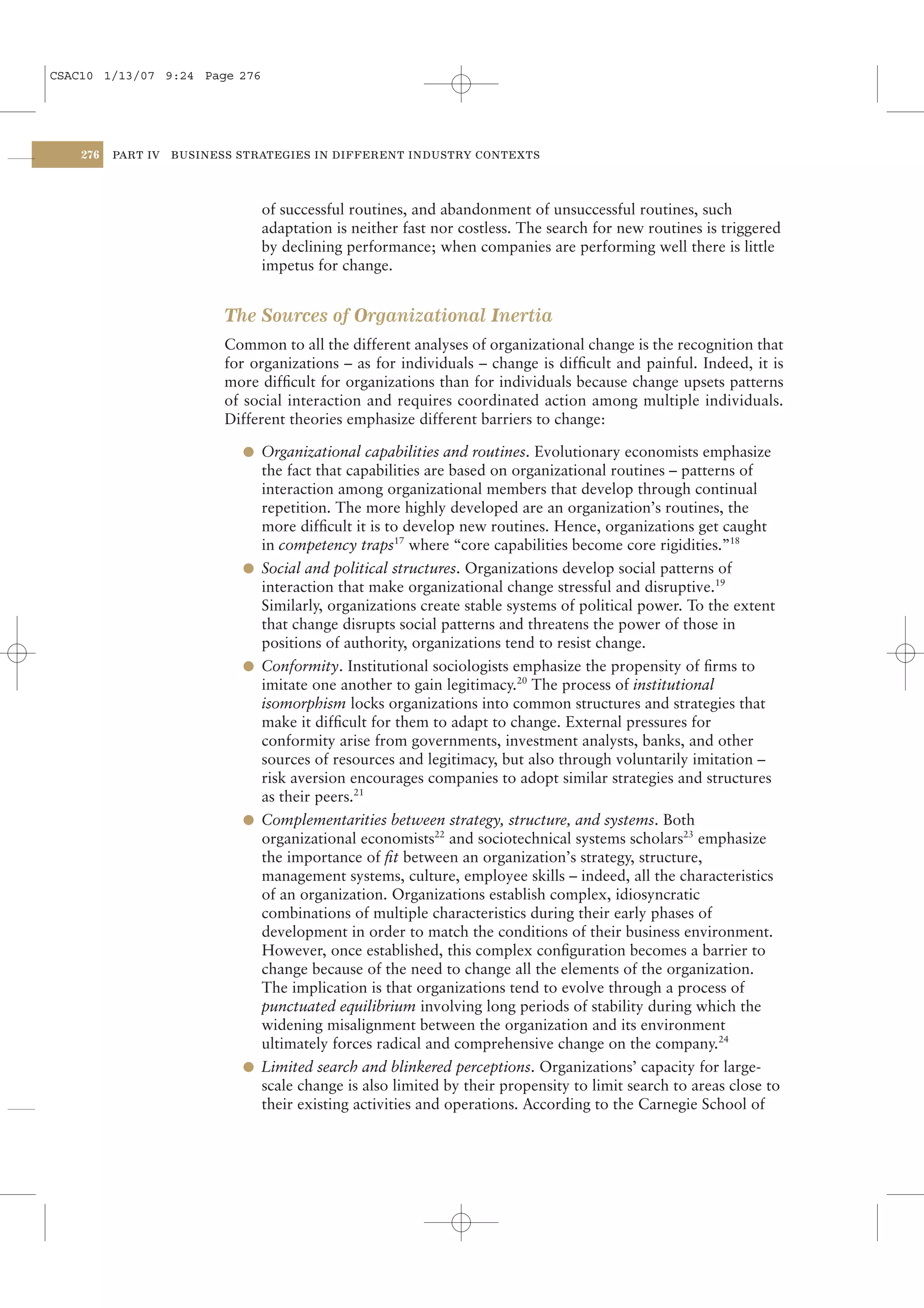 CSAC10 1/13/07 9:24 Page 276




    276   PART IV   BUSINESS STRATEGIES IN DIFFERENT INDUSTRY CONTEXTS




                                 of successful routines, and abandonment of unsuccessful routines, such
                                 adaptation is neither fast nor costless. The search for new routines is triggered
                                 by declining performance; when companies are performing well there is little
                                 impetus for change.


                           The Sources of Organizational Inertia
                           Common to all the different analyses of organizational change is the recognition that
                           for organizations – as for individuals – change is difﬁcult and painful. Indeed, it is
                           more difﬁcult for organizations than for individuals because change upsets patterns
                           of social interaction and requires coordinated action among multiple individuals.
                           Different theories emphasize different barriers to change:

                             l Organizational capabilities and routines. Evolutionary economists emphasize
                                 the fact that capabilities are based on organizational routines – patterns of
                                 interaction among organizational members that develop through continual
                                 repetition. The more highly developed are an organization’s routines, the
                                 more difﬁcult it is to develop new routines. Hence, organizations get caught
                                 in competency traps17 where “core capabilities become core rigidities.”18
                             l   Social and political structures. Organizations develop social patterns of
                                 interaction that make organizational change stressful and disruptive.19
                                 Similarly, organizations create stable systems of political power. To the extent
                                 that change disrupts social patterns and threatens the power of those in
                                 positions of authority, organizations tend to resist change.
                             l   Conformity. Institutional sociologists emphasize the propensity of ﬁrms to
                                 imitate one another to gain legitimacy.20 The process of institutional
                                 isomorphism locks organizations into common structures and strategies that
                                 make it difﬁcult for them to adapt to change. External pressures for
                                 conformity arise from governments, investment analysts, banks, and other
                                 sources of resources and legitimacy, but also through voluntarily imitation –
                                 risk aversion encourages companies to adopt similar strategies and structures
                                 as their peers.21
                             l   Complementarities between strategy, structure, and systems. Both
                                 organizational economists22 and sociotechnical systems scholars23 emphasize
                                 the importance of ﬁt between an organization’s strategy, structure,
                                 management systems, culture, employee skills – indeed, all the characteristics
                                 of an organization. Organizations establish complex, idiosyncratic
                                 combinations of multiple characteristics during their early phases of
                                 development in order to match the conditions of their business environment.
                                 However, once established, this complex conﬁguration becomes a barrier to
                                 change because of the need to change all the elements of the organization.
                                 The implication is that organizations tend to evolve through a process of
                                 punctuated equilibrium involving long periods of stability during which the
                                 widening misalignment between the organization and its environment
                                 ultimately forces radical and comprehensive change on the company.24
                             l   Limited search and blinkered perceptions. Organizations’ capacity for large-
                                 scale change is also limited by their propensity to limit search to areas close to
                                 their existing activities and operations. According to the Carnegie School of
 