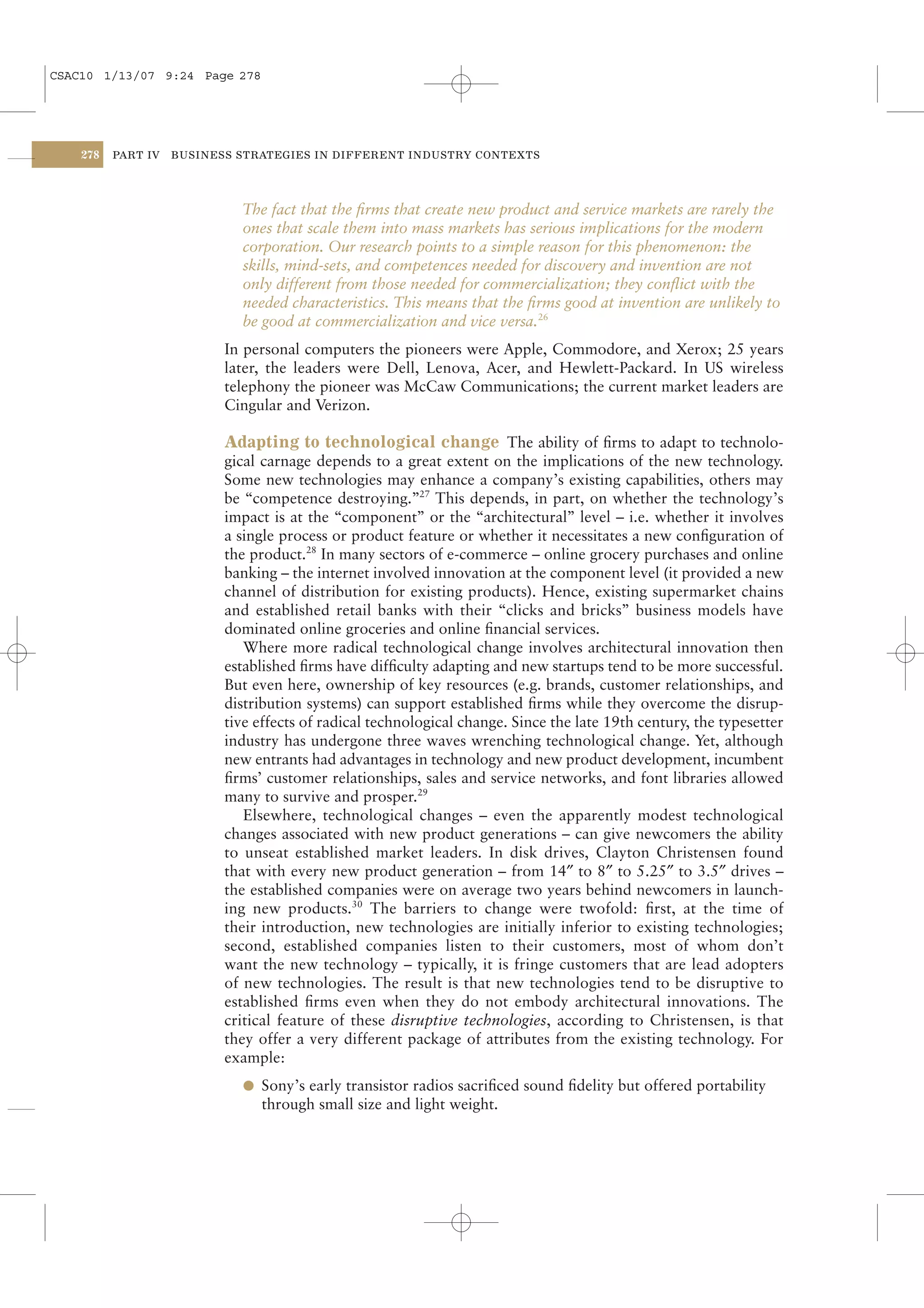 CSAC10 1/13/07 9:24 Page 278




    278   PART IV   BUSINESS STRATEGIES IN DIFFERENT INDUSTRY CONTEXTS




                             The fact that the ﬁrms that create new product and service markets are rarely the
                             ones that scale them into mass markets has serious implications for the modern
                             corporation. Our research points to a simple reason for this phenomenon: the
                             skills, mind-sets, and competences needed for discovery and invention are not
                             only different from those needed for commercialization; they conﬂict with the
                             needed characteristics. This means that the ﬁrms good at invention are unlikely to
                             be good at commercialization and vice versa.26
                           In personal computers the pioneers were Apple, Commodore, and Xerox; 25 years
                           later, the leaders were Dell, Lenova, Acer, and Hewlett-Packard. In US wireless
                           telephony the pioneer was McCaw Communications; the current market leaders are
                           Cingular and Verizon.

                           Adapting to technological change The ability of ﬁrms to adapt to technolo-
                           gical carnage depends to a great extent on the implications of the new technology.
                           Some new technologies may enhance a company’s existing capabilities, others may
                           be “competence destroying.”27 This depends, in part, on whether the technology’s
                           impact is at the “component” or the “architectural” level – i.e. whether it involves
                           a single process or product feature or whether it necessitates a new conﬁguration of
                           the product.28 In many sectors of e-commerce – online grocery purchases and online
                           banking – the internet involved innovation at the component level (it provided a new
                           channel of distribution for existing products). Hence, existing supermarket chains
                           and established retail banks with their “clicks and bricks” business models have
                           dominated online groceries and online ﬁnancial services.
                              Where more radical technological change involves architectural innovation then
                           established ﬁrms have difﬁculty adapting and new startups tend to be more successful.
                           But even here, ownership of key resources (e.g. brands, customer relationships, and
                           distribution systems) can support established ﬁrms while they overcome the disrup-
                           tive effects of radical technological change. Since the late 19th century, the typesetter
                           industry has undergone three waves wrenching technological change. Yet, although
                           new entrants had advantages in technology and new product development, incumbent
                           ﬁrms’ customer relationships, sales and service networks, and font libraries allowed
                           many to survive and prosper.29
                              Elsewhere, technological changes – even the apparently modest technological
                           changes associated with new product generations – can give newcomers the ability
                           to unseat established market leaders. In disk drives, Clayton Christensen found
                           that with every new product generation – from 14″ to 8″ to 5.25″ to 3.5″ drives –
                           the established companies were on average two years behind newcomers in launch-
                           ing new products.30 The barriers to change were twofold: ﬁrst, at the time of
                           their introduction, new technologies are initially inferior to existing technologies;
                           second, established companies listen to their customers, most of whom don’t
                           want the new technology – typically, it is fringe customers that are lead adopters
                           of new technologies. The result is that new technologies tend to be disruptive to
                           established ﬁrms even when they do not embody architectural innovations. The
                           critical feature of these disruptive technologies, according to Christensen, is that
                           they offer a very different package of attributes from the existing technology. For
                           example:
                             l Sony’s early transistor radios sacriﬁced sound ﬁdelity but offered portability
                                through small size and light weight.
 