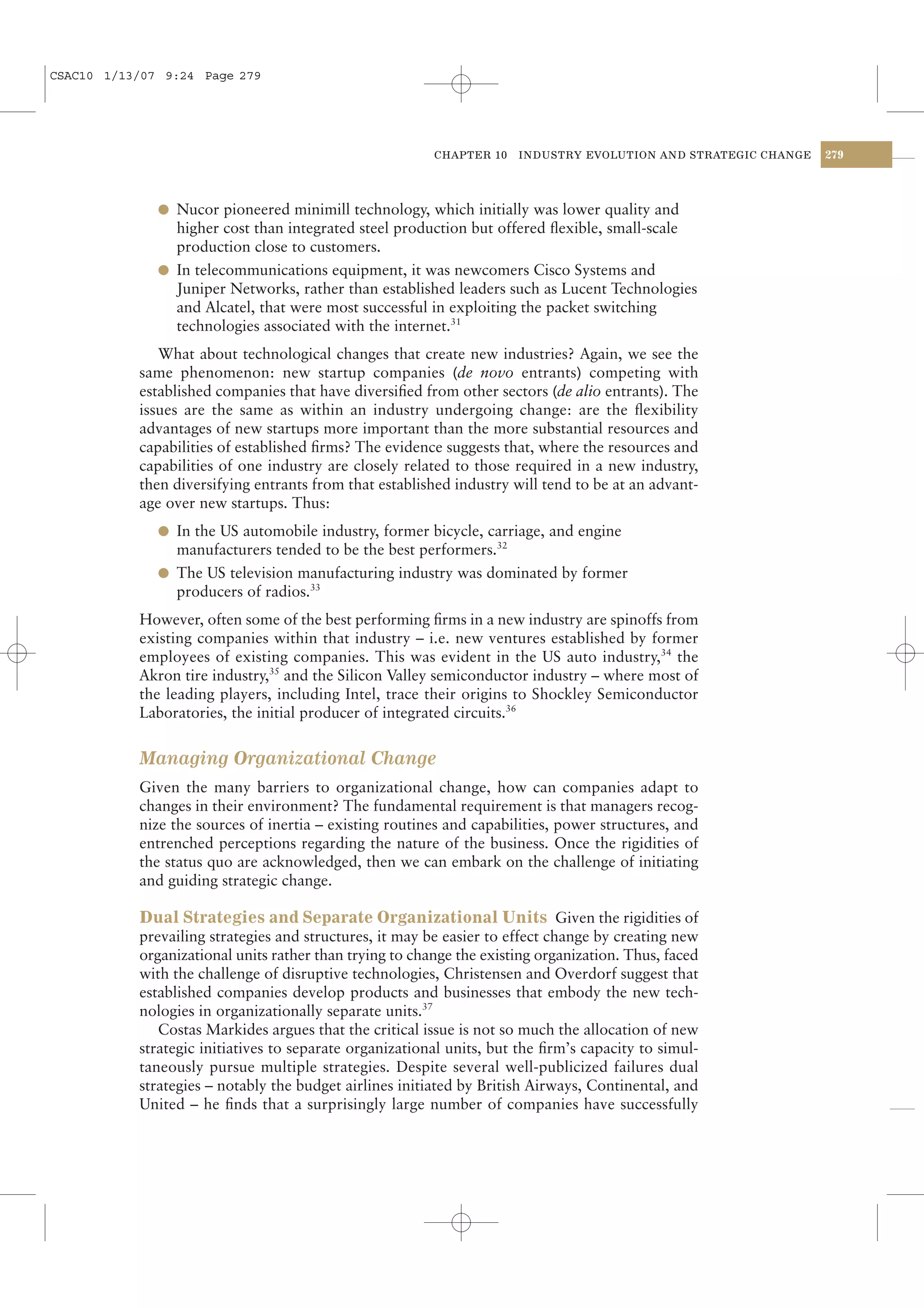 CSAC10 1/13/07 9:24 Page 279




                                                         CHAPTER 10   INDUSTRY EVOLUTION AND STRATEGIC CHANGE   279




              l Nucor pioneered minimill technology, which initially was lower quality and
                higher cost than integrated steel production but offered ﬂexible, small-scale
                production close to customers.
              l In telecommunications equipment, it was newcomers Cisco Systems and
                Juniper Networks, rather than established leaders such as Lucent Technologies
                and Alcatel, that were most successful in exploiting the packet switching
                technologies associated with the internet.31
              What about technological changes that create new industries? Again, we see the
           same phenomenon: new startup companies (de novo entrants) competing with
           established companies that have diversiﬁed from other sectors (de alio entrants). The
           issues are the same as within an industry undergoing change: are the ﬂexibility
           advantages of new startups more important than the more substantial resources and
           capabilities of established ﬁrms? The evidence suggests that, where the resources and
           capabilities of one industry are closely related to those required in a new industry,
           then diversifying entrants from that established industry will tend to be at an advant-
           age over new startups. Thus:
              l In the US automobile industry, former bicycle, carriage, and engine
                manufacturers tended to be the best performers.32
              l The US television manufacturing industry was dominated by former
                producers of radios.33
           However, often some of the best performing ﬁrms in a new industry are spinoffs from
           existing companies within that industry – i.e. new ventures established by former
           employees of existing companies. This was evident in the US auto industry,34 the
           Akron tire industry,35 and the Silicon Valley semiconductor industry – where most of
           the leading players, including Intel, trace their origins to Shockley Semiconductor
           Laboratories, the initial producer of integrated circuits.36


           Managing Organizational Change
           Given the many barriers to organizational change, how can companies adapt to
           changes in their environment? The fundamental requirement is that managers recog-
           nize the sources of inertia – existing routines and capabilities, power structures, and
           entrenched perceptions regarding the nature of the business. Once the rigidities of
           the status quo are acknowledged, then we can embark on the challenge of initiating
           and guiding strategic change.

           Dual Strategies and Separate Organizational Units Given the rigidities of
           prevailing strategies and structures, it may be easier to effect change by creating new
           organizational units rather than trying to change the existing organization. Thus, faced
           with the challenge of disruptive technologies, Christensen and Overdorf suggest that
           established companies develop products and businesses that embody the new tech-
           nologies in organizationally separate units.37
              Costas Markides argues that the critical issue is not so much the allocation of new
           strategic initiatives to separate organizational units, but the ﬁrm’s capacity to simul-
           taneously pursue multiple strategies. Despite several well-publicized failures dual
           strategies – notably the budget airlines initiated by British Airways, Continental, and
           United – he ﬁnds that a surprisingly large number of companies have successfully
 
