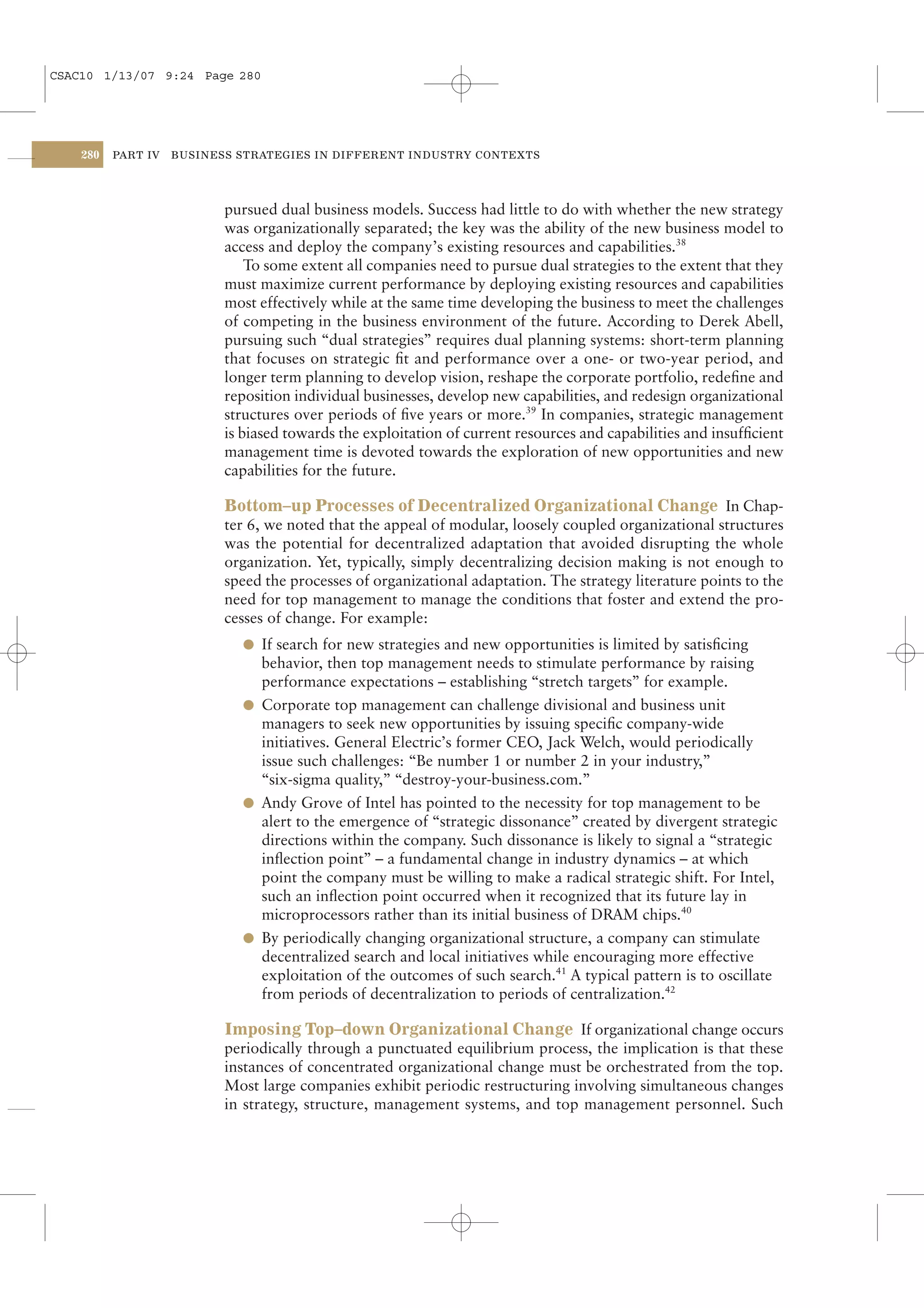 CSAC10 1/13/07 9:24 Page 280




    280   PART IV   BUSINESS STRATEGIES IN DIFFERENT INDUSTRY CONTEXTS




                           pursued dual business models. Success had little to do with whether the new strategy
                           was organizationally separated; the key was the ability of the new business model to
                           access and deploy the company’s existing resources and capabilities.38
                               To some extent all companies need to pursue dual strategies to the extent that they
                           must maximize current performance by deploying existing resources and capabilities
                           most effectively while at the same time developing the business to meet the challenges
                           of competing in the business environment of the future. According to Derek Abell,
                           pursuing such “dual strategies” requires dual planning systems: short-term planning
                           that focuses on strategic ﬁt and performance over a one- or two-year period, and
                           longer term planning to develop vision, reshape the corporate portfolio, redeﬁne and
                           reposition individual businesses, develop new capabilities, and redesign organizational
                           structures over periods of ﬁve years or more.39 In companies, strategic management
                           is biased towards the exploitation of current resources and capabilities and insufﬁcient
                           management time is devoted towards the exploration of new opportunities and new
                           capabilities for the future.

                           Bottom–up Processes of Decentralized Organizational Change In Chap-
                           ter 6, we noted that the appeal of modular, loosely coupled organizational structures
                           was the potential for decentralized adaptation that avoided disrupting the whole
                           organization. Yet, typically, simply decentralizing decision making is not enough to
                           speed the processes of organizational adaptation. The strategy literature points to the
                           need for top management to manage the conditions that foster and extend the pro-
                           cesses of change. For example:
                             l If search for new strategies and new opportunities is limited by satisﬁcing
                               behavior, then top management needs to stimulate performance by raising
                               performance expectations – establishing “stretch targets” for example.
                             l Corporate top management can challenge divisional and business unit
                               managers to seek new opportunities by issuing speciﬁc company-wide
                               initiatives. General Electric’s former CEO, Jack Welch, would periodically
                               issue such challenges: “Be number 1 or number 2 in your industry,”
                               “six-sigma quality,” “destroy-your-business.com.”
                             l Andy Grove of Intel has pointed to the necessity for top management to be
                               alert to the emergence of “strategic dissonance” created by divergent strategic
                               directions within the company. Such dissonance is likely to signal a “strategic
                               inﬂection point” – a fundamental change in industry dynamics – at which
                               point the company must be willing to make a radical strategic shift. For Intel,
                               such an inﬂection point occurred when it recognized that its future lay in
                               microprocessors rather than its initial business of DRAM chips.40
                             l By periodically changing organizational structure, a company can stimulate
                               decentralized search and local initiatives while encouraging more effective
                               exploitation of the outcomes of such search.41 A typical pattern is to oscillate
                               from periods of decentralization to periods of centralization.42

                           Imposing Top–down Organizational Change If organizational change occurs
                           periodically through a punctuated equilibrium process, the implication is that these
                           instances of concentrated organizational change must be orchestrated from the top.
                           Most large companies exhibit periodic restructuring involving simultaneous changes
                           in strategy, structure, management systems, and top management personnel. Such
 
