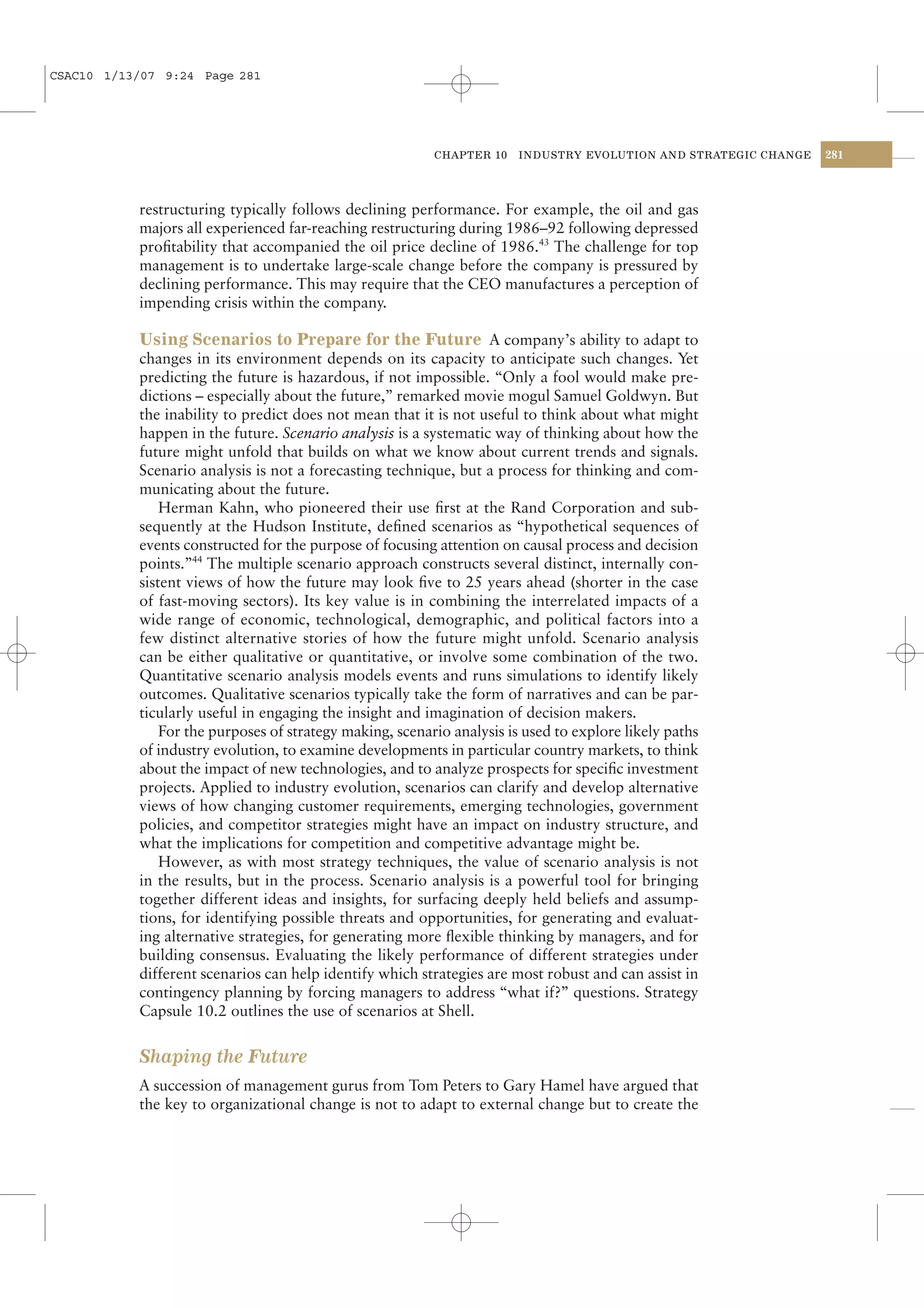 CSAC10 1/13/07 9:24 Page 281




                                                          CHAPTER 10    INDUSTRY EVOLUTION AND STRATEGIC CHANGE   281




           restructuring typically follows declining performance. For example, the oil and gas
           majors all experienced far-reaching restructuring during 1986–92 following depressed
           proﬁtability that accompanied the oil price decline of 1986.43 The challenge for top
           management is to undertake large-scale change before the company is pressured by
           declining performance. This may require that the CEO manufactures a perception of
           impending crisis within the company.

           Using Scenarios to Prepare for the Future A company’s ability to adapt to
           changes in its environment depends on its capacity to anticipate such changes. Yet
           predicting the future is hazardous, if not impossible. “Only a fool would make pre-
           dictions – especially about the future,” remarked movie mogul Samuel Goldwyn. But
           the inability to predict does not mean that it is not useful to think about what might
           happen in the future. Scenario analysis is a systematic way of thinking about how the
           future might unfold that builds on what we know about current trends and signals.
           Scenario analysis is not a forecasting technique, but a process for thinking and com-
           municating about the future.
               Herman Kahn, who pioneered their use ﬁrst at the Rand Corporation and sub-
           sequently at the Hudson Institute, deﬁned scenarios as “hypothetical sequences of
           events constructed for the purpose of focusing attention on causal process and decision
           points.”44 The multiple scenario approach constructs several distinct, internally con-
           sistent views of how the future may look ﬁve to 25 years ahead (shorter in the case
           of fast-moving sectors). Its key value is in combining the interrelated impacts of a
           wide range of economic, technological, demographic, and political factors into a
           few distinct alternative stories of how the future might unfold. Scenario analysis
           can be either qualitative or quantitative, or involve some combination of the two.
           Quantitative scenario analysis models events and runs simulations to identify likely
           outcomes. Qualitative scenarios typically take the form of narratives and can be par-
           ticularly useful in engaging the insight and imagination of decision makers.
               For the purposes of strategy making, scenario analysis is used to explore likely paths
           of industry evolution, to examine developments in particular country markets, to think
           about the impact of new technologies, and to analyze prospects for speciﬁc investment
           projects. Applied to industry evolution, scenarios can clarify and develop alternative
           views of how changing customer requirements, emerging technologies, government
           policies, and competitor strategies might have an impact on industry structure, and
           what the implications for competition and competitive advantage might be.
               However, as with most strategy techniques, the value of scenario analysis is not
           in the results, but in the process. Scenario analysis is a powerful tool for bringing
           together different ideas and insights, for surfacing deeply held beliefs and assump-
           tions, for identifying possible threats and opportunities, for generating and evaluat-
           ing alternative strategies, for generating more ﬂexible thinking by managers, and for
           building consensus. Evaluating the likely performance of different strategies under
           different scenarios can help identify which strategies are most robust and can assist in
           contingency planning by forcing managers to address “what if?” questions. Strategy
           Capsule 10.2 outlines the use of scenarios at Shell.


           Shaping the Future
           A succession of management gurus from Tom Peters to Gary Hamel have argued that
           the key to organizational change is not to adapt to external change but to create the
 