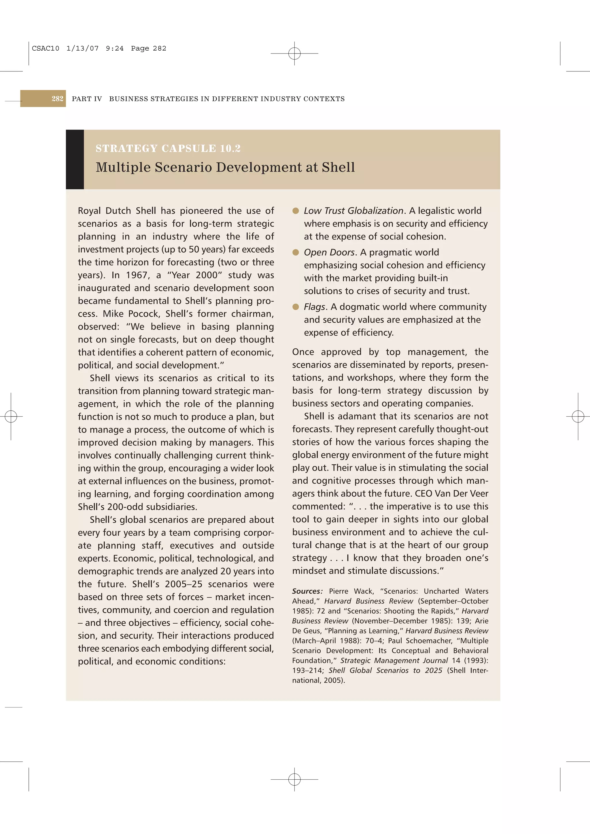 CSAC10 1/13/07 9:24 Page 282




    282   PART IV   BUSINESS STRATEGIES IN DIFFERENT INDUSTRY CONTEXTS




               STRATEGY CAPSULE 10.2

               Multiple Scenario Development at Shell


           Royal Dutch Shell has pioneered the use of         l Low Trust Globalization. A legalistic world
           scenarios as a basis for long-term strategic          where emphasis is on security and efﬁciency
           planning in an industry where the life of             at the expense of social cohesion.
           investment projects (up to 50 years) far exceeds   l Open Doors. A pragmatic world
           the time horizon for forecasting (two or three        emphasizing social cohesion and efﬁciency
           years). In 1967, a “Year 2000” study was              with the market providing built-in
           inaugurated and scenario development soon             solutions to crises of security and trust.
           became fundamental to Shell’s planning pro-
                                                              l Flags. A dogmatic world where community
           cess. Mike Pocock, Shell’s former chairman,
                                                                 and security values are emphasized at the
           observed: “We believe in basing planning
                                                                 expense of efﬁciency.
           not on single forecasts, but on deep thought
           that identiﬁes a coherent pattern of economic,     Once approved by top management, the
           political, and social development.”                scenarios are disseminated by reports, presen-
              Shell views its scenarios as critical to its    tations, and workshops, where they form the
           transition from planning toward strategic man-     basis for long-term strategy discussion by
           agement, in which the role of the planning         business sectors and operating companies.
           function is not so much to produce a plan, but        Shell is adamant that its scenarios are not
           to manage a process, the outcome of which is       forecasts. They represent carefully thought-out
           improved decision making by managers. This         stories of how the various forces shaping the
           involves continually challenging current think-    global energy environment of the future might
           ing within the group, encouraging a wider look     play out. Their value is in stimulating the social
           at external inﬂuences on the business, promot-     and cognitive processes through which man-
           ing learning, and forging coordination among       agers think about the future. CEO Van Der Veer
           Shell’s 200-odd subsidiaries.                      commented: “. . . the imperative is to use this
              Shell’s global scenarios are prepared about     tool to gain deeper in sights into our global
           every four years by a team comprising corpor-      business environment and to achieve the cul-
           ate planning staff, executives and outside         tural change that is at the heart of our group
           experts. Economic, political, technological, and   strategy . . . I know that they broaden one’s
           demographic trends are analyzed 20 years into      mindset and stimulate discussions.”
           the future. Shell’s 2005–25 scenarios were
                                                              Sources: Pierre Wack, “Scenarios: Uncharted Waters
           based on three sets of forces – market incen-      Ahead,” Harvard Business Review (September–October
           tives, community, and coercion and regulation      1985): 72 and “Scenarios: Shooting the Rapids,” Harvard
           – and three objectives – efﬁciency, social cohe-   Business Review (November–December 1985): 139; Arie
                                                              De Geus, “Planning as Learning,” Harvard Business Review
           sion, and security. Their interactions produced    (March–April 1988): 70–4; Paul Schoemacher, “Multiple
           three scenarios each embodying different social,   Scenario Development: Its Conceptual and Behavioral
           political, and economic conditions:                Foundation,” Strategic Management Journal 14 (1993):
                                                              193–214; Shell Global Scenarios to 2025 (Shell Inter-
                                                              national, 2005).
 