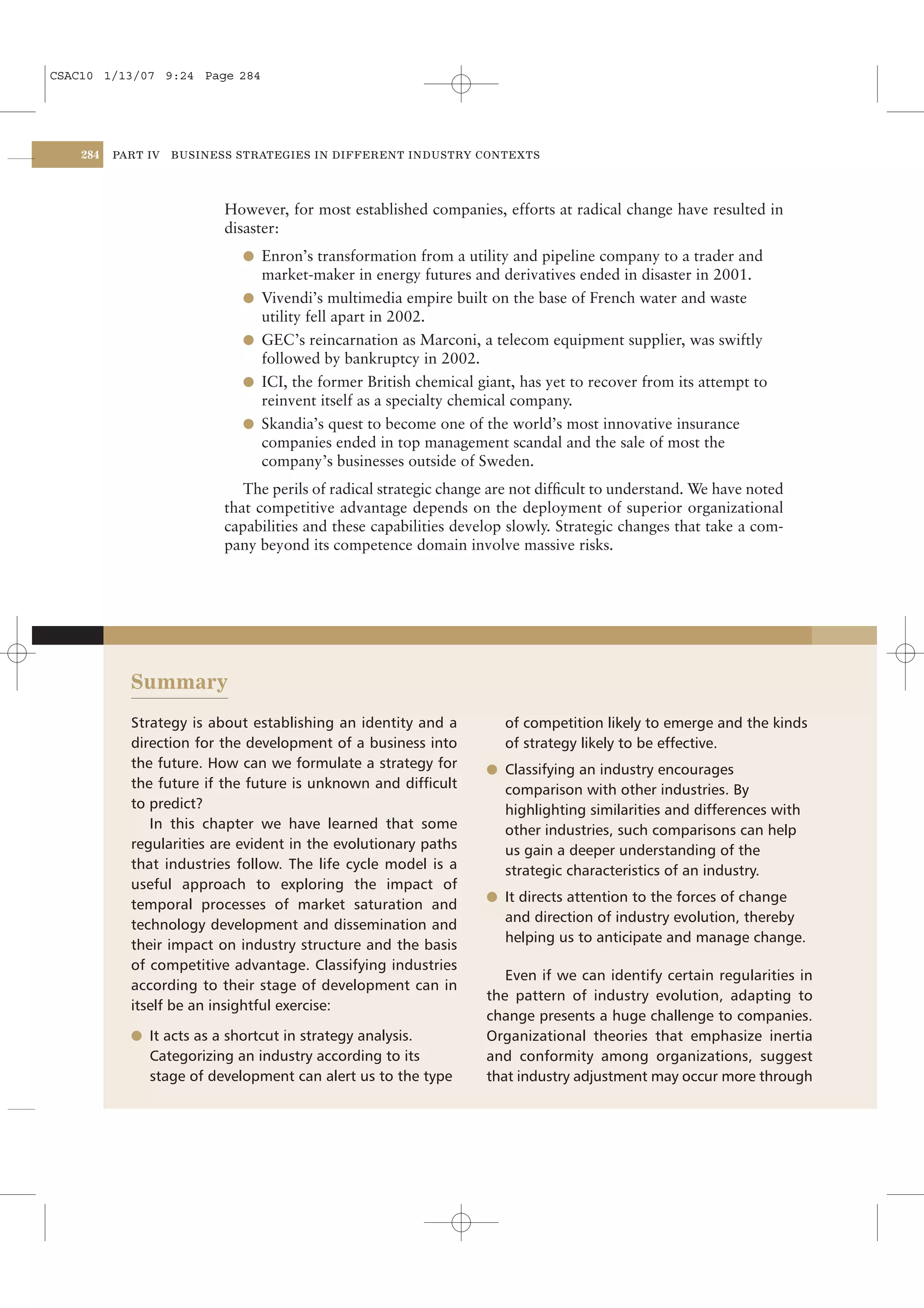 CSAC10 1/13/07 9:24 Page 284




    284   PART IV   BUSINESS STRATEGIES IN DIFFERENT INDUSTRY CONTEXTS




                           However, for most established companies, efforts at radical change have resulted in
                           disaster:
                             l Enron’s transformation from a utility and pipeline company to a trader and
                                market-maker in energy futures and derivatives ended in disaster in 2001.
                             l Vivendi’s multimedia empire built on the base of French water and waste
                               utility fell apart in 2002.
                             l GEC’s reincarnation as Marconi, a telecom equipment supplier, was swiftly
                               followed by bankruptcy in 2002.
                             l ICI, the former British chemical giant, has yet to recover from its attempt to
                               reinvent itself as a specialty chemical company.
                             l Skandia’s quest to become one of the world’s most innovative insurance
                               companies ended in top management scandal and the sale of most the
                               company’s businesses outside of Sweden.
                              The perils of radical strategic change are not difﬁcult to understand. We have noted
                           that competitive advantage depends on the deployment of superior organizational
                           capabilities and these capabilities develop slowly. Strategic changes that take a com-
                           pany beyond its competence domain involve massive risks.




            Summary
            Strategy is about establishing an identity and a          of competition likely to emerge and the kinds
            direction for the development of a business into          of strategy likely to be effective.
            the future. How can we formulate a strategy for        l Classifying an industry encourages
            the future if the future is unknown and difﬁcult          comparison with other industries. By
            to predict?                                               highlighting similarities and differences with
               In this chapter we have learned that some              other industries, such comparisons can help
            regularities are evident in the evolutionary paths        us gain a deeper understanding of the
            that industries follow. The life cycle model is a         strategic characteristics of an industry.
            useful approach to exploring the impact of
                                                                   l It directs attention to the forces of change
            temporal processes of market saturation and
                                                                      and direction of industry evolution, thereby
            technology development and dissemination and
                                                                      helping us to anticipate and manage change.
            their impact on industry structure and the basis
            of competitive advantage. Classifying industries
                                                                      Even if we can identify certain regularities in
            according to their stage of development can in
                                                                   the pattern of industry evolution, adapting to
            itself be an insightful exercise:
                                                                   change presents a huge challenge to companies.
            l It acts as a shortcut in strategy analysis.          Organizational theories that emphasize inertia
               Categorizing an industry according to its           and conformity among organizations, suggest
               stage of development can alert us to the type       that industry adjustment may occur more through
 