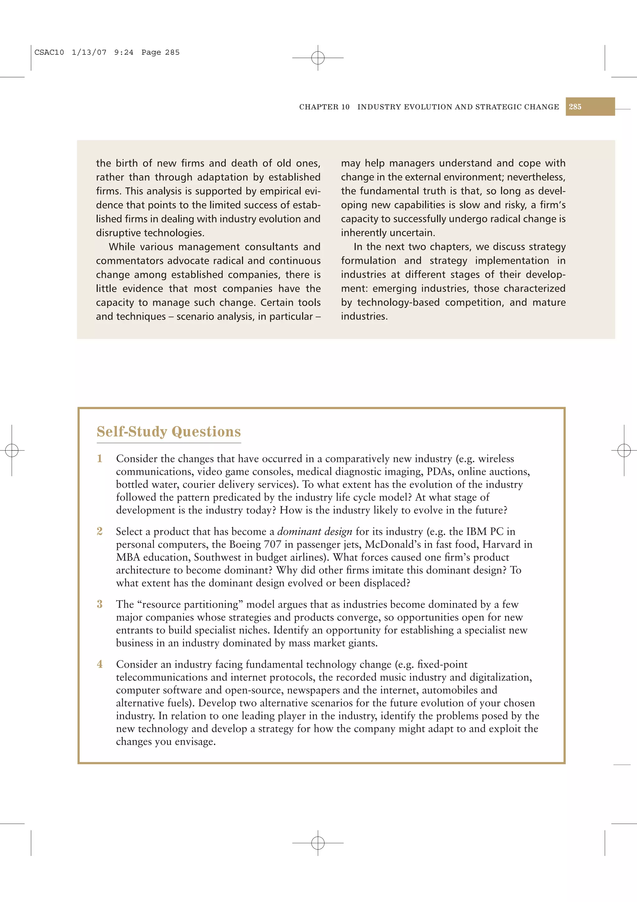CSAC10 1/13/07 9:24 Page 285




                                                         CHAPTER 10    INDUSTRY EVOLUTION AND STRATEGIC CHANGE          285




           the birth of new ﬁrms and death of old ones,            may help managers understand and cope with
           rather than through adaptation by established           change in the external environment; nevertheless,
           ﬁrms. This analysis is supported by empirical evi-      the fundamental truth is that, so long as devel-
           dence that points to the limited success of estab-      oping new capabilities is slow and risky, a ﬁrm’s
           lished ﬁrms in dealing with industry evolution and      capacity to successfully undergo radical change is
           disruptive technologies.                                inherently uncertain.
               While various management consultants and               In the next two chapters, we discuss strategy
           commentators advocate radical and continuous            formulation and strategy implementation in
           change among established companies, there is            industries at different stages of their develop-
           little evidence that most companies have the            ment: emerging industries, those characterized
           capacity to manage such change. Certain tools           by technology-based competition, and mature
           and techniques – scenario analysis, in particular –     industries.




            Self-Study Questions
            1   Consider the changes that have occurred in a comparatively new industry (e.g. wireless
                communications, video game consoles, medical diagnostic imaging, PDAs, online auctions,
                bottled water, courier delivery services). To what extent has the evolution of the industry
                followed the pattern predicated by the industry life cycle model? At what stage of
                development is the industry today? How is the industry likely to evolve in the future?

            2   Select a product that has become a dominant design for its industry (e.g. the IBM PC in
                personal computers, the Boeing 707 in passenger jets, McDonald’s in fast food, Harvard in
                MBA education, Southwest in budget airlines). What forces caused one ﬁrm’s product
                architecture to become dominant? Why did other ﬁrms imitate this dominant design? To
                what extent has the dominant design evolved or been displaced?

            3   The “resource partitioning” model argues that as industries become dominated by a few
                major companies whose strategies and products converge, so opportunities open for new
                entrants to build specialist niches. Identify an opportunity for establishing a specialist new
                business in an industry dominated by mass market giants.

            4   Consider an industry facing fundamental technology change (e.g. ﬁxed-point
                telecommunications and internet protocols, the recorded music industry and digitalization,
                computer software and open-source, newspapers and the internet, automobiles and
                alternative fuels). Develop two alternative scenarios for the future evolution of your chosen
                industry. In relation to one leading player in the industry, identify the problems posed by the
                new technology and develop a strategy for how the company might adapt to and exploit the
                changes you envisage.
 