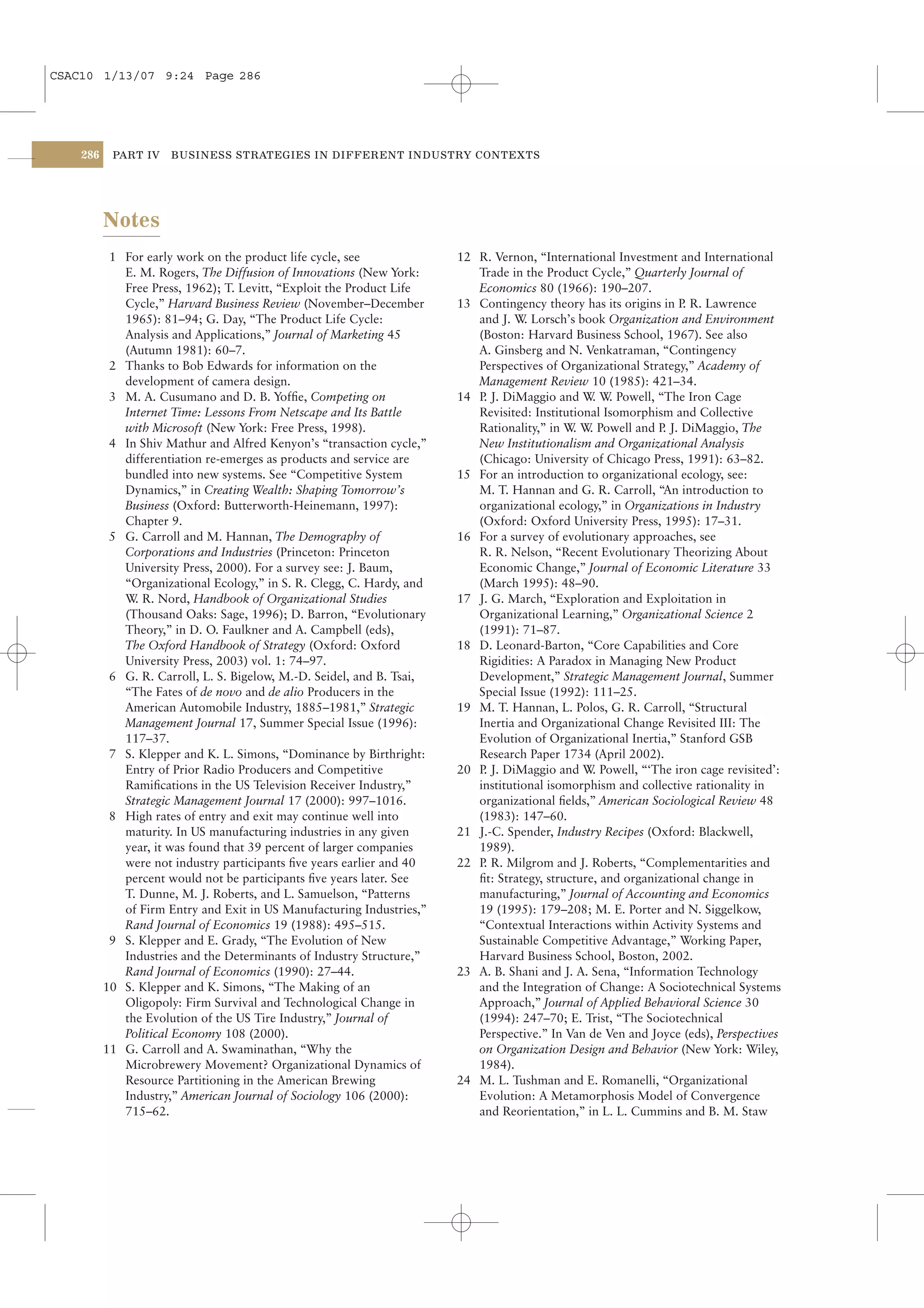 CSAC10 1/13/07 9:24 Page 286




    286    PART IV    BUSINESS STRATEGIES IN DIFFERENT INDUSTRY CONTEXTS




          Notes
           1 For early work on the product life cycle, see              12 R. Vernon, “International Investment and International
             E. M. Rogers, The Diffusion of Innovations (New York:         Trade in the Product Cycle,” Quarterly Journal of
             Free Press, 1962); T. Levitt, “Exploit the Product Life       Economics 80 (1966): 190–207.
             Cycle,” Harvard Business Review (November–December         13 Contingency theory has its origins in P R. Lawrence
                                                                                                                   .
             1965): 81–94; G. Day, “The Product Life Cycle:                and J. W Lorsch’s book Organization and Environment
                                                                                     .
             Analysis and Applications,” Journal of Marketing 45           (Boston: Harvard Business School, 1967). See also
             (Autumn 1981): 60–7.                                          A. Ginsberg and N. Venkatraman, “Contingency
           2 Thanks to Bob Edwards for information on the                  Perspectives of Organizational Strategy,” Academy of
             development of camera design.                                 Management Review 10 (1985): 421–34.
           3 M. A. Cusumano and D. B. Yofﬁe, Competing on               14 P J. DiMaggio and W W Powell, “The Iron Cage
                                                                            .                     . .
             Internet Time: Lessons From Netscape and Its Battle           Revisited: Institutional Isomorphism and Collective
             with Microsoft (New York: Free Press, 1998).                  Rationality,” in W W Powell and P J. DiMaggio, The
                                                                                              . .              .
           4 In Shiv Mathur and Alfred Kenyon’s “transaction cycle,”       New Institutionalism and Organizational Analysis
             differentiation re-emerges as products and service are        (Chicago: University of Chicago Press, 1991): 63–82.
             bundled into new systems. See “Competitive System          15 For an introduction to organizational ecology, see:
             Dynamics,” in Creating Wealth: Shaping Tomorrow’s             M. T. Hannan and G. R. Carroll, “An introduction to
             Business (Oxford: Butterworth-Heinemann, 1997):               organizational ecology,” in Organizations in Industry
             Chapter 9.                                                    (Oxford: Oxford University Press, 1995): 17–31.
           5 G. Carroll and M. Hannan, The Demography of                16 For a survey of evolutionary approaches, see
             Corporations and Industries (Princeton: Princeton             R. R. Nelson, “Recent Evolutionary Theorizing About
             University Press, 2000). For a survey see: J. Baum,           Economic Change,” Journal of Economic Literature 33
             “Organizational Ecology,” in S. R. Clegg, C. Hardy, and       (March 1995): 48–90.
             W R. Nord, Handbook of Organizational Studies
               .                                                        17 J. G. March, “Exploration and Exploitation in
             (Thousand Oaks: Sage, 1996); D. Barron, “Evolutionary         Organizational Learning,” Organizational Science 2
             Theory,” in D. O. Faulkner and A. Campbell (eds),             (1991): 71–87.
             The Oxford Handbook of Strategy (Oxford: Oxford            18 D. Leonard-Barton, “Core Capabilities and Core
             University Press, 2003) vol. 1: 74–97.                        Rigidities: A Paradox in Managing New Product
           6 G. R. Carroll, L. S. Bigelow, M.-D. Seidel, and B. Tsai,      Development,” Strategic Management Journal, Summer
             “The Fates of de novo and de alio Producers in the            Special Issue (1992): 111–25.
             American Automobile Industry, 1885–1981,” Strategic        19 M. T. Hannan, L. Polos, G. R. Carroll, “Structural
             Management Journal 17, Summer Special Issue (1996):           Inertia and Organizational Change Revisited III: The
             117–37.                                                       Evolution of Organizational Inertia,” Stanford GSB
           7 S. Klepper and K. L. Simons, “Dominance by Birthright:        Research Paper 1734 (April 2002).
             Entry of Prior Radio Producers and Competitive             20 P J. DiMaggio and W Powell, “‘The iron cage revisited’:
                                                                            .                     .
             Ramiﬁcations in the US Television Receiver Industry,”         institutional isomorphism and collective rationality in
             Strategic Management Journal 17 (2000): 997–1016.             organizational ﬁelds,” American Sociological Review 48
           8 High rates of entry and exit may continue well into           (1983): 147–60.
             maturity. In US manufacturing industries in any given      21 J.-C. Spender, Industry Recipes (Oxford: Blackwell,
             year, it was found that 39 percent of larger companies        1989).
             were not industry participants ﬁve years earlier and 40    22 P R. Milgrom and J. Roberts, “Complementarities and
                                                                            .
             percent would not be participants ﬁve years later. See        ﬁt: Strategy, structure, and organizational change in
             T. Dunne, M. J. Roberts, and L. Samuelson, “Patterns          manufacturing,” Journal of Accounting and Economics
             of Firm Entry and Exit in US Manufacturing Industries,”       19 (1995): 179–208; M. E. Porter and N. Siggelkow,
             Rand Journal of Economics 19 (1988): 495–515.                 “Contextual Interactions within Activity Systems and
           9 S. Klepper and E. Grady, “The Evolution of New                Sustainable Competitive Advantage,” Working Paper,
             Industries and the Determinants of Industry Structure,”       Harvard Business School, Boston, 2002.
             Rand Journal of Economics (1990): 27–44.                   23 A. B. Shani and J. A. Sena, “Information Technology
          10 S. Klepper and K. Simons, “The Making of an                   and the Integration of Change: A Sociotechnical Systems
             Oligopoly: Firm Survival and Technological Change in          Approach,” Journal of Applied Behavioral Science 30
             the Evolution of the US Tire Industry,” Journal of            (1994): 247–70; E. Trist, “The Sociotechnical
             Political Economy 108 (2000).                                 Perspective.” In Van de Ven and Joyce (eds), Perspectives
          11 G. Carroll and A. Swaminathan, “Why the                       on Organization Design and Behavior (New York: Wiley,
             Microbrewery Movement? Organizational Dynamics of             1984).
             Resource Partitioning in the American Brewing              24 M. L. Tushman and E. Romanelli, “Organizational
             Industry,” American Journal of Sociology 106 (2000):          Evolution: A Metamorphosis Model of Convergence
             715–62.                                                       and Reorientation,” in L. L. Cummins and B. M. Staw
 