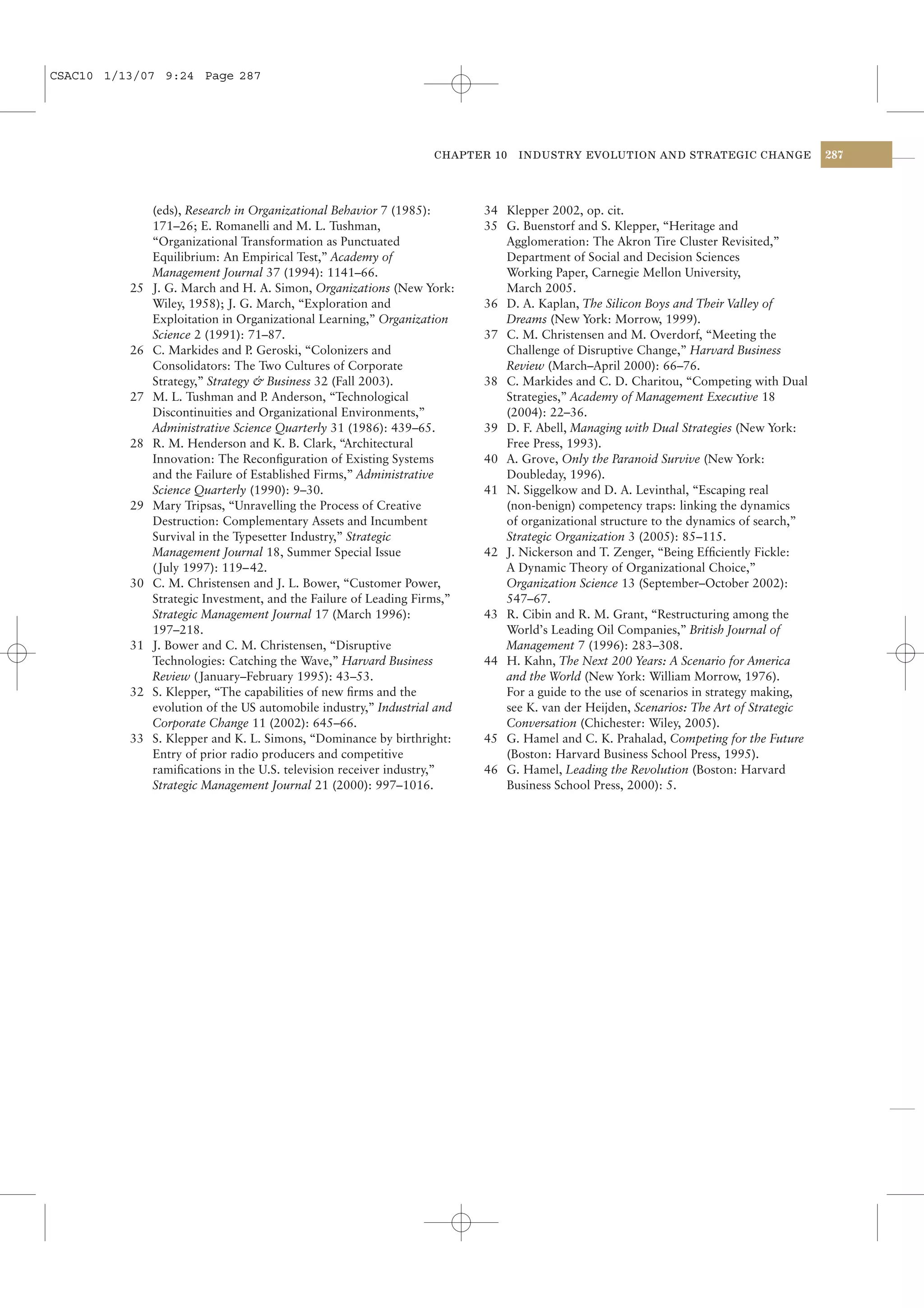 CSAC10 1/13/07 9:24 Page 287




                                                                   CHAPTER 10   INDUSTRY EVOLUTION AND STRATEGIC CHANGE                287




               (eds), Research in Organizational Behavior 7 (1985):       34 Klepper 2002, op. cit.
               171–26; E. Romanelli and M. L. Tushman,                    35 G. Buenstorf and S. Klepper, “Heritage and
               “Organizational Transformation as Punctuated                  Agglomeration: The Akron Tire Cluster Revisited,”
               Equilibrium: An Empirical Test,” Academy of                   Department of Social and Decision Sciences
               Management Journal 37 (1994): 1141–66.                        Working Paper, Carnegie Mellon University,
          25   J. G. March and H. A. Simon, Organizations (New York:         March 2005.
               Wiley, 1958); J. G. March, “Exploration and                36 D. A. Kaplan, The Silicon Boys and Their Valley of
               Exploitation in Organizational Learning,” Organization        Dreams (New York: Morrow, 1999).
               Science 2 (1991): 71–87.                                   37 C. M. Christensen and M. Overdorf, “Meeting the
          26   C. Markides and P Geroski, “Colonizers and
                                  .                                          Challenge of Disruptive Change,” Harvard Business
               Consolidators: The Two Cultures of Corporate                  Review (March–April 2000): 66–76.
               Strategy,” Strategy & Business 32 (Fall 2003).             38 C. Markides and C. D. Charitou, “Competing with Dual
          27   M. L. Tushman and P Anderson, “Technological
                                     .                                       Strategies,” Academy of Management Executive 18
               Discontinuities and Organizational Environments,”             (2004): 22–36.
               Administrative Science Quarterly 31 (1986): 439–65.        39 D. F. Abell, Managing with Dual Strategies (New York:
          28   R. M. Henderson and K. B. Clark, “Architectural               Free Press, 1993).
               Innovation: The Reconﬁguration of Existing Systems         40 A. Grove, Only the Paranoid Survive (New York:
               and the Failure of Established Firms,” Administrative         Doubleday, 1996).
               Science Quarterly (1990): 9–30.                            41 N. Siggelkow and D. A. Levinthal, “Escaping real
          29   Mary Tripsas, “Unravelling the Process of Creative            (non-benign) competency traps: linking the dynamics
               Destruction: Complementary Assets and Incumbent               of organizational structure to the dynamics of search,”
               Survival in the Typesetter Industry,” Strategic               Strategic Organization 3 (2005): 85–115.
               Management Journal 18, Summer Special Issue                42 J. Nickerson and T. Zenger, “Being Efﬁciently Fickle:
               ( July 1997): 119– 42.                                        A Dynamic Theory of Organizational Choice,”
          30   C. M. Christensen and J. L. Bower, “Customer Power,           Organization Science 13 (September–October 2002):
               Strategic Investment, and the Failure of Leading Firms,”      547–67.
               Strategic Management Journal 17 (March 1996):              43 R. Cibin and R. M. Grant, “Restructuring among the
               197–218.                                                      World’s Leading Oil Companies,” British Journal of
          31   J. Bower and C. M. Christensen, “Disruptive                   Management 7 (1996): 283–308.
               Technologies: Catching the Wave,” Harvard Business         44 H. Kahn, The Next 200 Years: A Scenario for America
               Review ( January–February 1995): 43–53.                       and the World (New York: William Morrow, 1976).
          32   S. Klepper, “The capabilities of new ﬁrms and the             For a guide to the use of scenarios in strategy making,
               evolution of the US automobile industry,” Industrial and      see K. van der Heijden, Scenarios: The Art of Strategic
               Corporate Change 11 (2002): 645–66.                           Conversation (Chichester: Wiley, 2005).
          33   S. Klepper and K. L. Simons, “Dominance by birthright:     45 G. Hamel and C. K. Prahalad, Competing for the Future
               Entry of prior radio producers and competitive                (Boston: Harvard Business School Press, 1995).
               ramiﬁcations in the U.S. television receiver industry,”    46 G. Hamel, Leading the Revolution (Boston: Harvard
               Strategic Management Journal 21 (2000): 997–1016.             Business School Press, 2000): 5.
 