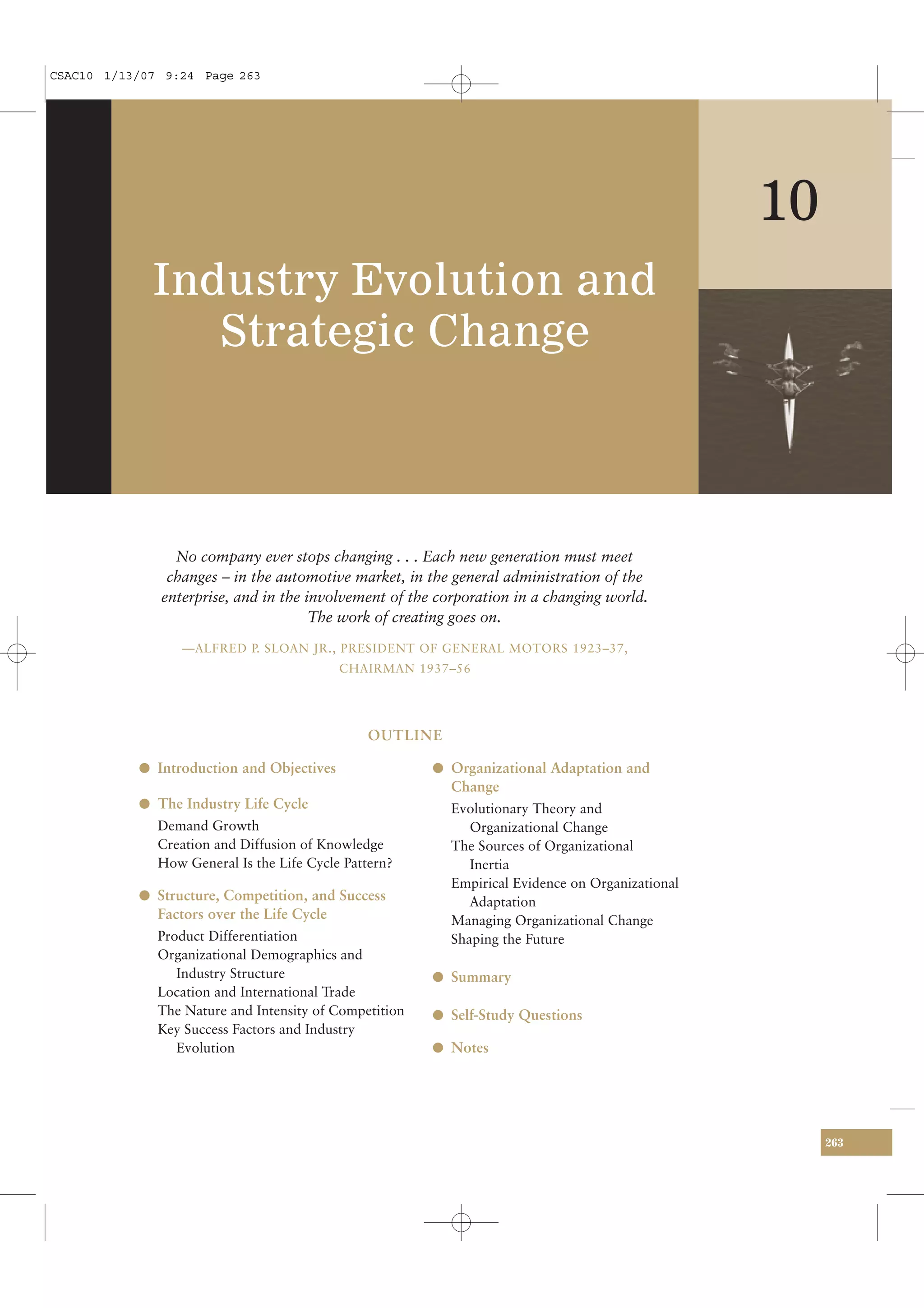 CSAC10 1/13/07 9:24 Page 263




                                                                                                 10
             Industry Evolution and
                Strategic Change



                No company ever stops changing . . . Each new generation must meet
               changes – in the automotive market, in the general administration of the
              enterprise, and in the involvement of the corporation in a changing world.
                                      The work of creating goes on.
                 —ALFRED P. SLOAN JR., PRESIDENT OF GENERAL MOTORS 1923–37,
                                            CHAIRMAN 1937–56




                                               OUTLINE

           l Introduction and Objectives                l Organizational Adaptation and
                                                          Change
           l The Industry Life Cycle                      Evolutionary Theory and
              Demand Growth                                  Organizational Change
              Creation and Diffusion of Knowledge         The Sources of Organizational
              How General Is the Life Cycle Pattern?         Inertia
                                                          Empirical Evidence on Organizational
           l Structure, Competition, and Success             Adaptation
              Factors over the Life Cycle                 Managing Organizational Change
              Product Differentiation                     Shaping the Future
              Organizational Demographics and
                 Industry Structure                     l Summary
              Location and International Trade
              The Nature and Intensity of Competition   l Self-Study Questions
              Key Success Factors and Industry
                 Evolution                              l Notes




                                                                                                      263
 