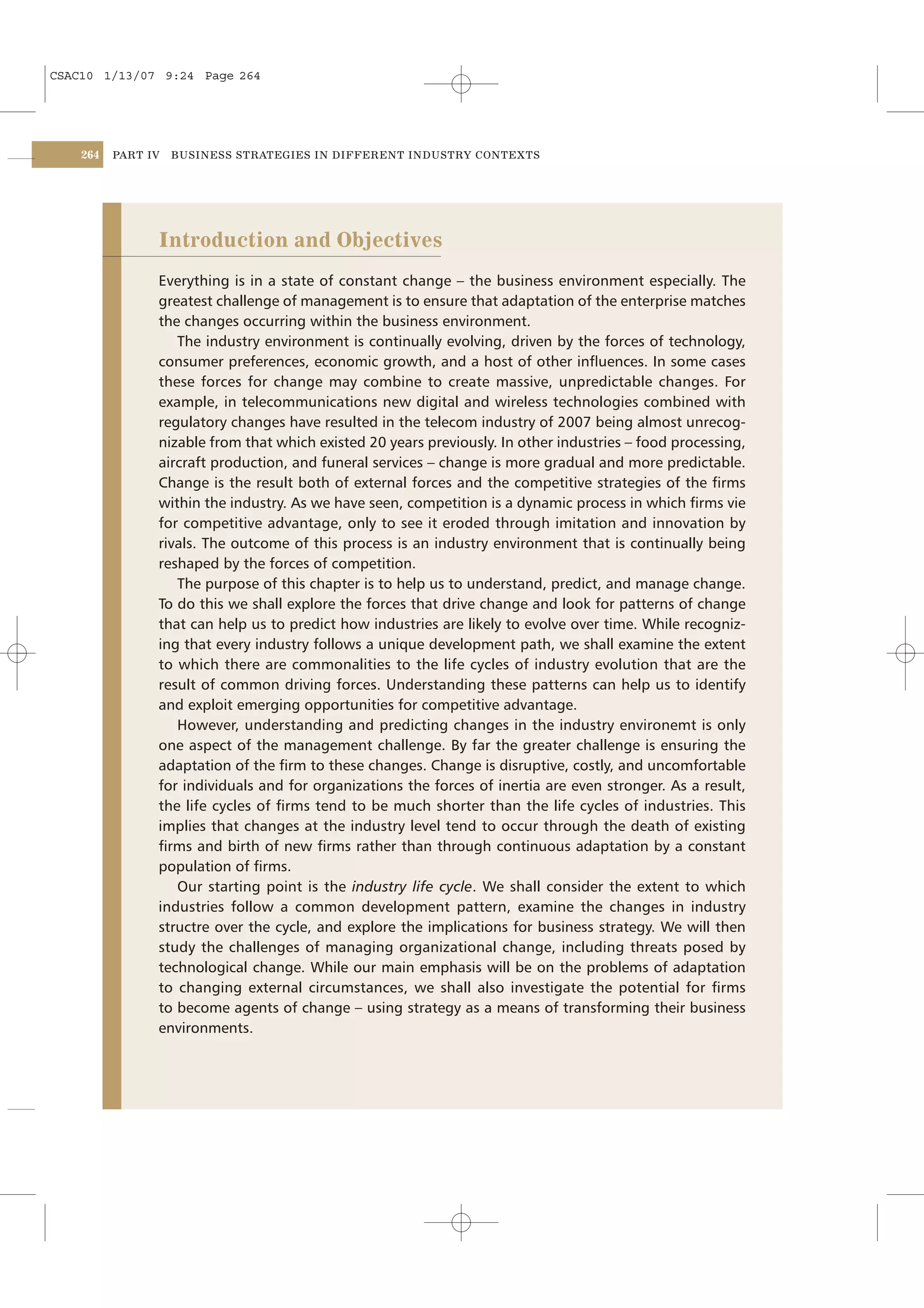 CSAC10 1/13/07 9:24 Page 264




    264   PART IV   BUSINESS STRATEGIES IN DIFFERENT INDUSTRY CONTEXTS




                Introduction and Objectives
                Everything is in a state of constant change – the business environment especially. The
                greatest challenge of management is to ensure that adaptation of the enterprise matches
                the changes occurring within the business environment.
                   The industry environment is continually evolving, driven by the forces of technology,
                consumer preferences, economic growth, and a host of other inﬂuences. In some cases
                these forces for change may combine to create massive, unpredictable changes. For
                example, in telecommunications new digital and wireless technologies combined with
                regulatory changes have resulted in the telecom industry of 2007 being almost unrecog-
                nizable from that which existed 20 years previously. In other industries – food processing,
                aircraft production, and funeral services – change is more gradual and more predictable.
                Change is the result both of external forces and the competitive strategies of the ﬁrms
                within the industry. As we have seen, competition is a dynamic process in which ﬁrms vie
                for competitive advantage, only to see it eroded through imitation and innovation by
                rivals. The outcome of this process is an industry environment that is continually being
                reshaped by the forces of competition.
                   The purpose of this chapter is to help us to understand, predict, and manage change.
                To do this we shall explore the forces that drive change and look for patterns of change
                that can help us to predict how industries are likely to evolve over time. While recogniz-
                ing that every industry follows a unique development path, we shall examine the extent
                to which there are commonalities to the life cycles of industry evolution that are the
                result of common driving forces. Understanding these patterns can help us to identify
                and exploit emerging opportunities for competitive advantage.
                   However, understanding and predicting changes in the industry environemt is only
                one aspect of the management challenge. By far the greater challenge is ensuring the
                adaptation of the ﬁrm to these changes. Change is disruptive, costly, and uncomfortable
                for individuals and for organizations the forces of inertia are even stronger. As a result,
                the life cycles of ﬁrms tend to be much shorter than the life cycles of industries. This
                implies that changes at the industry level tend to occur through the death of existing
                ﬁrms and birth of new ﬁrms rather than through continuous adaptation by a constant
                population of ﬁrms.
                   Our starting point is the industry life cycle. We shall consider the extent to which
                industries follow a common development pattern, examine the changes in industry
                structre over the cycle, and explore the implications for business strategy. We will then
                study the challenges of managing organizational change, including threats posed by
                technological change. While our main emphasis will be on the problems of adaptation
                to changing external circumstances, we shall also investigate the potential for ﬁrms
                to become agents of change – using strategy as a means of transforming their business
                environments.
 