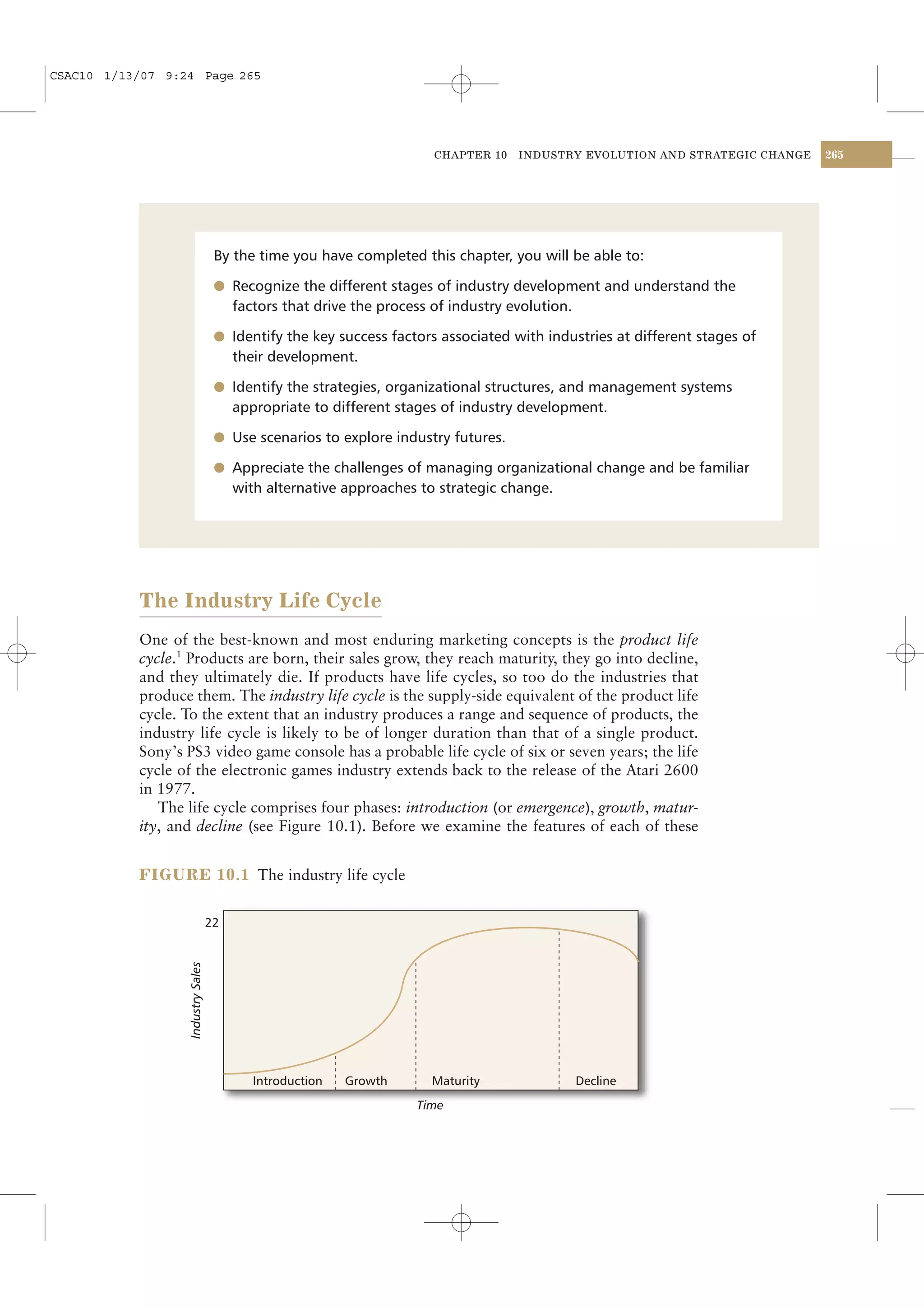 CSAC10 1/13/07 9:24 Page 265




                                                                        CHAPTER 10   INDUSTRY EVOLUTION AND STRATEGIC CHANGE   265




                                     By the time you have completed this chapter, you will be able to:

                                     l Recognize the different stages of industry development and understand the
                                         factors that drive the process of industry evolution.

                                     l Identify the key success factors associated with industries at different stages of
                                         their development.

                                     l Identify the strategies, organizational structures, and management systems
                                         appropriate to different stages of industry development.

                                     l Use scenarios to explore industry futures.

                                     l Appreciate the challenges of managing organizational change and be familiar
                                         with alternative approaches to strategic change.




           The Industry Life Cycle
           One of the best-known and most enduring marketing concepts is the product life
           cycle.1 Products are born, their sales grow, they reach maturity, they go into decline,
           and they ultimately die. If products have life cycles, so too do the industries that
           produce them. The industry life cycle is the supply-side equivalent of the product life
           cycle. To the extent that an industry produces a range and sequence of products, the
           industry life cycle is likely to be of longer duration than that of a single product.
           Sony’s PS3 video game console has a probable life cycle of six or seven years; the life
           cycle of the electronic games industry extends back to the release of the Atari 2600
           in 1977.
              The life cycle comprises four phases: introduction (or emergence), growth, matur-
           ity, and decline (see Figure 10.1). Before we examine the features of each of these


           FIGURE 10.1 The industry life cycle


                                    22
                   Industry Sales




                                            Introduction   Growth       Maturity                 Decline
                                                                     Time
 
