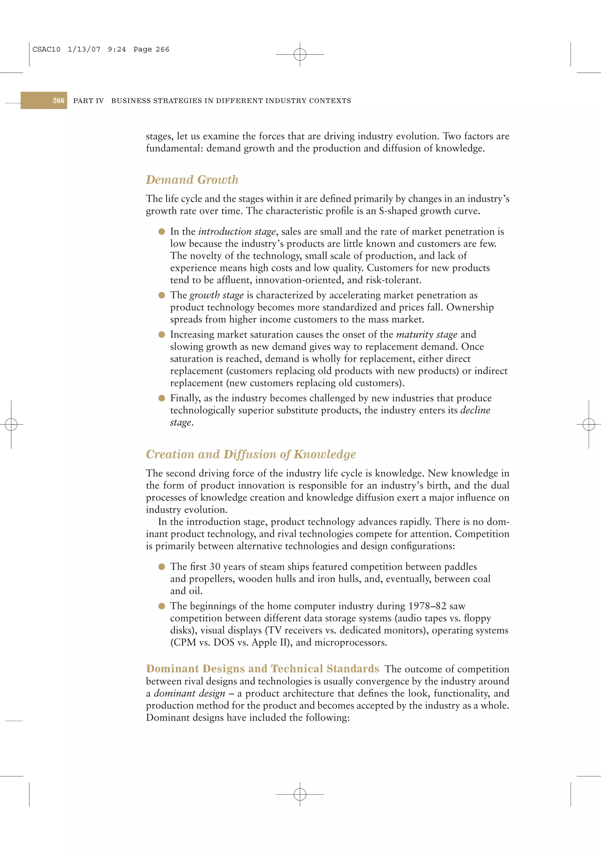 CSAC10 1/13/07 9:24 Page 266




    266   PART IV   BUSINESS STRATEGIES IN DIFFERENT INDUSTRY CONTEXTS




                           stages, let us examine the forces that are driving industry evolution. Two factors are
                           fundamental: demand growth and the production and diffusion of knowledge.


                           Demand Growth
                           The life cycle and the stages within it are deﬁned primarily by changes in an industry’s
                           growth rate over time. The characteristic proﬁle is an S-shaped growth curve.

                             l In the introduction stage, sales are small and the rate of market penetration is
                               low because the industry’s products are little known and customers are few.
                               The novelty of the technology, small scale of production, and lack of
                               experience means high costs and low quality. Customers for new products
                               tend to be afﬂuent, innovation-oriented, and risk-tolerant.
                             l The growth stage is characterized by accelerating market penetration as
                               product technology becomes more standardized and prices fall. Ownership
                               spreads from higher income customers to the mass market.
                             l Increasing market saturation causes the onset of the maturity stage and
                               slowing growth as new demand gives way to replacement demand. Once
                               saturation is reached, demand is wholly for replacement, either direct
                               replacement (customers replacing old products with new products) or indirect
                               replacement (new customers replacing old customers).
                             l Finally, as the industry becomes challenged by new industries that produce
                               technologically superior substitute products, the industry enters its decline
                               stage.


                           Creation and Diffusion of Knowledge
                           The second driving force of the industry life cycle is knowledge. New knowledge in
                           the form of product innovation is responsible for an industry’s birth, and the dual
                           processes of knowledge creation and knowledge diffusion exert a major inﬂuence on
                           industry evolution.
                              In the introduction stage, product technology advances rapidly. There is no dom-
                           inant product technology, and rival technologies compete for attention. Competition
                           is primarily between alternative technologies and design conﬁgurations:

                             l The ﬁrst 30 years of steam ships featured competition between paddles
                               and propellers, wooden hulls and iron hulls, and, eventually, between coal
                               and oil.
                             l The beginnings of the home computer industry during 1978–82 saw
                               competition between different data storage systems (audio tapes vs. ﬂoppy
                               disks), visual displays (TV receivers vs. dedicated monitors), operating systems
                               (CPM vs. DOS vs. Apple II), and microprocessors.

                           Dominant Designs and Technical Standards The outcome of competition
                           between rival designs and technologies is usually convergence by the industry around
                           a dominant design – a product architecture that deﬁnes the look, functionality, and
                           production method for the product and becomes accepted by the industry as a whole.
                           Dominant designs have included the following:
 