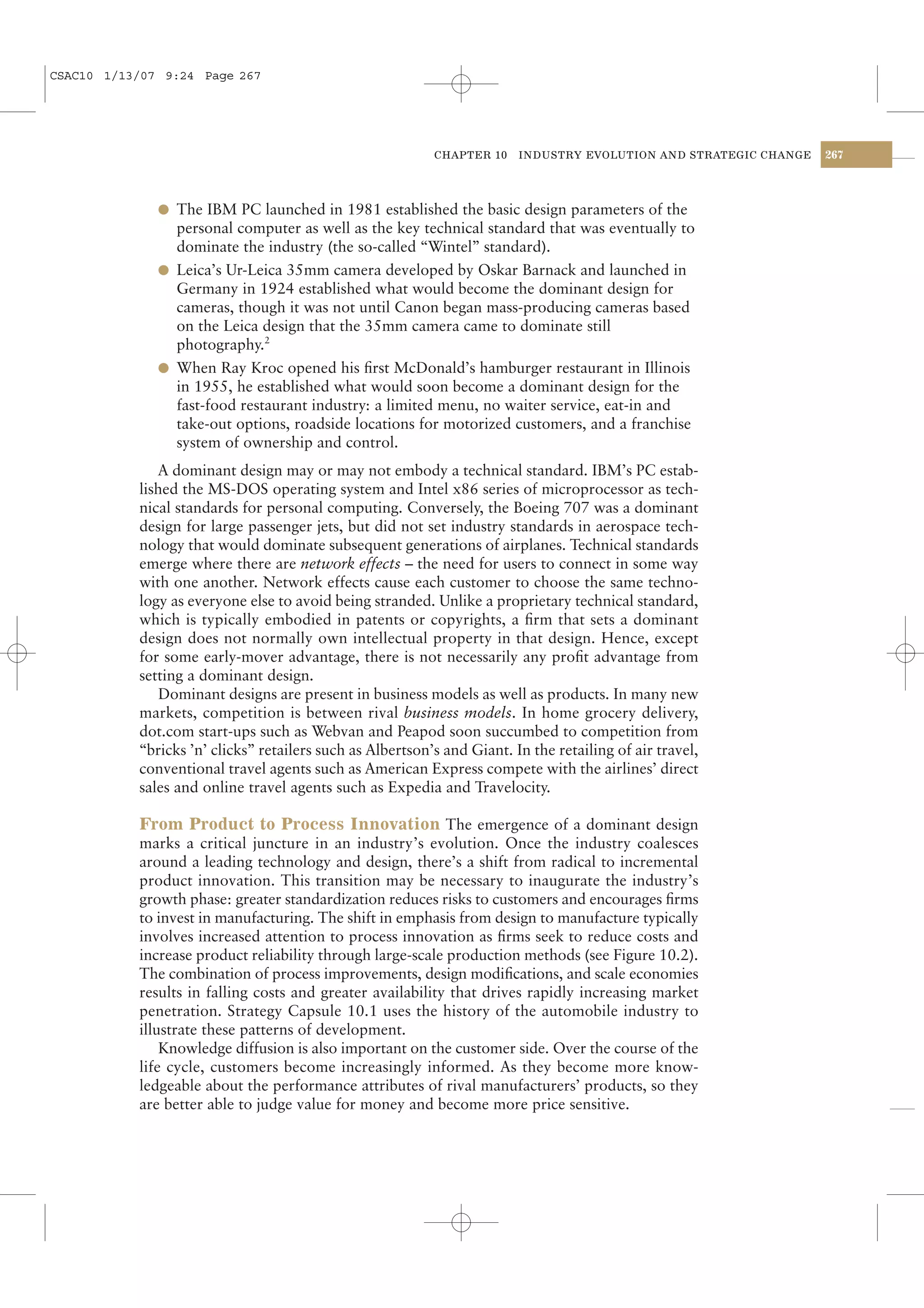 CSAC10 1/13/07 9:24 Page 267




                                                           CHAPTER 10    INDUSTRY EVOLUTION AND STRATEGIC CHANGE   267




              l The IBM PC launched in 1981 established the basic design parameters of the
                personal computer as well as the key technical standard that was eventually to
                dominate the industry (the so-called “Wintel” standard).
              l Leica’s Ur-Leica 35mm camera developed by Oskar Barnack and launched in
                Germany in 1924 established what would become the dominant design for
                cameras, though it was not until Canon began mass-producing cameras based
                on the Leica design that the 35mm camera came to dominate still
                photography.2
              l When Ray Kroc opened his ﬁrst McDonald’s hamburger restaurant in Illinois
                in 1955, he established what would soon become a dominant design for the
                fast-food restaurant industry: a limited menu, no waiter service, eat-in and
                take-out options, roadside locations for motorized customers, and a franchise
                system of ownership and control.
              A dominant design may or may not embody a technical standard. IBM’s PC estab-
           lished the MS-DOS operating system and Intel x86 series of microprocessor as tech-
           nical standards for personal computing. Conversely, the Boeing 707 was a dominant
           design for large passenger jets, but did not set industry standards in aerospace tech-
           nology that would dominate subsequent generations of airplanes. Technical standards
           emerge where there are network effects – the need for users to connect in some way
           with one another. Network effects cause each customer to choose the same techno-
           logy as everyone else to avoid being stranded. Unlike a proprietary technical standard,
           which is typically embodied in patents or copyrights, a ﬁrm that sets a dominant
           design does not normally own intellectual property in that design. Hence, except
           for some early-mover advantage, there is not necessarily any proﬁt advantage from
           setting a dominant design.
              Dominant designs are present in business models as well as products. In many new
           markets, competition is between rival business models. In home grocery delivery,
           dot.com start-ups such as Webvan and Peapod soon succumbed to competition from
           “bricks ’n’ clicks” retailers such as Albertson’s and Giant. In the retailing of air travel,
           conventional travel agents such as American Express compete with the airlines’ direct
           sales and online travel agents such as Expedia and Travelocity.

           From Product to Process Innovation The emergence of a dominant design
           marks a critical juncture in an industry’s evolution. Once the industry coalesces
           around a leading technology and design, there’s a shift from radical to incremental
           product innovation. This transition may be necessary to inaugurate the industry’s
           growth phase: greater standardization reduces risks to customers and encourages ﬁrms
           to invest in manufacturing. The shift in emphasis from design to manufacture typically
           involves increased attention to process innovation as ﬁrms seek to reduce costs and
           increase product reliability through large-scale production methods (see Figure 10.2).
           The combination of process improvements, design modiﬁcations, and scale economies
           results in falling costs and greater availability that drives rapidly increasing market
           penetration. Strategy Capsule 10.1 uses the history of the automobile industry to
           illustrate these patterns of development.
               Knowledge diffusion is also important on the customer side. Over the course of the
           life cycle, customers become increasingly informed. As they become more know-
           ledgeable about the performance attributes of rival manufacturers’ products, so they
           are better able to judge value for money and become more price sensitive.
 