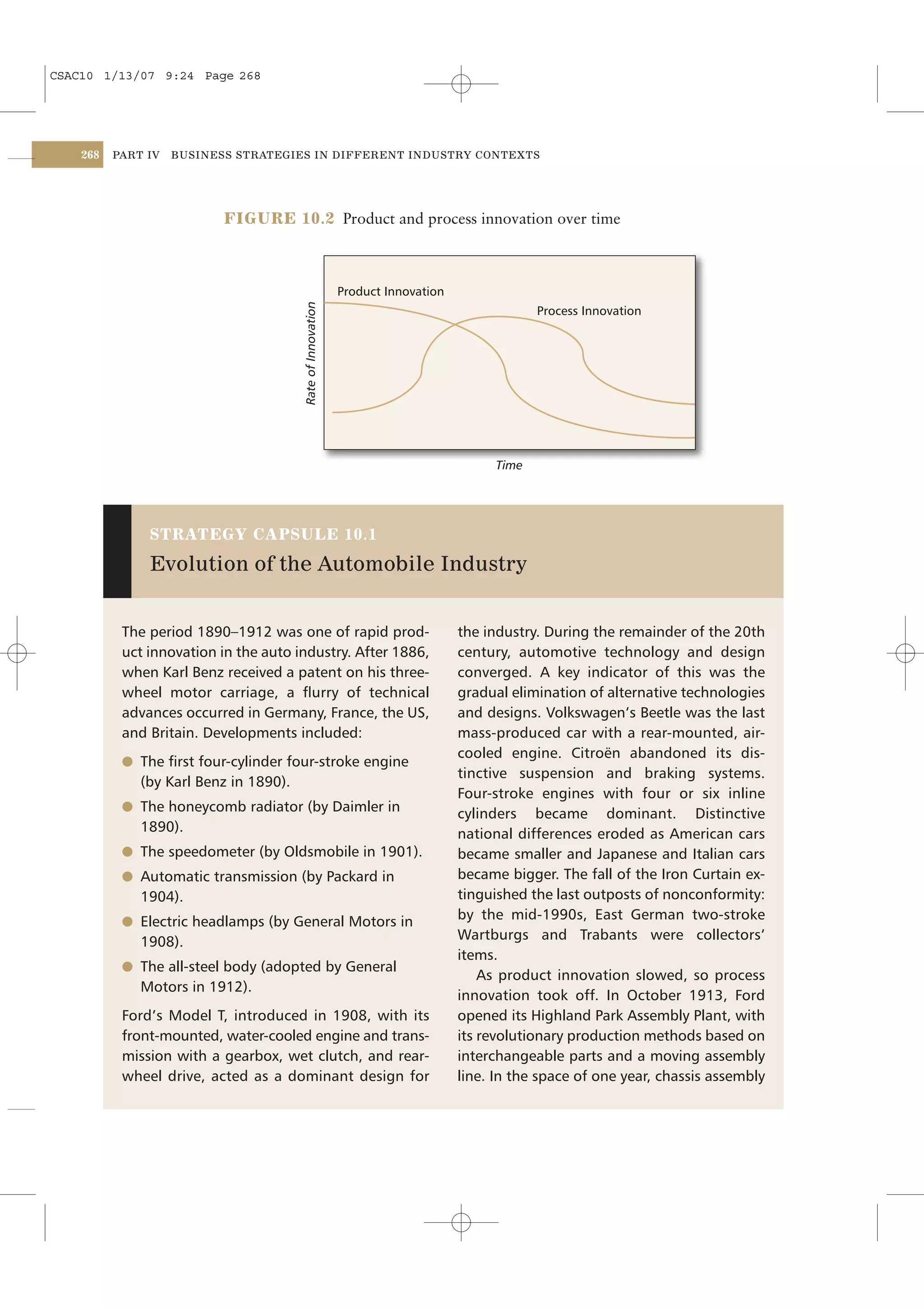 CSAC10 1/13/07 9:24 Page 268




    268   PART IV   BUSINESS STRATEGIES IN DIFFERENT INDUSTRY CONTEXTS




                           FIGURE 10.2 Product and process innovation over time



                                                             Product Innovation
                                        Rate of Innovation                                    Process Innovation




                                                                                       Time




               STRATEGY CAPSULE 10.1

               Evolution of the Automobile Industry


           The period 1890–1912 was one of rapid prod-                            the industry. During the remainder of the 20th
           uct innovation in the auto industry. After 1886,                       century, automotive technology and design
           when Karl Benz received a patent on his three-                         converged. A key indicator of this was the
           wheel motor carriage, a ﬂurry of technical                             gradual elimination of alternative technologies
           advances occurred in Germany, France, the US,                          and designs. Volkswagen’s Beetle was the last
           and Britain. Developments included:                                    mass-produced car with a rear-mounted, air-
                                                                                  cooled engine. Citroën abandoned its dis-
           l The ﬁrst four-cylinder four-stroke engine
                                                                                  tinctive suspension and braking systems.
              (by Karl Benz in 1890).
                                                                                  Four-stroke engines with four or six inline
           l The honeycomb radiator (by Daimler in                                cylinders became dominant. Distinctive
              1890).                                                              national differences eroded as American cars
           l The speedometer (by Oldsmobile in 1901).                             became smaller and Japanese and Italian cars
           l Automatic transmission (by Packard in                                became bigger. The fall of the Iron Curtain ex-
              1904).                                                              tinguished the last outposts of nonconformity:
           l Electric headlamps (by General Motors in
                                                                                  by the mid-1990s, East German two-stroke
              1908).                                                              Wartburgs and Trabants were collectors’
                                                                                  items.
           l The all-steel body (adopted by General
                                                                                      As product innovation slowed, so process
              Motors in 1912).
                                                                                  innovation took off. In October 1913, Ford
           Ford’s Model T, introduced in 1908, with its                           opened its Highland Park Assembly Plant, with
           front-mounted, water-cooled engine and trans-                          its revolutionary production methods based on
           mission with a gearbox, wet clutch, and rear-                          interchangeable parts and a moving assembly
           wheel drive, acted as a dominant design for                            line. In the space of one year, chassis assembly
 