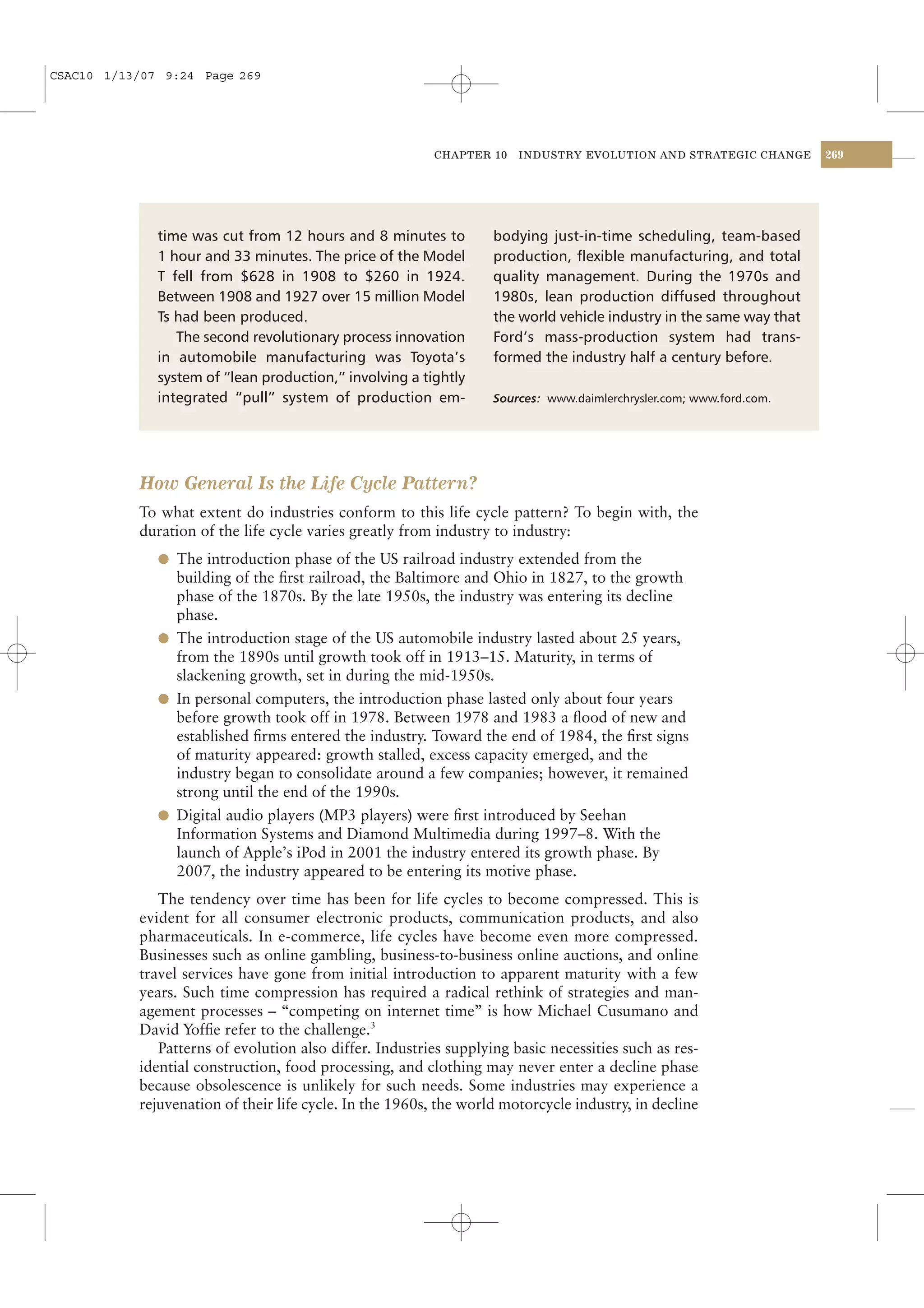 CSAC10 1/13/07 9:24 Page 269




                                                         CHAPTER 10    INDUSTRY EVOLUTION AND STRATEGIC CHANGE       269




              time was cut from 12 hours and 8 minutes to          bodying just-in-time scheduling, team-based
              1 hour and 33 minutes. The price of the Model        production, ﬂexible manufacturing, and total
              T fell from $628 in 1908 to $260 in 1924.            quality management. During the 1970s and
              Between 1908 and 1927 over 15 million Model          1980s, lean production diffused throughout
              Ts had been produced.                                the world vehicle industry in the same way that
                 The second revolutionary process innovation       Ford’s mass-production system had trans-
              in automobile manufacturing was Toyota’s             formed the industry half a century before.
              system of “lean production,” involving a tightly
              integrated “pull” system of production em-           Sources: www.daimlerchrysler.com; www.ford.com.




           How General Is the Life Cycle Pattern?
           To what extent do industries conform to this life cycle pattern? To begin with, the
           duration of the life cycle varies greatly from industry to industry:
              l The introduction phase of the US railroad industry extended from the
                building of the ﬁrst railroad, the Baltimore and Ohio in 1827, to the growth
                phase of the 1870s. By the late 1950s, the industry was entering its decline
                phase.
              l The introduction stage of the US automobile industry lasted about 25 years,
                from the 1890s until growth took off in 1913–15. Maturity, in terms of
                slackening growth, set in during the mid-1950s.
              l In personal computers, the introduction phase lasted only about four years
                before growth took off in 1978. Between 1978 and 1983 a ﬂood of new and
                established ﬁrms entered the industry. Toward the end of 1984, the ﬁrst signs
                of maturity appeared: growth stalled, excess capacity emerged, and the
                industry began to consolidate around a few companies; however, it remained
                strong until the end of the 1990s.
              l Digital audio players (MP3 players) were ﬁrst introduced by Seehan
                Information Systems and Diamond Multimedia during 1997–8. With the
                launch of Apple’s iPod in 2001 the industry entered its growth phase. By
                2007, the industry appeared to be entering its motive phase.
              The tendency over time has been for life cycles to become compressed. This is
           evident for all consumer electronic products, communication products, and also
           pharmaceuticals. In e-commerce, life cycles have become even more compressed.
           Businesses such as online gambling, business-to-business online auctions, and online
           travel services have gone from initial introduction to apparent maturity with a few
           years. Such time compression has required a radical rethink of strategies and man-
           agement processes – “competing on internet time” is how Michael Cusumano and
           David Yofﬁe refer to the challenge.3
              Patterns of evolution also differ. Industries supplying basic necessities such as res-
           idential construction, food processing, and clothing may never enter a decline phase
           because obsolescence is unlikely for such needs. Some industries may experience a
           rejuvenation of their life cycle. In the 1960s, the world motorcycle industry, in decline
 