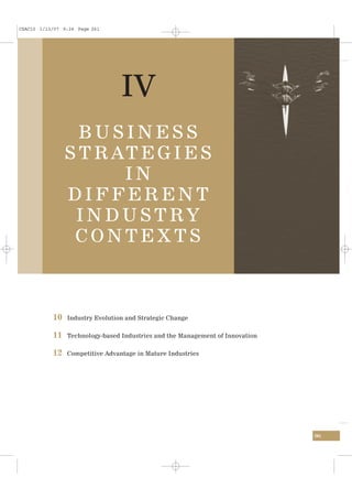 CSAC10 1/13/07 9:24 Page 261




                                 IV
                  BUSINESS
                S T R AT E G I E S
                       IN
                DIFFERENT
                 I N D U S T RY
                 CONTEXTS



           10   Industry Evolution and Strategic Change


           11   Technology-based Industries and the Management of Innovation


           12   Competitive Advantage in Mature Industries




                                                                               261
 