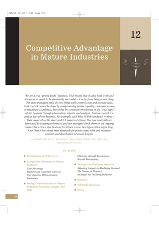 CSAC12 1/13/07 9:25 Page 320




                                                                                                     12
             Competitive Advantage
              in Mature Industries



            We are a true “penny proﬁt” business. That means that it takes hard work and
           attention to detail to be ﬁnancially successful – it is far from being a sure thing.
             Our store managers must do two things well: control costs and increase sales.
           Cost control cannot be done by compromising product quality, customer service,
           or restaurant cleanliness, but rather by consistent monitoring of the “vital signs”
            of the business through observation, reports, and analysis. Portion control is a
           critical part of our business. For example, each Filet-O-Fish sandwich receives 1
              ﬂuid ounce of tartar sauce and 0.5 ounces of cheese. Our raw materials are
            fabricated to exacting tolerances, and our managers check them on an ongoing
            basis. Our written speciﬁcation for lettuce is over two typewritten pages long.
               Our French fries must meet standards for potato type, solid and moisture
                               content, and distribution of strand lengths.
                 —EDWARD H. RENSI, PRESIDENT AND CHIEF OPERATING OFFICER,
                                          MCDONALD’S U.S.A. 1


                                               OUTLINE

           l Introduction and Objectives                    Efﬁciency through Bureaucracy
                                                            Beyond Bureaucracy
           l Competitive Advantage in Mature
              Industries                                 l Strategies for Declining Industries
              Cost Advantage                                Adjusting Capacity to Declining Demand
              Segment and Customer Selection                The Nature of Demand
              The Quest for Differentiation                 Strategies for Declining Industries
              Innovation
                                                         l Summary
           l Strategy Implementation in Mature
                                                         l Self-Study Questions
              Industries: Structure, Systems, and
              Style                                      l Notes

    320
 