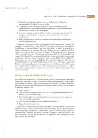 CSAC12 1/13/07 9:25 Page 331




                                                      CHAPTER 12   COMPETITIVE ADVANTAGE IN MATURE INDUSTRIES   331




              l This shifting of decision-making power to the business level has been
                accompanied by shrinking corporate staffs.
              l Less emphasis on economies of large-scale production and increased
                responsiveness to customer requirements together with greater ﬂexibility in
                responding to changes in the marketplace.
              l Increased emphasis on teamwork as a basis for organizing separate activities
                to improve interfunctional cooperation and responsiveness to external
                requirements.
              l Wider use of proﬁt incentives to motivate employees and less emphasis on
                controls and supervision.
              Despite the changes, the primary emphasis on cost efﬁciency remains. However, the
           conditions for cost efﬁciency have changed. The most powerful force for organiza-
           tional change in mature industries has been the inability of highly structured, cen-
           tralized organizations to maintain their cost efﬁciency in an increasingly turbulent
           business environment. As we observed in Chapter 9, the requirements for dynamic
           efﬁciency are different from the requirements for static efﬁciency. Dynamic efﬁciency
           requires ﬂexibility, which necessitates higher levels of autonomy and nonhierarchical
           coordination. A feature of the revitalization efforts of Jack Welch at General Electric,
           Carlos Ghosn at Nissan and Renault, Stuart Rose at Marks & Spencer, John Browne
           at British Petroleum, and Sandy Weill at Citigroup has been combining strong central
           direction with increased decision-making autonomy at the business level. By relying
           more on performance targets and less on approvals and committees, the old corpor-
           ate empires have become more ﬂexible and responsive while maintaining a strong
           focus on efﬁciency.


           Strategies for Declining Industries
           The transition from maturity to decline can be a result of technological substitution
           (typewriters, railroads), changes in consumer preferences (men’s suits), demographic
           shifts (babyware in Italy), or foreign competition (cutlery in Shefﬁeld, England).
           Shrinking market demand gives rise to acute strategic issues. Among the key features
           of declining industries are:
              l Excess capacity.
              l Lack of technical change (reﬂected in a lack of new product introduction and
                stability of process technology).
              l A declining number of competitors, but some entry as new ﬁrms acquire the
                assets of exiting ﬁrms cheaply.
              l High average age of both physical and human resources.
              l Aggressive price competition.
              Despite the inhospitable environment offered by declining industries, research by
           Kathryn Harrigan has uncovered declining industries where at least some participants
           earned surprisingly high proﬁts. These included electronic vacuum tubes, cigars, and
           leather tanning. However, elsewhere – notably in prepared baby foods, rayon, and
           meat processing – decline was accompanied by aggressive price competition, com-
           pany failures, and instability.25
 