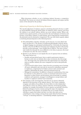 CSAC12 1/13/07 9:25 Page 332




    332   PART IV   BUSINESS STRATEGIES IN DIFFERENT INDUSTRY CONTEXTS




                              What determines whether or not a declining industry becomes a competitive
                           blood-bath? Two factors are critical: the balance between capacity and output, and the
                           nature of the demand for the product.


                           Adjusting Capacity to Declining Demand
                           The smooth adjustment of industry capacity to declining demand is the key to stabil-
                           ity and proﬁtability during the decline phase. In industries where capacity exits from
                           the industry in an orderly fashion, decline can occur without trauma. Where sub-
                           stantial excess capacity persists, as has occurred in the steel industries of America and
                           Europe, in the bakery industry, in gold mining, and in long-haul bus transportation,
                           the potential exists for destructive competition. The ease with which capacity adjusts
                           to declining demand depends on the following factors:

                             l The predictability of decline. If decline can be forecast, it is more likely that
                               ﬁrms can plan for it. The decline of traditional photography with the advent
                               of digital imaging was anticipated and planned for. Conversely, the long-term
                               decline of the US and Western European steel industries has been obscured by
                               periodic cyclical upswings – most notably that of 2002–6. The more cyclical
                               and volatile the demand, the more difﬁcult it is for ﬁrms to perceive the trend
                               of demand even after the onset of decline.
                             l Barriers to exit. Barriers to exit impede the exit of capacity from an industry.
                               The major barriers are:
                               – Durable and specialized assets. Just as capital requirements impose a
                                  barrier to entry into an industry, those same investments also discourage
                                  exit. The longer they last and the fewer the opportunities for using those
                                  assets in another industry, the more companies are tied to that particular
                                  industry.
                               – Costs incurred in plant closure. Apart from the accounting costs of writing
                                  off assets, substantial cash costs may be incurred in redundancy payments
                                  to employees, compensation for broken contacts with customers and
                                  suppliers, dismantling the plant, and environmental clean-up.
                               – Managerial commitment. In addition to ﬁnancial considerations, ﬁrms may
                                  be reluctant to close plants for a variety of emotional and moral reasons.
                                  Resistance to plant closure and divestment arises from pride in company
                                  traditions and reputation, managers’ unwillingness to accept failure, and
                                  loyalties to employees and the local community.
                             l The strategies of the surviving ﬁrms. Smooth exit of capacity ultimately
                               depends on the decisions of the industry players. The sooner companies
                               recognize and address the problem, the more likely it is that independent
                               and collective action can achieve capacity reduction. In European gasoline
                               retailing, for example, the problem of excess capacity was partially solved by
                               bilateral exchanges of service stations among the major oil companies.
                               Stronger ﬁrms in the industry can facilitate the exit of weaker ﬁrms by
                               offering to acquire their plants and take over their after-sales service
                               commitments. A key strategy among private equity ﬁrms has been initiating
                               “roll-ups” in declining industries – consolidating multiple acquisitions.
 