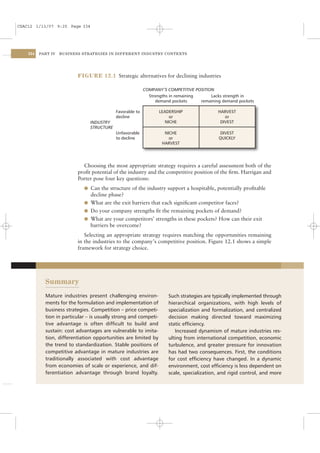 CSAC12 1/13/07 9:25 Page 334




    334   PART IV   BUSINESS STRATEGIES IN DIFFERENT INDUSTRY CONTEXTS




                           FIGURE 12.1 Strategic alternatives for declining industries

                                                           COMPANY’S COMPETITIVE POSITION
                                                             Strengths in remaining     Lacks strength in
                                                                demand pockets      remaining demand pockets

                                            Favorable to          LEADERSHIP                HARVEST
                                            decline                   or                       or
                                INDUSTRY                            NICHE                    DIVEST
                                STRUCTURE
                                            Unfavorable             NICHE                   DIVEST
                                            to decline                or                    QUICKLY
                                                                   HARVEST




                             Choosing the most appropriate strategy requires a careful assessment both of the
                           proﬁt potential of the industry and the competitive position of the ﬁrm. Harrigan and
                           Porter pose four key questions:
                             l Can the structure of the industry support a hospitable, potentially proﬁtable
                               decline phase?
                             l What are the exit barriers that each signiﬁcant competitor faces?
                             l Do your company strengths ﬁt the remaining pockets of demand?
                             l What are your competitors’ strengths in these pockets? How can their exit
                               barriers be overcome?
                              Selecting an appropriate strategy requires matching the opportunities remaining
                           in the industries to the company’s competitive position. Figure 12.1 shows a simple
                           framework for strategy choice.




            Summary
            Mature industries present challenging environ-            Such strategies are typically implemented through
            ments for the formulation and implementation of           hierarchical organizations, with high levels of
            business strategies. Competition – price competi-         specialization and formalization, and centralized
            tion in particular – is usually strong and competi-       decision making directed toward maximizing
            tive advantage is often difﬁcult to build and             static efﬁciency.
            sustain: cost advantages are vulnerable to imita-            Increased dynamism of mature industries res-
            tion, differentiation opportunities are limited by        ulting from international competition, economic
            the trend to standardization. Stable positions of         turbulence, and greater pressure for innovation
            competitive advantage in mature industries are            has had two consequences. First, the conditions
            traditionally associated with cost advantage              for cost efﬁciency have changed. In a dynamic
            from economies of scale or experience, and dif-           environment, cost efﬁciency is less dependent on
            ferentiation advantage through brand loyalty.             scale, specialization, and rigid control, and more
 