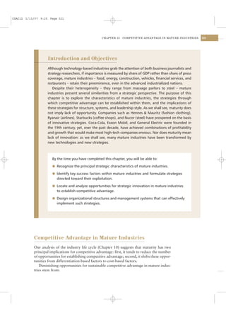 CSAC12 1/13/07 9:25 Page 321




                                                      CHAPTER 12   COMPETITIVE ADVANTAGE IN MATURE INDUSTRIES      321




                   Introduction and Objectives
                   Although technology-based industries grab the attention of both business journalists and
                   strategy researchers, if importance is measured by share of GDP rather than share of press
                   coverage, mature industries – food, energy, construction, vehicles, ﬁnancial services, and
                   restaurants – retain their preeminence, even in the advanced industrialized nations.
                      Despite their heterogeneity – they range from massage parlors to steel – mature
                   industries present several similarities from a strategic perspective. The purpose of this
                   chapter is to explore the characteristics of mature industries, the strategies through
                   which competitive advantage can be established within them, and the implications of
                   these strategies for structure, systems, and leadership style. As we shall see, maturity does
                   not imply lack of opportunity. Companies such as Hennes & Mauritz (fashion clothing),
                   Ryanair (airlines), Starbucks (coffee shops), and Nucor (steel) have prospered on the basis
                   of innovative strategies. Coca-Cola, Exxon Mobil, and General Electric were founded in
                   the 19th century, yet, over the past decade, have achieved combinations of proﬁtability
                   and growth that would make most high-tech companies envious. Nor does maturity mean
                   lack of innovation: as we shall see, many mature industries have been transformed by
                   new technologies and new strategies.



                      By the time you have completed this chapter, you will be able to:

                      l Recognize the principal strategic characteristics of mature industries.

                      l Identify key success factors within mature industries and formulate strategies
                         directed toward their exploitation.

                      l Locate and analyze opportunities for strategic innovation in mature industries
                         to establish competitive advantage.

                      l Design organizational structures and management systems that can effectively
                         implement such strategies.




           Competitive Advantage in Mature Industries
           Our analysis of the industry life cycle (Chapter 10) suggests that maturity has two
           principal implications for competitive advantage: ﬁrst, it tends to reduce the number
           of opportunities for establishing competitive advantage; second, it shifts these oppor-
           tunities from differentiation-based factors to cost-based factors.
              Diminishing opportunities for sustainable competitive advantage in mature indus-
           tries stem from:
 