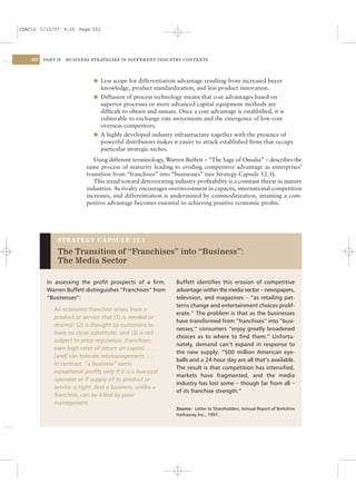 CSAC12 1/13/07 9:25 Page 322




    322   PART IV   BUSINESS STRATEGIES IN DIFFERENT INDUSTRY CONTEXTS




                              l Less scope for differentiation advantage resulting from increased buyer
                                knowledge, product standardization, and less product innovation.
                              l Diffusion of process technology means that cost advantages based on
                                superior processes or more advanced capital equipment methods are
                                difﬁcult to obtain and sustain. Once a cost advantage is established, it is
                                vulnerable to exchange rate movements and the emergence of low-cost
                                overseas competitors.
                              l A highly developed industry infrastructure together with the presence of
                                powerful distributors makes it easier to attack established ﬁrms that occupy
                                particular strategic niches.
                              Using different terminology, Warren Buffett – “The Sage of Omaha” – describes the
                           same process of maturity leading to eroding competitive advantage as enterprises’
                           transition from “franchises” into “businesses” (see Strategy Capsule 12.1).
                              This trend toward deteriorating industry proﬁtability is a constant threat in mature
                           industries. As rivalry encourages overinvestment in capacity, international competition
                           increases, and differentiation is undermined by commoditization, attaining a com-
                           petitive advantage becomes essential to achieving positive economic proﬁts.




               STRATEGY CAPSULE 12.1

               The Transition of “Franchises” into “Business”:
               The Media Sector

           In assessing the proﬁt prospects of a ﬁrm,          Buffett identiﬁes this erosion of competitive
           Warren Buffett distinguishes “Franchises” from      advantage within the media sector – newspapers,
           “Businesses”:                                       television, and magazines – “as retailing pat-
                                                               terns change and entertainment choices prolif-
              An economic franchise arises from a
                                                               erate.” The problem is that as the businesses
              product or service that (1) is needed or
                                                               have transformed from “franchises” into “busi-
              desired; (2) is thought by customers to
                                                               nesses,” consumers “enjoy greatly broadened
              have no close substitute; and (3) is not
                                                               choices as to where to ﬁnd them.” Unfortu-
              subject to price regulation. Franchises
                                                               nately, demand can’t expand in response to
              earn high rates of return on capital . . .
                                                               the new supply: “500 million American eye-
              [and] can tolerate mismanagement . . .
                                                               balls and a 24-hour day are all that’s available.
              In contrast, “a business” earns
                                                               The result is that competition has intensiﬁed,
              exceptional proﬁts only if it is a low-cost
                                                               markets have fragmented, and the media
              operator or if supply of its product or
                                                               industry has lost some – though far from all –
              service is tight. And a business, unlike a
                                                               of its franchise strength.”
              franchise, can be killed by poor
              management.
                                                               Source: Letter to Shareholders, Annual Report of Berkshire
                                                               Hathaway Inc., 1991.
 