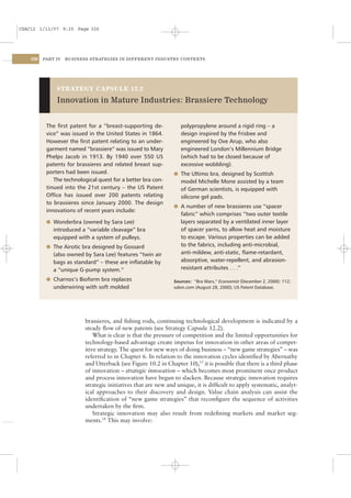 CSAC12 1/13/07 9:25 Page 326




    326   PART IV   BUSINESS STRATEGIES IN DIFFERENT INDUSTRY CONTEXTS




               STRATEGY CAPSULE 12.2

               Innovation in Mature Industries: Brassiere Technology


           The ﬁrst patent for a “breast-supporting de-            polypropylene around a rigid ring – a
           vice” was issued in the United States in 1864.          design inspired by the Frisbee and
           However the ﬁrst patent relating to an under-           engineered by Ove Arup, who also
           garment named “brassiere” was issued to Mary            engineered London’s Millennium Bridge
           Phelps Jacob in 1913. By 1940 over 550 US               (which had to be closed because of
           patents for brassieres and related breast sup-          excessive wobbling).
           porters had been issued.                             l The Ultimo bra, designed by Scottish
              The technological quest for a better bra con-        model Michelle Mone assisted by a team
           tinued into the 21st century – the US Patent            of German scientists, is equipped with
           Ofﬁce has issued over 200 patents relating              silicone gel pads.
           to brassieres since January 2000. The design
                                                                l A number of new brassieres use “spacer
           innovations of recent years include:
                                                                   fabric” which comprises “two outer textile
           l Wonderbra (owned by Sara Lee)                         layers separated by a ventilated inner layer
              introduced a “variable cleavage” bra                 of spacer yarns, to allow heat and moisture
              equipped with a system of pulleys.                   to escape. Various properties can be added
           l The Airotic bra designed by Gossard                   to the fabrics, including anti-microbial,
              (also owned by Sara Lee) features “twin air          anti-mildew, anti-static, ﬂame-retardant,
              bags as standard” – these are inﬂatable by           absorptive, water-repellent, and abrasion-
              a “unique G-pump system.”                            resistant attributes . . .”

           l Charnos’s Bioform bra replaces                     Sources: “Bra Wars,” Economist (December 2, 2000): 112;
              underwiring with soft molded                      salon.com (August 28, 2000); US Patent Database.




                           brassieres, and ﬁshing rods, continuing technological development is indicated by a
                           steady ﬂow of new patents (see Strategy Capsule 12.2).
                               What is clear is that the pressure of competition and the limited opportunities for
                           technology-based advantage create impetus for innovation in other areas of compet-
                           itive strategy. The quest for new ways of doing business – “new game strategies” – was
                           referred to in Chapter 6. In relation to the innovation cycles identiﬁed by Abernathy
                           and Utterback (see Figure 10.2 in Chapter 10),13 it is possible that there is a third phase
                           of innovation – strategic innovation – which becomes most prominent once product
                           and process innovation have begun to slacken. Because strategic innovation requires
                           strategic initiatives that are new and unique, it is difﬁcult to apply systematic, analyt-
                           ical approaches to their discovery and design. Value chain analysis can assist the
                           identiﬁcation of “new game strategies” that reconﬁgure the sequence of activities
                           undertaken by the ﬁrm.
                               Strategic innovation may also result from redeﬁning markets and market seg-
                           ments.14 This may involve:
 