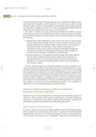 CSAC12 1/13/07 9:25 Page 328




    328   PART IV   BUSINESS STRATEGIES IN DIFFERENT INDUSTRY CONTEXTS




                           mental frameworks through which managers perceive and think about their environ-
                           ments and their companies – yield insights into why some ﬁrms are able to adapt
                           better than others. A study of organizational renewal among railroad companies found
                           that the ability of managers to learn in the form of changing their mental models of
                           the business was critical to their capacity to renew themselves.18
                              The ability to break away from conventional wisdom and establish a unique
                           positioning or novel form of differentiation may be critical in mature industries.
                           Costas Markides identiﬁes several examples of such contrarian thinking, including
                           the following:

                             l Edward Jones, with 2,000 ofﬁces, mostly in the US but also in Canada and the
                               UK, has rejected the brokerage industry’s infatuation with economies of scale,
                               product diversiﬁcation, integration with investment banks, and e-commerce.
                               Each ofﬁce has just one investment adviser; there are no proprietary
                               investment products; and no online investing. Edward Jones’ strategy has
                               been built on face-to-face relationships, motivating its ofﬁce managers to
                               develop their local business, and ambitious growth targets.19
                             l Enterprise Rent-A-Car has adopted a location strategy that is quite different
                               from its major competitors Hertz and Avis. Rather than concentrate on
                               serving the business traveler through locating at airports and downtown,
                               Enterprise concentrates on suburban locations, where it caters primarily to
                               the consumer market.20

                              How do companies break away from their traditional mindsets and achieve stra-
                           tegic innovation? According to Gary Hamel, the role of strategy should be to foster
                           revolution through reorganizing the strategy-making process. This means breaking
                           top management’s monopoly over strategy formulation, bringing in younger people
                           from further down the organization, and gaining involvement from those on the
                           periphery of the organization.21 Strategic innovation may be best thought of as a pro-
                           cess that involves a sequence of managerial actions: “journeys of strategic renewal”
                           and “trajectories of transformation.”22 Common to all these approaches is recognition
                           that strategic innovation goes beyond rethinking strategies; it also requires new
                           approaches to structuring and managing the mature business.


                           Strategy Implementation in Mature Industries:
                           Structure, Systems, and Style
                           If the key to success in mature industries is achieving operational efﬁciency and recon-
                           ciling this with innovation and customer responsiveness, achieving competitive
                           advantage in mature businesses requires implementing structures, systems, and
                           management styles that can mesh these multiple performance goals.


                           Efﬁciency through Bureaucracy
                           If maturity implies greater environmental stability, slower technological change,
                           and an emphasis on cost efﬁciency, what types of organization and management
                           approaches are called for? As we observed in Chapter 6, the conventional prescrip-
                           tion for stable environments was “mechanistic” organizations characterized by
 